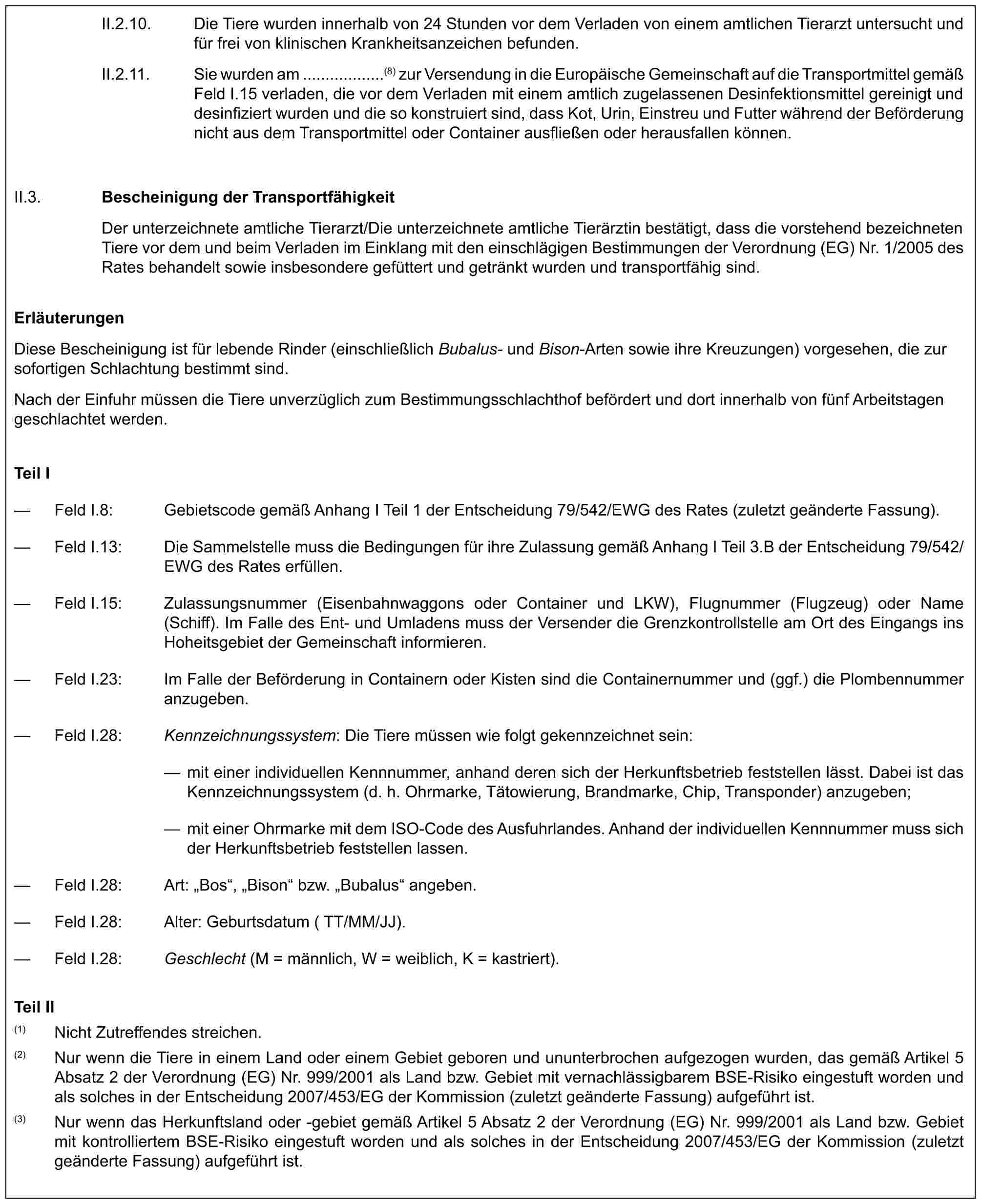 II.2.10. Die Tiere wurden innerhalb von 24 Stunden vor dem Verladen von einem amtlichen Tierarzt untersucht und für frei von klinischen Krankheitsanzeichen befunden.II.2.11. Sie wurden am ..................(8) zur Versendung in die Europäische Gemeinschaft auf die Transportmittel gemäß Feld I.15 verladen, die vor dem Verladen mit einem amtlich zugelassenen Desinfektionsmittel gereinigt und desinfiziert wurden und die so konstruiert sind, dass Kot, Urin, Einstreu und Futter während der Beförderung nicht aus dem Transportmittel oder Container ausfließen oder herausfallen können.II.3.Bescheinigung der TransportfähigkeitDer unterzeichnete amtliche Tierarzt/Die unterzeichnete amtliche Tierärztin bestätigt, dass die vorstehend bezeichneten Tiere vor dem und beim Verladen im Einklang mit den einschlägigen Bestimmungen der Verordnung (EG) Nr. 1/2005 des Rates behandelt sowie insbesondere gefüttert und getränkt wurden und transportfähig sind.ErläuterungenDiese Bescheinigung ist für lebende Rinder (einschließlich Bubalus- und Bison-Arten sowie ihre Kreuzungen) vorgesehen, die zur sofortigen Schlachtung bestimmt sind.Nach der Einfuhr müssen die Tiere unverzüglich zum Bestimmungsschlachthof befördert und dort innerhalb von fünf Arbeitstagen geschlachtet werden.Teil I— Feld I.8: Gebietscode gemäß Anhang I Teil 1 der Entscheidung 79/542/EWG des Rates (zuletzt geänderte Fassung).— Feld I.13: Die Sammelstelle muss die Bedingungen für ihre Zulassung gemäß Anhang I Teil 3.B der Entscheidung 79/542/EWG des Rates erfüllen.— Feld I.15: Zulassungsnummer (Eisenbahnwaggons oder Container und LKW), Flugnummer (Flugzeug) oder Name (Schiff). Im Falle des Ent- und Umladens muss der Versender die Grenzkontrollstelle am Ort des Eingangs ins Hoheitsgebiet der Gemeinschaft informieren.— Feld I.23: Im Falle der Beförderung in Containern oder Kisten sind die Containernummer und (ggf.) die Plombennummer anzugeben.— Feld I.28: Kennzeichnungssystem: Die Tiere müssen wie folgt gekennzeichnet sein:— mit einer individuellen Kennnummer, anhand deren sich der Herkunftsbetrieb feststellen lässt. Dabei ist das Kennzeichnungssystem (d. h. Ohrmarke, Tätowierung, Brandmarke, Chip, Transponder) anzugeben;— mit einer Ohrmarke mit dem ISO-Code des Ausfuhrlandes. Anhand der individuellen Kennnummer muss sich der Herkunftsbetrieb feststellen lassen.— Feld I.28: Art: „Bos“, „Bison“ bzw. „Bubalus“ angeben.— Feld I.28: Alter: Geburtsdatum (TT/MM/JJ).— Feld I.28: Geschlecht (M = männlich, W = weiblich, K = kastriert).Teil II(1) Nicht Zutreffendes streichen.(2) Nur wenn die Tiere in einem Land oder einem Gebiet geboren und ununterbrochen aufgezogen wurden, das gemäß Artikel 5 Absatz 2 der Verordnung (EG) Nr. 999/2001 als Land bzw. Gebiet mit vernachlässigbarem BSE-Risiko eingestuft worden und als solches in der Entscheidung 2007/453/EG der Kommission (zuletzt geänderte Fassung) aufgeführt ist.(3) Nur wenn das Herkunftsland oder -gebiet gemäß Artikel 5 Absatz 2 der Verordnung (EG) Nr. 999/2001 als Land bzw. Gebiet mit kontrolliertem BSE-Risiko eingestuft worden und als solches in der Entscheidung 2007/453/EG der Kommission (zuletzt geänderte Fassung) aufgeführt ist.