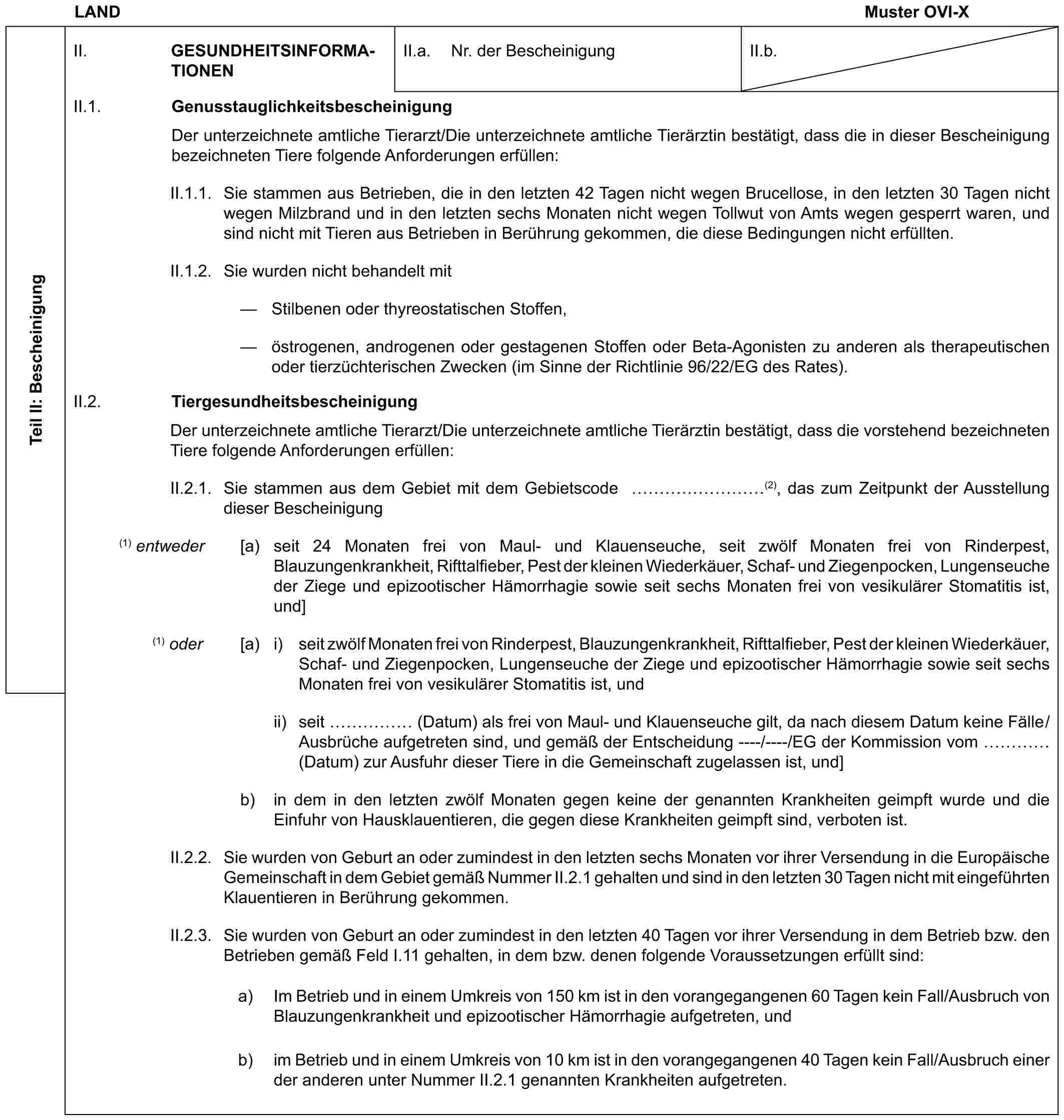 LAND Muster OVI-XTeil II: BescheinigungII. GESUNDHEITSINFORMATIONENII.a. Nr. der BescheinigungII.b.II.1. GenusstauglichkeitsbescheinigungDer unterzeichnete amtliche Tierarzt/Die unterzeichnete amtliche Tierärztin bestätigt, dass die in dieser Bescheinigung bezeichneten Tiere folgende Anforderungen erfüllen:II.1.1. Sie stammen aus Betrieben, die in den letzten 42 Tagen nicht wegen Brucellose, in den letzten 30 Tagen nicht wegen Milzbrand und in den letzten sechs Monaten nicht wegen Tollwut von Amts wegen gesperrt waren, und sind nicht mit Tieren aus Betrieben in Berührung gekommen, die diese Bedingungen nicht erfüllten.II.1.2. Sie wurden nicht behandelt mit— Stilbenen oder thyreostatischen Stoffen,— östrogenen, androgenen oder gestagenen Stoffen oder Beta-Agonisten zu anderen als therapeutischen oder tierzüchterischen Zwecken (im Sinne der Richtlinie 96/22/EG des Rates).II.2. TiergesundheitsbescheinigungDer unterzeichnete amtliche Tierarzt/Die unterzeichnete amtliche Tierärztin bestätigt, dass die vorstehend bezeichneten Tiere folgende Anforderungen erfüllen:II.2.1. Sie stammen aus dem Gebiet mit dem Gebietscode ………(2), das zum Zeitpunkt der Ausstellung dieser Bescheinigung(1) entweder [a) seit 24 Monaten frei von Maul- und Klauenseuche, seit zwölf Monaten frei von Rinderpest, Blauzungenkrankheit, Rifttalfieber, Pest der kleinen Wiederkäuer, Schaf- und Ziegenpocken, Lungenseuche der Ziege und epizootischer Hämorrhagie sowie seit sechs Monaten frei von vesikulärer Stomatitis ist, und](1) oder [a) i) seit zwölf Monaten frei von Rinderpest, Blauzungenkrankheit, Rifttalfieber, Pest der kleinen Wiederkäuer, Schaf- und Ziegenpocken, Lungenseuche der Ziege und epizootischer Hämorrhagie sowie seit sechs Monaten frei von vesikulärer Stomatitis ist, undii) seit …… (Datum) als frei von Maul- und Klauenseuche gilt, da nach diesem Datum keine Fälle/Ausbrüche aufgetreten sind, und gemäß der Entscheidung ----/----/EG der Kommission vom … (Datum) zur Ausfuhr dieser Tiere in die Gemeinschaft zugelassen ist, und]b) in dem in den letzten zwölf Monaten gegen keine der genannten Krankheiten geimpft wurde und die Einfuhr von Hausklauentieren, die gegen diese Krankheiten geimpft sind, verboten ist.II.2.2. Sie wurden von Geburt an oder zumindest in den letzten sechs Monaten vor ihrer Versendung in die Europäische Gemeinschaft in dem Gebiet gemäß Nummer II.2.1 gehalten und sind in den letzten 30 Tagen nicht mit eingeführten Klauentieren in Berührung gekommen.II.2.3. Sie wurden von Geburt an oder zumindest in den letzten 40 Tagen vor ihrer Versendung in dem Betrieb bzw. den Betrieben gemäß Feld I.11 gehalten, in dem bzw. denen folgende Voraussetzungen erfüllt sind:a) Im Betrieb und in einem Umkreis von 150 km ist in den vorangegangenen 60 Tagen kein Fall/Ausbruch von Blauzungenkrankheit und epizootischer Hämorrhagie aufgetreten, undb) im Betrieb und in einem Umkreis von 10 km ist in den vorangegangenen 40 Tagen kein Fall/Ausbruch einer der anderen unter Nummer II.2.1 genannten Krankheiten aufgetreten.