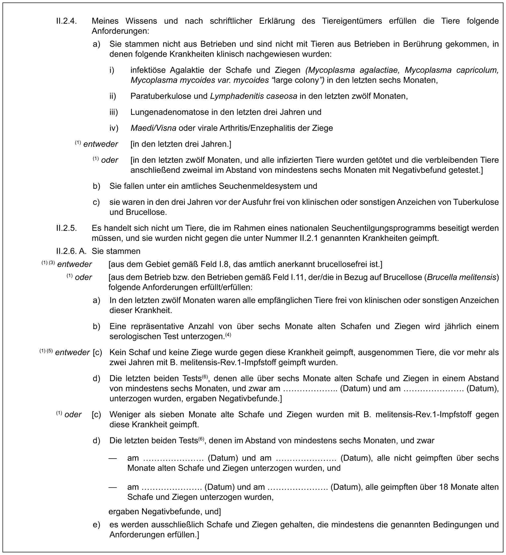 II.2.4. Meines Wissens und nach schriftlicher Erklärung des Tiereigentümers erfüllen die Tiere folgende Anforderungen:a) Sie stammen nicht aus Betrieben und sind nicht mit Tieren aus Betrieben in Berührung gekommen, in denen folgende Krankheiten klinisch nachgewiesen wurden:i) infektiöse Agalaktie der Schafe und Ziegen (Mycoplasma agalactiae, Mycoplasma capricolum, Mycoplasma mycoides var. mycoides “large colony”) in den letzten sechs Monaten,ii) Paratuberkulose und Lymphadenitis caseosa in den letzten zwölf Monaten,iii) Lungenadenomatose in den letzten drei Jahren undiv) Maedi/Visna oder virale Arthritis/Enzephalitis der Ziege(1) entweder [in den letzten drei Jahren.](1) oder [in den letzten zwölf Monaten, und alle infizierten Tiere wurden getötet und die verbleibenden Tiere anschließend zweimal im Abstand von mindestens sechs Monaten mit Negativbefund getestet.]b) Sie fallen unter ein amtliches Seuchenmeldesystem undc) sie waren in den drei Jahren vor der Ausfuhr frei von klinischen oder sonstigen Anzeichen von Tuberkulose und Brucellose.II.2.5. Es handelt sich nicht um Tiere, die im Rahmen eines nationalen Seuchentilgungsprogramms beseitigt werden müssen, und sie wurden nicht gegen die unter Nummer II.2.1 genannten Krankheiten geimpft.II.2.6. A. Sie stammen(1) (3) entweder [aus dem Gebiet gemäß Feld I.8, das amtlich anerkannt brucellosefrei ist.](1) oder [aus dem Betrieb bzw. den Betrieben gemäß Feld I.11, der/die in Bezug auf Brucellose (Brucella melitensis) folgende Anforderungen erfüllt/erfüllen:a) In den letzten zwölf Monaten waren alle empfänglichen Tiere frei von klinischen oder sonstigen Anzeichen dieser Krankheit.b) Eine repräsentative Anzahl von über sechs Monate alten Schafen und Ziegen wird jährlich einem serologischen Test unterzogen.(4)(1) (5) entweder [c) Kein Schaf und keine Ziege wurde gegen diese Krankheit geimpft, ausgenommen Tiere, die vor mehr als zwei Jahren mit B. melitensis-Rev.1-Impfstoff geimpft wurden.d) Die letzten beiden Tests(6), denen alle über sechs Monate alten Schafe und Ziegen in einem Abstand von mindestens sechs Monaten, und zwar am …….. (Datum) und am ……. (Datum), unterzogen wurden, ergaben Negativbefunde.](1) oder [c) Weniger als sieben Monate alte Schafe und Ziegen wurden mit B. melitensis-Rev.1-Impfstoff gegen diese Krankheit geimpft.d) Die letzten beiden Tests(6), denen im Abstand von mindestens sechs Monaten, und zwar— am ……. (Datum) und am ……. (Datum), alle nicht geimpften über sechs Monate alten Schafe und Ziegen unterzogen wurden, und— am ……. (Datum) und am ……. (Datum), alle geimpften über 18 Monate alten Schafe und Ziegen unterzogen wurden,ergaben Negativbefunde, und]e) es werden ausschließlich Schafe und Ziegen gehalten, die mindestens die genannten Bedingungen und Anforderungen erfüllen.]