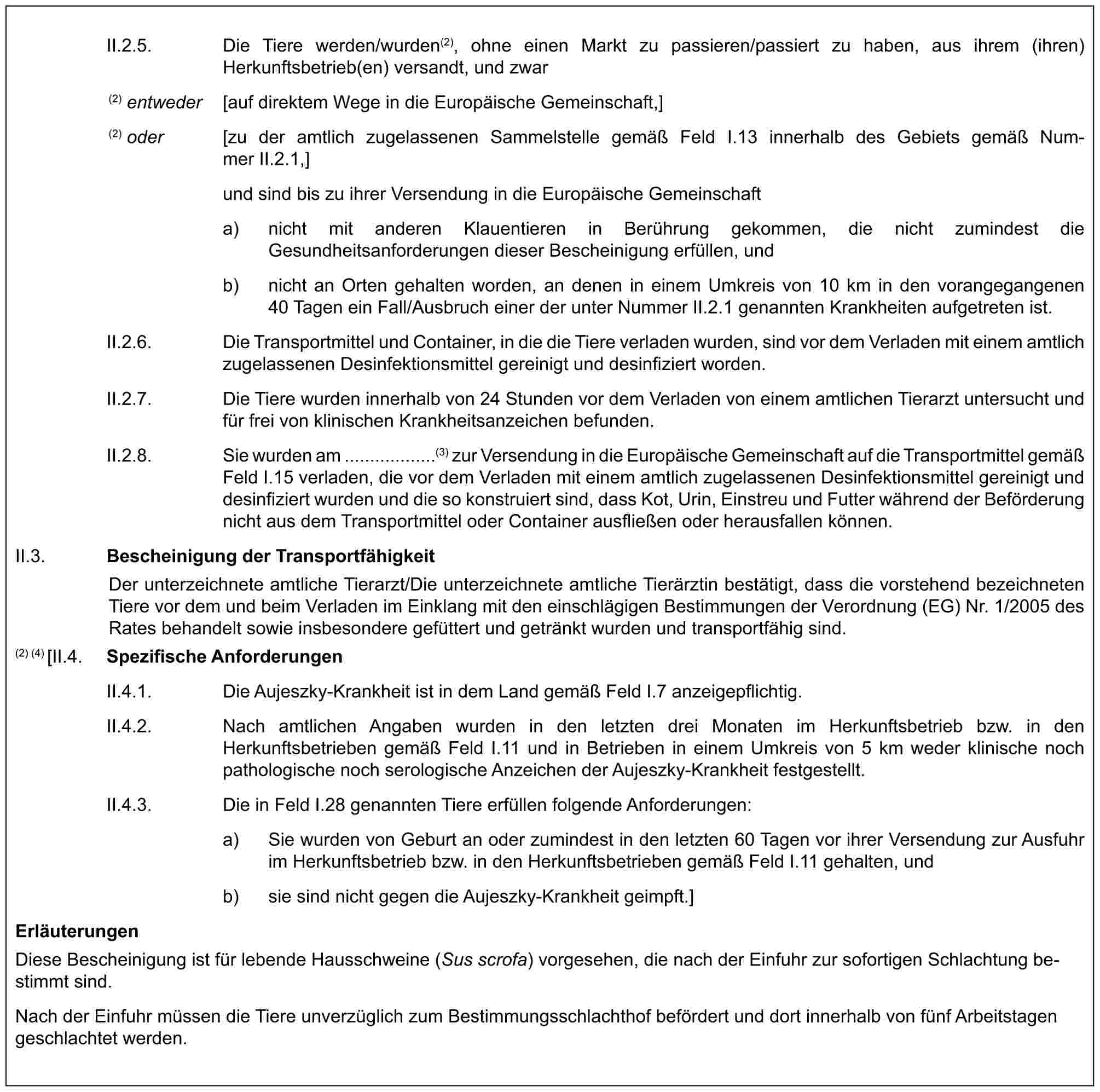 II.2.5. Die Tiere werden/wurden(2), ohne einen Markt zu passieren/passiert zu haben, aus ihrem (ihren) Herkunftsbetrieb(en) versandt, und zwar(2) entweder [auf direktem Wege in die Europäische Gemeinschaft,](2) oder [zu der amtlich zugelassenen Sammelstelle gemäß Feld I.13 innerhalb des Gebiets gemäß Nummer II.2.1,]und sind bis zu ihrer Versendung in die Europäische Gemeinschafta) nicht mit anderen Klauentieren in Berührung gekommen, die nicht zumindest die Gesundheitsanforderungen dieser Bescheinigung erfüllen, undb) nicht an Orten gehalten worden, an denen in einem Umkreis von 10 km in den vorangegangenen 40 Tagen ein Fall/Ausbruch einer der unter Nummer II.2.1 genannten Krankheiten aufgetreten ist.II.2.6. Die Transportmittel und Container, in die die Tiere verladen wurden, sind vor dem Verladen mit einem amtlich zugelassenen Desinfektionsmittel gereinigt und desinfiziert worden.II.2.7. Die Tiere wurden innerhalb von 24 Stunden vor dem Verladen von einem amtlichen Tierarzt untersucht und für frei von klinischen Krankheitsanzeichen befunden.II.2.8. Sie wurden am ..................(3) zur Versendung in die Europäische Gemeinschaft auf die Transportmittel gemäß Feld I.15 verladen, die vor dem Verladen mit einem amtlich zugelassenen Desinfektionsmittel gereinigt und desinfiziert wurden und die so konstruiert sind, dass Kot, Urin, Einstreu und Futter während der Beförderung nicht aus dem Transportmittel oder Container ausfließen oder herausfallen können.II.3. Bescheinigung der TransportfähigkeitDer unterzeichnete amtliche Tierarzt/Die unterzeichnete amtliche Tierärztin bestätigt, dass die vorstehend bezeichneten Tiere vor dem und beim Verladen im Einklang mit den einschlägigen Bestimmungen der Verordnung (EG) Nr. 1/2005 des Rates behandelt sowie insbesondere gefüttert und getränkt wurden und transportfähig sind.(2) (4) [II.4. Spezifische AnforderungenII.4.1. Die Aujeszky-Krankheit ist in dem Land gemäß Feld I.7 anzeigepflichtig.II.4.2. Nach amtlichen Angaben wurden in den letzten drei Monaten im Herkunftsbetrieb bzw. in den Herkunftsbetrieben gemäß Feld I.11 und in Betrieben in einem Umkreis von 5 km weder klinische noch pathologische noch serologische Anzeichen der Aujeszky-Krankheit festgestellt.II.4.3. Die in Feld I.28 genannten Tiere erfüllen folgende Anforderungen:a) Sie wurden von Geburt an oder zumindest in den letzten 60 Tagen vor ihrer Versendung zur Ausfuhr im Herkunftsbetrieb bzw. in den Herkunftsbetrieben gemäß Feld I.11 gehalten, undb) sie sind nicht gegen die Aujeszky-Krankheit geimpft.]ErläuterungenDiese Bescheinigung ist für lebende Hausschweine (Sus scrofa) vorgesehen, die nach der Einfuhr zur sofortigen Schlachtung bestimmt sind.Nach der Einfuhr müssen die Tiere unverzüglich zum Bestimmungsschlachthof befördert und dort innerhalb von fünf Arbeitstagen geschlachtet werden.