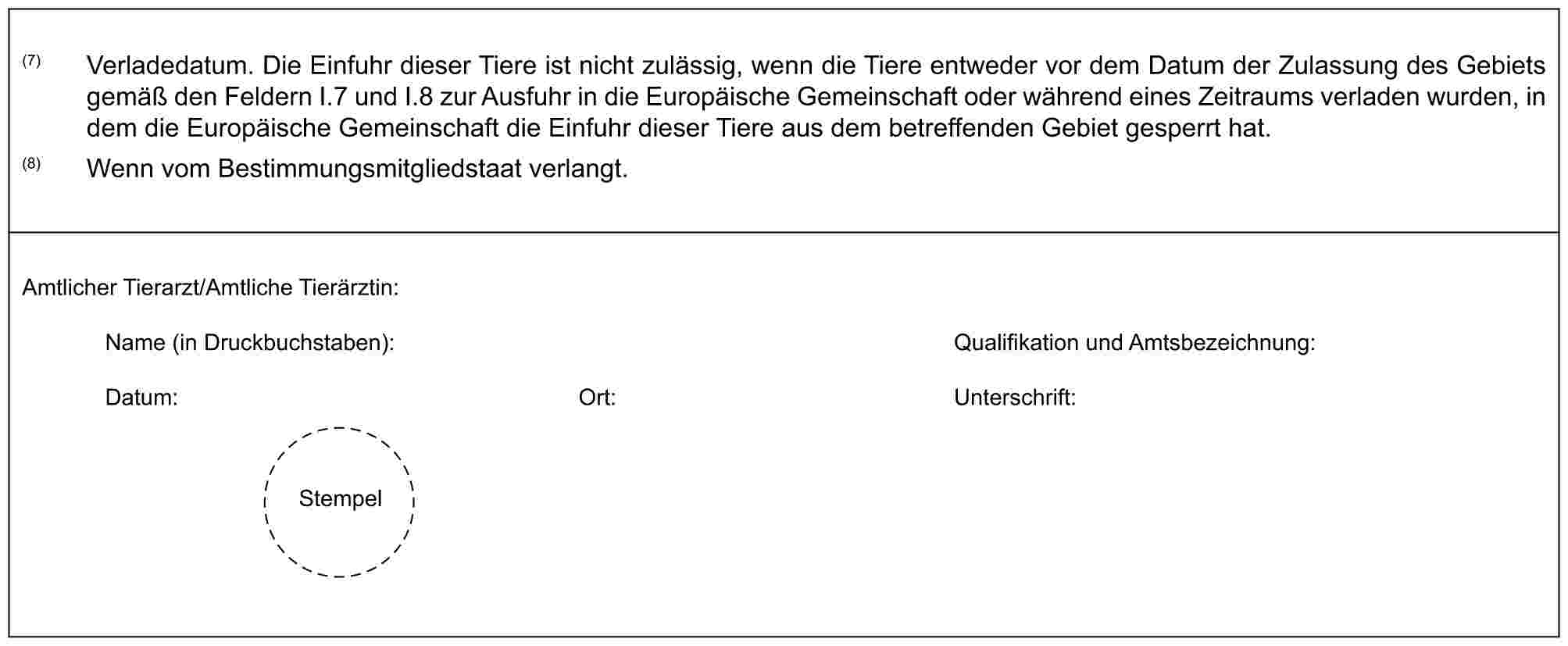 (7) Verladedatum. Die Einfuhr dieser Tiere ist nicht zulässig, wenn die Tiere entweder vor dem Datum der Zulassung des Gebiets gemäß den Feldern I.7 und I.8 zur Ausfuhr in die Europäische Gemeinschaft oder während eines Zeitraums verladen wurden, in dem die Europäische Gemeinschaft die Einfuhr dieser Tiere aus dem betreffenden Gebiet gesperrt hat.(8) Wenn vom Bestimmungsmitgliedstaat verlangt.Amtlicher Tierarzt/Amtliche Tierärztin:Name (in Druckbuchstaben): Qualifikation und Amtsbezeichnung:Datum: Ort: Unterschrift:Stempel