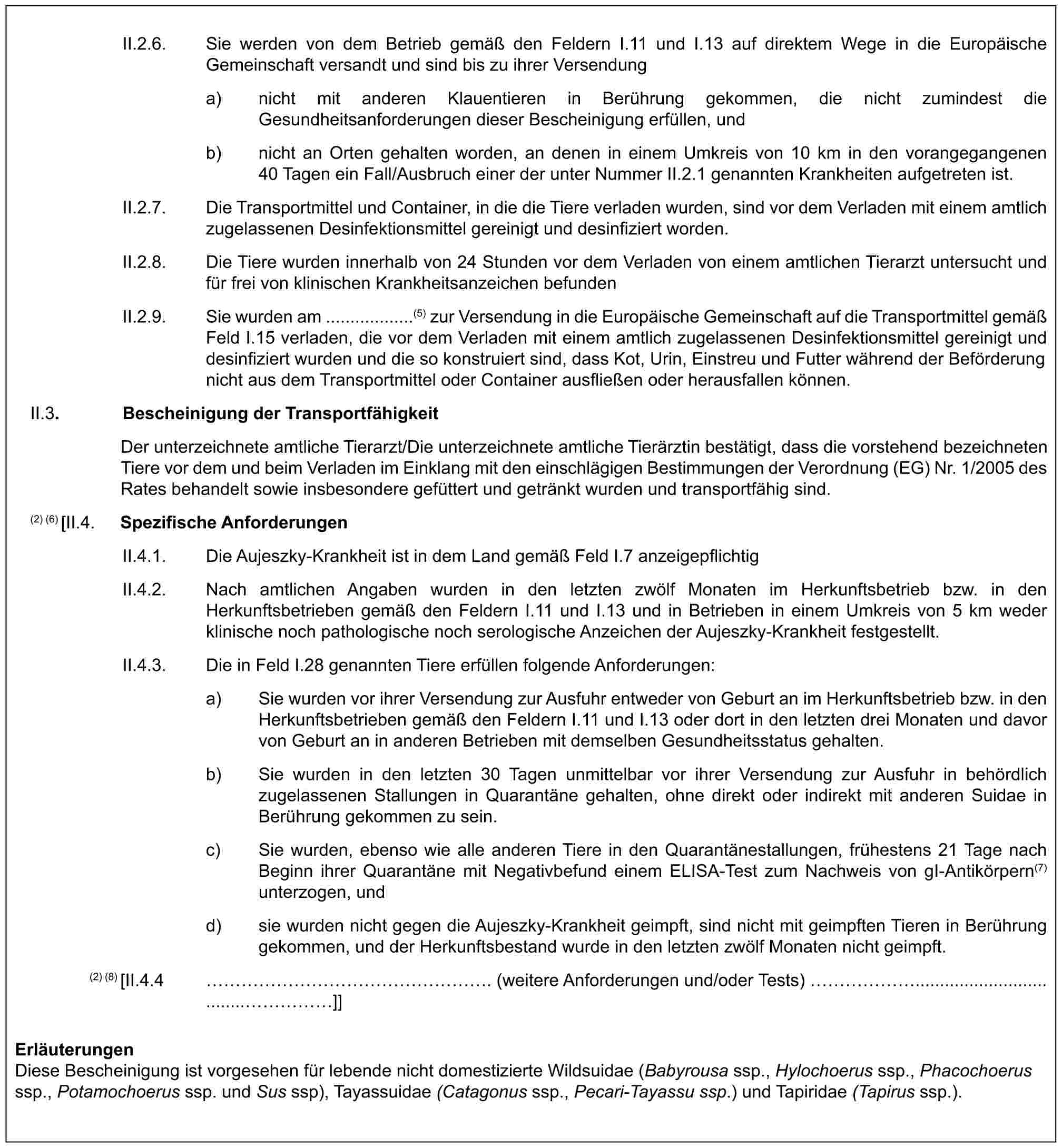 II.2.6. Sie werden von dem Betrieb gemäß den Feldern I.11 und I.13 auf direktem Wege in die Europäische Gemeinschaft versandt und sind bis zu ihrer Versendunga) nicht mit anderen Klauentieren in Berührung gekommen, die nicht zumindest die Gesundheitsanforderungen dieser Bescheinigung erfüllen, undb) nicht an Orten gehalten worden, an denen in einem Umkreis von 10 km in den vorangegangenen 40 Tagen ein Fall/Ausbruch einer der unter Nummer II.2.1 genannten Krankheiten aufgetreten ist.II.2.7. Die Transportmittel und Container, in die die Tiere verladen wurden, sind vor dem Verladen mit einem amtlich zugelassenen Desinfektionsmittel gereinigt und desinfiziert worden.II.2.8. Die Tiere wurden innerhalb von 24 Stunden vor dem Verladen von einem amtlichen Tierarzt untersucht und für frei von klinischen Krankheitsanzeichen befundenII.2.9. Sie wurden am ..................(5) zur Versendung in die Europäische Gemeinschaft auf die Transportmittel gemäß Feld I.15 verladen, die vor dem Verladen mit einem amtlich zugelassenen Desinfektionsmittel gereinigt und desinfiziert wurden und die so konstruiert sind, dass Kot, Urin, Einstreu und Futter während der Beförderung nicht aus dem Transportmittel oder Container ausfließen oder herausfallen können.II.3. Bescheinigung der TransportfähigkeitDer unterzeichnete amtliche Tierarzt/Die unterzeichnete amtliche Tierärztin bestätigt, dass die vorstehend bezeichneten Tiere vor dem und beim Verladen im Einklang mit den einschlägigen Bestimmungen der Verordnung (EG) Nr. 1/2005 des Rates behandelt sowie insbesondere gefüttert und getränkt wurden und transportfähig sind.(2) (6) [II.4. Spezifische AnforderungenII.4.1. Die Aujeszky-Krankheit ist in dem Land gemäß Feld I.7 anzeigepflichtigII.4.2. Nach amtlichen Angaben wurden in den letzten zwölf Monaten im Herkunftsbetrieb bzw. in den Herkunftsbetrieben gemäß den Feldern I.11 und I.13 und in Betrieben in einem Umkreis von 5 km weder klinische noch pathologische noch serologische Anzeichen der Aujeszky-Krankheit festgestellt.II.4.3. Die in Feld I.28 genannten Tiere erfüllen folgende Anforderungen:a) Sie wurden vor ihrer Versendung zur Ausfuhr entweder von Geburt an im Herkunftsbetrieb bzw. in den Herkunftsbetrieben gemäß den Feldern I.11 und I.13 oder dort in den letzten drei Monaten und davor von Geburt an in anderen Betrieben mit demselben Gesundheitsstatus gehalten.b) Sie wurden in den letzten 30 Tagen unmittelbar vor ihrer Versendung zur Ausfuhr in behördlich zugelassenen Stallungen in Quarantäne gehalten, ohne direkt oder indirekt mit anderen Suidae in Berührung gekommen zu sein.c) Sie wurden, ebenso wie alle anderen Tiere in den Quarantänestallungen, frühestens 21 Tage nach Beginn ihrer Quarantäne mit Negativbefund einem ELISA-Test zum Nachweis von gI-Antikörpern(7) unterzogen, undd) sie wurden nicht gegen die Aujeszky-Krankheit geimpft, sind nicht mit geimpften Tieren in Berührung gekommen, und der Herkunftsbestand wurde in den letzten zwölf Monaten nicht geimpft.(2) (8) [II.4.4 ………………. (weitere Anforderungen und/oder Tests) ……...................................……]]ErläuterungenDiese Bescheinigung ist vorgesehen für lebende nicht domestizierte Wildsuidae (Babyrousa ssp., Hylochoerus ssp., Phacochoerus ssp., Potamochoerus ssp. und Sus ssp), Tayassuidae (Catagonus ssp., Pecari-Tayassu ssp.) und Tapiridae (Tapirus ssp.).