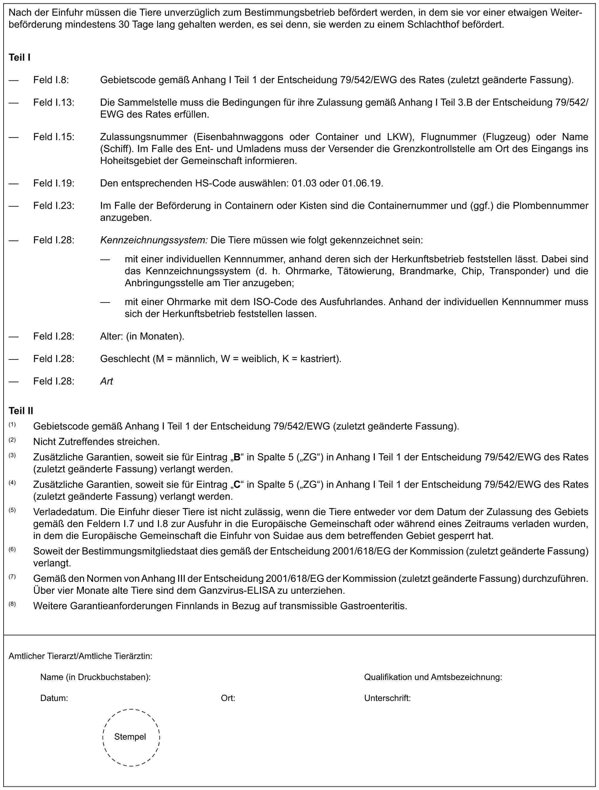 Nach der Einfuhr müssen die Tiere unverzüglich zum Bestimmungsbetrieb befördert werden, in dem sie vor einer etwaigen Weiterbeförderung mindestens 30 Tage lang gehalten werden, es sei denn, sie werden zu einem Schlachthof befördert.Teil I— Feld I.8: Gebietscode gemäß Anhang I Teil 1 der Entscheidung 79/542/EWG des Rates (zuletzt geänderte Fassung).— Feld I.13: Die Sammelstelle muss die Bedingungen für ihre Zulassung gemäß Anhang I Teil 3.B der Entscheidung 79/542/EWG des Rates erfüllen.— Feld I.15: Zulassungsnummer (Eisenbahnwaggons oder Container und LKW), Flugnummer (Flugzeug) oder Name (Schiff). Im Falle des Ent- und Umladens muss der Versender die Grenzkontrollstelle am Ort des Eingangs ins Hoheitsgebiet der Gemeinschaft informieren.— Feld I.19: Den entsprechenden HS-Code auswählen: 01.03 oder 01.06.19.— Feld I.23: Im Falle der Beförderung in Containern oder Kisten sind die Containernummer und (ggf.) die Plombennummer anzugeben.— Feld I.28: Kennzeichnungssystem: Die Tiere müssen wie folgt gekennzeichnet sein:— mit einer individuellen Kennnummer, anhand deren sich der Herkunftsbetrieb feststellen lässt. Dabei sind das Kennzeichnungssystem (d. h. Ohrmarke, Tätowierung, Brandmarke, Chip, Transponder) und die Anbringungsstelle am Tier anzugeben;— mit einer Ohrmarke mit dem ISO-Code des Ausfuhrlandes. Anhand der individuellen Kennnummer muss sich der Herkunftsbetrieb feststellen lassen.— Feld I.28: Alter: (in Monaten).— Feld I.28: Geschlecht (M = männlich, W = weiblich, K = kastriert).— Feld I.28: ArtTeil II(1) Gebietscode gemäß Anhang I Teil 1 der Entscheidung 79/542/EWG (zuletzt geänderte Fassung).(2) Nicht Zutreffendes streichen.(3) Zusätzliche Garantien, soweit sie für Eintrag „B“ in Spalte 5 („ZG“) in Anhang I Teil 1 der Entscheidung 79/542/EWG des Rates (zuletzt geänderte Fassung) verlangt werden.(4) Zusätzliche Garantien, soweit sie für Eintrag „C“ in Spalte 5 („ZG“) in Anhang I Teil 1 der Entscheidung 79/542/EWG des Rates (zuletzt geänderte Fassung) verlangt werden.(5) Verladedatum. Die Einfuhr dieser Tiere ist nicht zulässig, wenn die Tiere entweder vor dem Datum der Zulassung des Gebiets gemäß den Feldern I.7 und I.8 zur Ausfuhr in die Europäische Gemeinschaft oder während eines Zeitraums verladen wurden, in dem die Europäische Gemeinschaft die Einfuhr von Suidae aus dem betreffenden Gebiet gesperrt hat.(6) Soweit der Bestimmungsmitgliedstaat dies gemäß der Entscheidung 2001/618/EG der Kommission (zuletzt geänderte Fassung) verlangt.(7) Gemäß den Normen von Anhang III der Entscheidung 2001/618/EG der Kommission (zuletzt geänderte Fassung) durchzuführen. Über vier Monate alte Tiere sind dem Ganzvirus-ELISA zu unterziehen.(8) Weitere Garantieanforderungen Finnlands in Bezug auf transmissible Gastroenteritis.Amtlicher Tierarzt/Amtliche Tierärztin:Name (in Druckbuchstaben): Qualifikation und Amtsbezeichnung:Datum: Ort: Unterschrift:Stempel