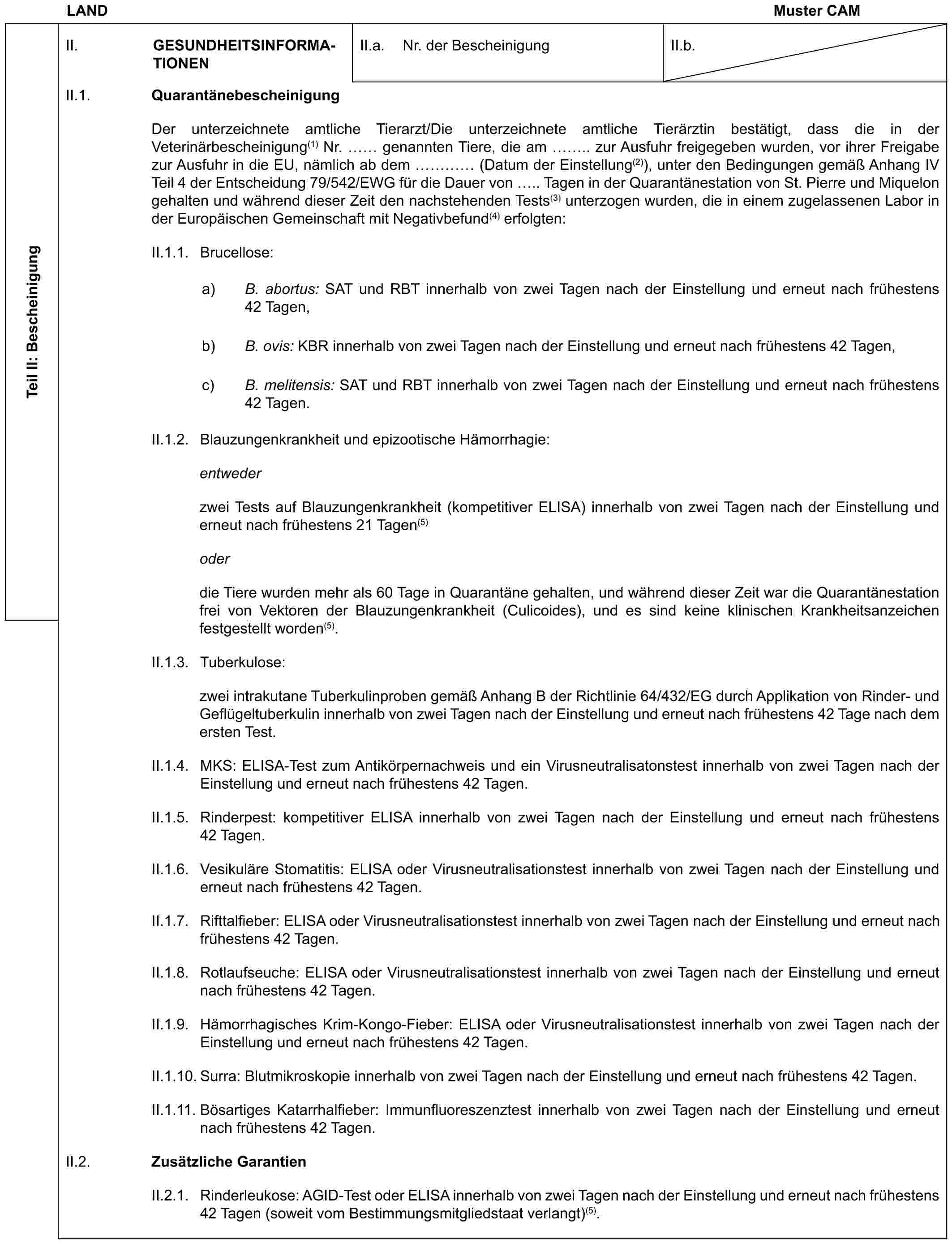 LANDMuster CAMTeil II: BescheinigungII. GESUNDHEITSINFORMATIONENII.a. Nr. der BescheinigungII.b.II.1. QuarantänebescheinigungDer unterzeichnete amtliche Tierarzt/Die unterzeichnete amtliche Tierärztin bestätigt, dass die in der Veterinärbescheinigung(1) Nr. genannten Tiere, die am .. zur Ausfuhr freigegeben wurden, vor ihrer Freigabe zur Ausfuhr in die EU, nämlich ab dem … (Datum der Einstellung(2)), unter den Bedingungen gemäß Anhang IV Teil 4 der Entscheidung 79/542/EWG für die Dauer von .. Tagen in der Quarantänestation von St. Pierre und Miquelon gehalten und während dieser Zeit den nachstehenden Tests(3) unterzogen wurden, die in einem zugelassenen Labor in der Europäischen Gemeinschaft mit Negativbefund(4) erfolgten:II.1.1. Brucellose:a) B. abortus: SAT und RBT innerhalb von zwei Tagen nach der Einstellung und erneut nach frühestens 42 Tagen,b) B. ovis: KBR innerhalb von zwei Tagen nach der Einstellung und erneut nach frühestens 42 Tagen,c) B. melitensis: SAT und RBT innerhalb von zwei Tagen nach der Einstellung und erneut nach frühestens 42 Tagen.II.1.2. Blauzungenkrankheit und epizootische Hämorrhagie:entwederzwei Tests auf Blauzungenkrankheit (kompetitiver ELISA) innerhalb von zwei Tagen nach der Einstellung und erneut nach frühestens 21 Tagen(5)oderdie Tiere wurden mehr als 60 Tage in Quarantäne gehalten, und während dieser Zeit war die Quarantänestation frei von Vektoren der Blauzungenkrankheit (Culicoides), und es sind keine klinischen Krankheitsanzeichen festgestellt worden(5).II.1.3. Tuberkulose:zwei intrakutane Tuberkulinproben gemäß Anhang B der Richtlinie 64/432/EG durch Applikation von Rinder- und Geflügeltuberkulin innerhalb von zwei Tagen nach der Einstellung und erneut nach frühestens 42 Tage nach dem ersten Test.II.1.4. MKS: ELISA-Test zum Antikörpernachweis und ein Virusneutralisatonstest innerhalb von zwei Tagen nach der Einstellung und erneut nach frühestens 42 Tagen.II.1.5. Rinderpest: kompetitiver ELISA innerhalb von zwei Tagen nach der Einstellung und erneut nach frühestens 42 Tagen.II.1.6. Vesikuläre Stomatitis: ELISA oder Virusneutralisationstest innerhalb von zwei Tagen nach der Einstellung und erneut nach frühestens 42 Tagen.II.1.7. Rifttalfieber: ELISA oder Virusneutralisationstest innerhalb von zwei Tagen nach der Einstellung und erneut nach frühestens 42 Tagen.II.1.8. Rotlaufseuche: ELISA oder Virusneutralisationstest innerhalb von zwei Tagen nach der Einstellung und erneut nach frühestens 42 Tagen.II.1.9. Hämorrhagisches Krim-Kongo-Fieber: ELISA oder Virusneutralisationstest innerhalb von zwei Tagen nach der Einstellung und erneut nach frühestens 42 Tagen.II.1.10. Surra: Blutmikroskopie innerhalb von zwei Tagen nach der Einstellung und erneut nach frühestens 42 Tagen.II.1.11. Bösartiges Katarrhalfieber: Immunfluoreszenztest innerhalb von zwei Tagen nach der Einstellung und erneut nach frühestens 42 Tagen.II.2. Zusätzliche GarantienII.2.1. Rinderleukose: AGID-Test oder ELISA innerhalb von zwei Tagen nach der Einstellung und erneut nach frühestens 42 Tagen (soweit vom Bestimmungsmitgliedstaat verlangt)(5).