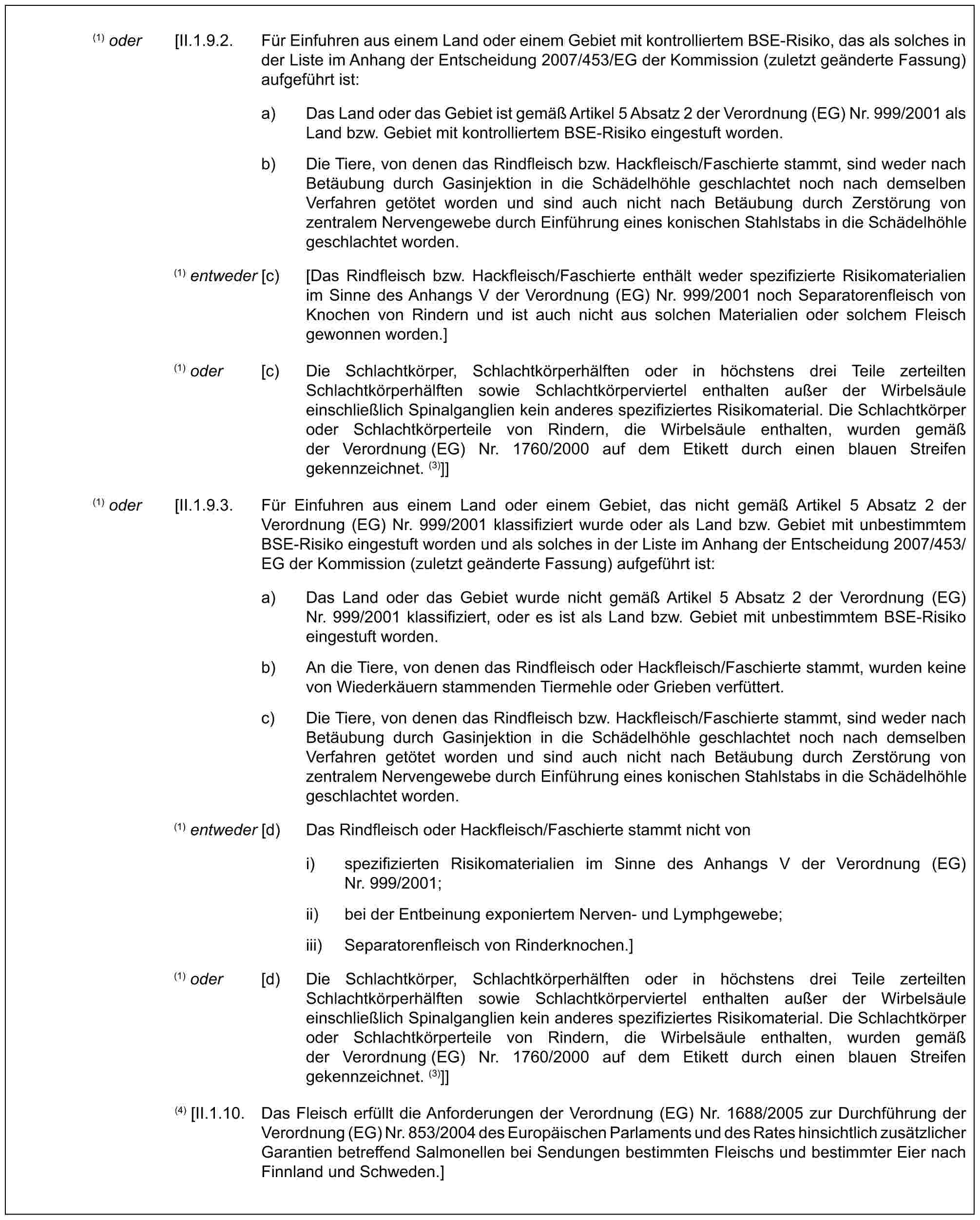 (1) oder [II.1.9.2. Für Einfuhren aus einem Land oder einem Gebiet mit kontrolliertem BSE-Risiko, das als solches in der Liste im Anhang der Entscheidung 2007/453/EG der Kommission (zuletzt geänderte Fassung) aufgeführt ist:a) Das Land oder das Gebiet ist gemäß Artikel 5 Absatz 2 der Verordnung (EG) Nr. 999/2001 als Land bzw. Gebiet mit kontrolliertem BSE-Risiko eingestuft worden.b) Die Tiere, von denen das Rindfleisch bzw. Hackfleisch/Faschierte stammt, sind weder nach Betäubung durch Gasinjektion in die Schädelhöhle geschlachtet noch nach demselben Verfahren getötet worden und sind auch nicht nach Betäubung durch Zerstörung von zentralem Nervengewebe durch Einführung eines konischen Stahlstabs in die Schädelhöhle geschlachtet worden.(1) entweder [c) [Das Rindfleisch bzw. Hackfleisch/Faschierte enthält weder spezifizierte Risikomaterialien im Sinne des Anhangs V der Verordnung (EG) Nr. 999/2001 noch Separatorenfleisch von Knochen von Rindern und ist auch nicht aus solchen Materialien oder solchem Fleisch gewonnen worden.](1) oder [c) Die Schlachtkörper, Schlachtkörperhälften oder in höchstens drei Teile zerteilten Schlachtkörperhälften sowie Schlachtkörperviertel enthalten außer der Wirbelsäule einschließlich Spinalganglien kein anderes spezifiziertes Risikomaterial. Die Schlachtkörper oder Schlachtkörperteile von Rindern, die Wirbelsäule enthalten, wurden gemäß der Verordnung (EG) Nr. 1760/2000 auf dem Etikett durch einen blauen Streifen gekennzeichnet. (3)]](1) oder [II.1.9.3. Für Einfuhren aus einem Land oder einem Gebiet, das nicht gemäß Artikel 5 Absatz 2 der Verordnung (EG) Nr. 999/2001 klassifiziert wurde oder als Land bzw. Gebiet mit unbestimmtem BSE-Risiko eingestuft worden und als solches in der Liste im Anhang der Entscheidung 2007/453/EG der Kommission (zuletzt geänderte Fassung) aufgeführt ist:a) Das Land oder das Gebiet wurde nicht gemäß Artikel 5 Absatz 2 der Verordnung (EG) Nr. 999/2001 klassifiziert, oder es ist als Land bzw. Gebiet mit unbestimmtem BSE-Risiko eingestuft worden.b) An die Tiere, von denen das Rindfleisch oder Hackfleisch/Faschierte stammt, wurden keine von Wiederkäuern stammenden Tiermehle oder Grieben verfüttert.c) Die Tiere, von denen das Rindfleisch bzw. Hackfleisch/Faschierte stammt, sind weder nach Betäubung durch Gasinjektion in die Schädelhöhle geschlachtet noch nach demselben Verfahren getötet worden und sind auch nicht nach Betäubung durch Zerstörung von zentralem Nervengewebe durch Einführung eines konischen Stahlstabs in die Schädelhöhle geschlachtet worden.(1) entweder [d) Das Rindfleisch oder Hackfleisch/Faschierte stammt nicht voni) spezifizierten Risikomaterialien im Sinne des Anhangs V der Verordnung (EG) Nr. 999/2001;ii) bei der Entbeinung exponiertem Nerven- und Lymphgewebe;iii) Separatorenfleisch von Rinderknochen.](1) oder [d) Die Schlachtkörper, Schlachtkörperhälften oder in höchstens drei Teile zerteilten Schlachtkörperhälften sowie Schlachtkörperviertel enthalten außer der Wirbelsäule einschließlich Spinalganglien kein anderes spezifiziertes Risikomaterial. Die Schlachtkörper oder Schlachtkörperteile von Rindern, die Wirbelsäule enthalten, wurden gemäß der Verordnung (EG) Nr. 1760/2000 auf dem Etikett durch einen blauen Streifen gekennzeichnet. (3)]](4) [II.1.10. Das Fleisch erfüllt die Anforderungen der Verordnung (EG) Nr. 1688/2005 zur Durchführung der Verordnung (EG) Nr. 853/2004 des Europäischen Parlaments und des Rates hinsichtlich zusätzlicher Garantien betreffend Salmonellen bei Sendungen bestimmten Fleischs und bestimmter Eier nach Finnland und Schweden.]