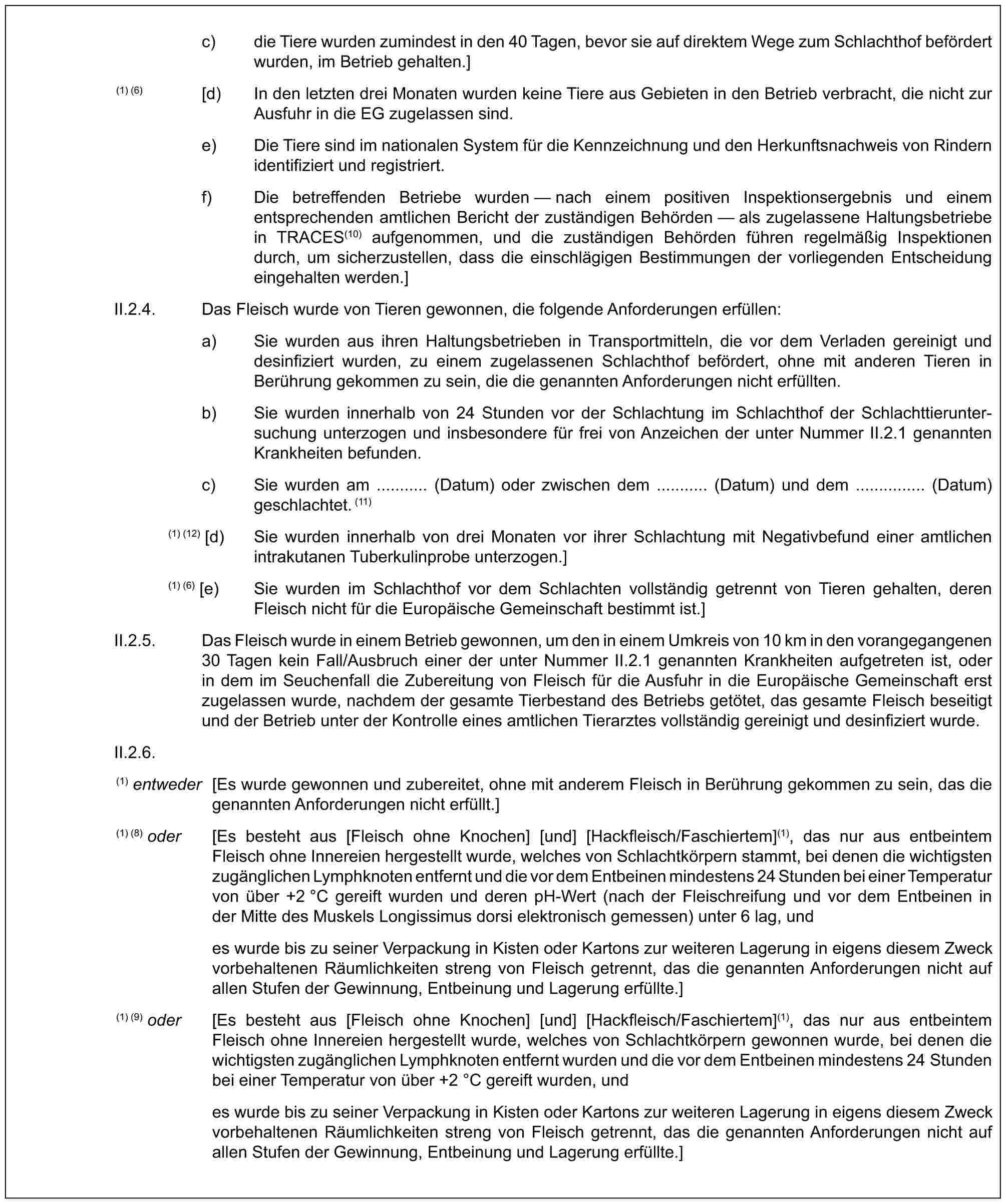 c) die Tiere wurden zumindest in den 40 Tagen, bevor sie auf direktem Wege zum Schlachthof befördert wurden, im Betrieb gehalten.](1) (6) [d) In den letzten drei Monaten wurden keine Tiere aus Gebieten in den Betrieb verbracht, die nicht zur Ausfuhr in die EG zugelassen sind.e) Die Tiere sind im nationalen System für die Kennzeichnung und den Herkunftsnachweis von Rindern identifiziert und registriert.f) Die betreffenden Betriebe wurden — nach einem positiven Inspektionsergebnis und einem entsprechenden amtlichen Bericht der zuständigen Behörden — als zugelassene Haltungsbetriebe in TRACES(10) aufgenommen, und die zuständigen Behörden führen regelmäßig Inspektionen durch, um sicherzustellen, dass die einschlägigen Bestimmungen der vorliegenden Entscheidung eingehalten werden.]II.2.4. Das Fleisch wurde von Tieren gewonnen, die folgende Anforderungen erfüllen:a) Sie wurden aus ihren Haltungsbetrieben in Transportmitteln, die vor dem Verladen gereinigt und desinfiziert wurden, zu einem zugelassenen Schlachthof befördert, ohne mit anderen Tieren in Berührung gekommen zu sein, die die genannten Anforderungen nicht erfüllten.b) Sie wurden innerhalb von 24 Stunden vor der Schlachtung im Schlachthof der Schlachttieruntersuchung unterzogen und insbesondere für frei von Anzeichen der unter Nummer II.2.1 genannten Krankheiten befunden.c) Sie wurden am ........... (Datum) oder zwischen dem ........... (Datum) und dem ............... (Datum) geschlachtet. (11)(1) (12) [d) Sie wurden innerhalb von drei Monaten vor ihrer Schlachtung mit Negativbefund einer amtlichen intrakutanen Tuberkulinprobe unterzogen.](1) (6) [e) Sie wurden im Schlachthof vor dem Schlachten vollständig getrennt von Tieren gehalten, deren Fleisch nicht für die Europäische Gemeinschaft bestimmt ist.]II.2.5. Das Fleisch wurde in einem Betrieb gewonnen, um den in einem Umkreis von 10 km in den vorangegangenen 30 Tagen kein Fall/Ausbruch einer der unter Nummer II.2.1 genannten Krankheiten aufgetreten ist, oder in dem im Seuchenfall die Zubereitung von Fleisch für die Ausfuhr in die Europäische Gemeinschaft erst zugelassen wurde, nachdem der gesamte Tierbestand des Betriebs getötet, das gesamte Fleisch beseitigt und der Betrieb unter der Kontrolle eines amtlichen Tierarztes vollständig gereinigt und desinfiziert wurde.II.2.6.(1) entweder [Es wurde gewonnen und zubereitet, ohne mit anderem Fleisch in Berührung gekommen zu sein, das die genannten Anforderungen nicht erfüllt.](1) (8) oder [Es besteht aus [Fleisch ohne Knochen] [und] [Hackfleisch/Faschiertem](1), das nur aus entbeintem Fleisch ohne Innereien hergestellt wurde, welches von Schlachtkörpern stammt, bei denen die wichtigsten zugänglichen Lymphknoten entfernt und die vor dem Entbeinen mindestens 24 Stunden bei einer Temperatur von über +2 °C gereift wurden und deren pH-Wert (nach der Fleischreifung und vor dem Entbeinen in der Mitte des Muskels Longissimus dorsi elektronisch gemessen) unter 6 lag, undes wurde bis zu seiner Verpackung in Kisten oder Kartons zur weiteren Lagerung in eigens diesem Zweck vorbehaltenen Räumlichkeiten streng von Fleisch getrennt, das die genannten Anforderungen nicht auf allen Stufen der Gewinnung, Entbeinung und Lagerung erfüllte.](1) (9) oder [Es besteht aus [Fleisch ohne Knochen] [und] [Hackfleisch/Faschiertem](1), das nur aus entbeintem Fleisch ohne Innereien hergestellt wurde, welches von Schlachtkörpern gewonnen wurde, bei denen die wichtigsten zugänglichen Lymphknoten entfernt wurden und die vor dem Entbeinen mindestens 24 Stunden bei einer Temperatur von über +2 °C gereift wurden, undes wurde bis zu seiner Verpackung in Kisten oder Kartons zur weiteren Lagerung in eigens diesem Zweck vorbehaltenen Räumlichkeiten streng von Fleisch getrennt, das die genannten Anforderungen nicht auf allen Stufen der Gewinnung, Entbeinung und Lagerung erfüllte.]