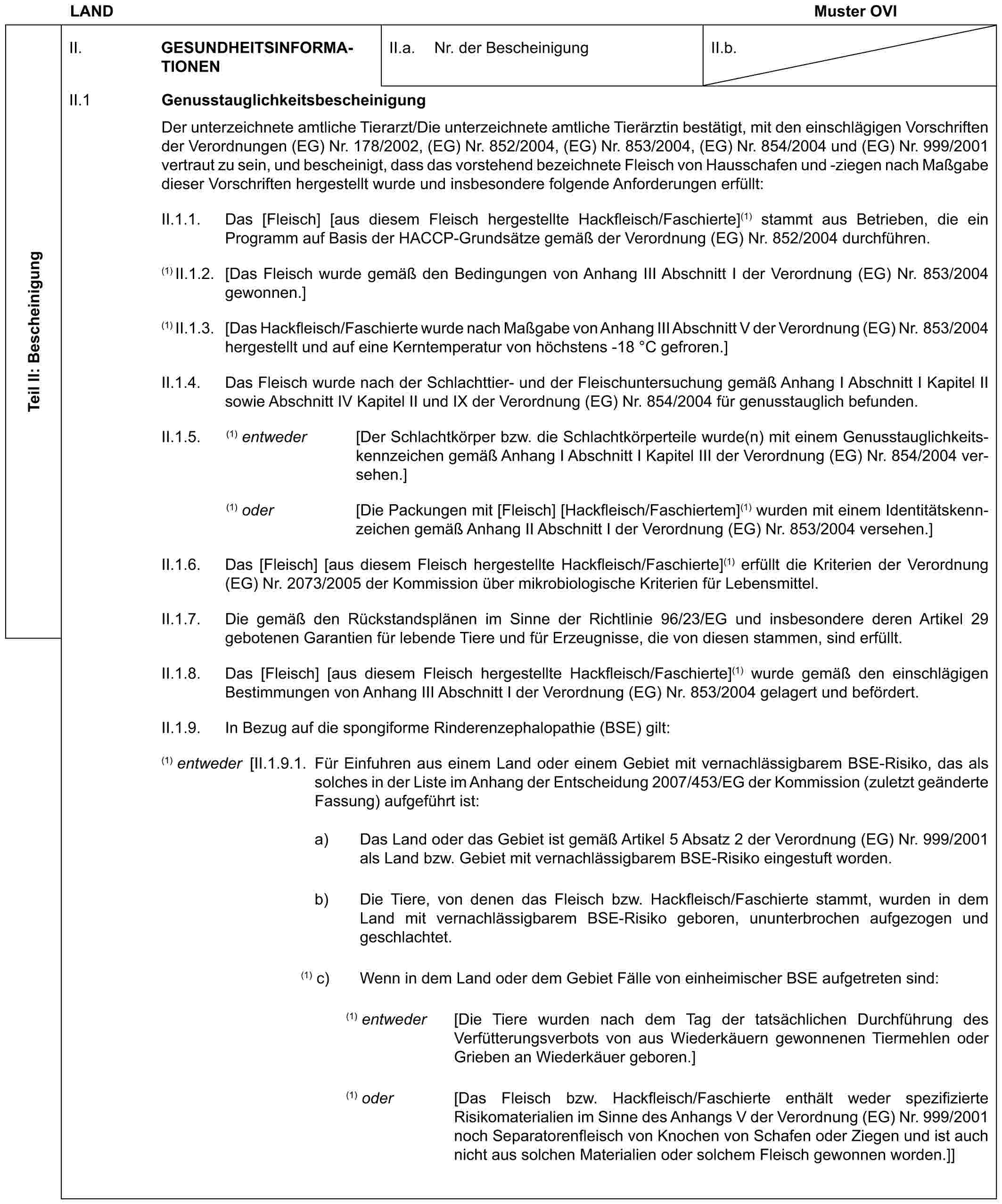 LAND Muster OVITeil II: BescheinigungII. GESUNDHEITSINFORMATIONENII.a. Nr. der BescheinigungII.b.II.1 GenusstauglichkeitsbescheinigungDer unterzeichnete amtliche Tierarzt/Die unterzeichnete amtliche Tierärztin bestätigt, mit den einschlägigen Vorschriften der Verordnungen (EG) Nr. 178/2002, (EG) Nr. 852/2004, (EG) Nr. 853/2004, (EG) Nr. 854/2004 und (EG) Nr. 999/2001 vertraut zu sein, und bescheinigt, dass das vorstehend bezeichnete Fleisch von Hausschafen und -ziegen nach Maßgabe dieser Vorschriften hergestellt wurde und insbesondere folgende Anforderungen erfüllt:II.1.1. Das [Fleisch] [aus diesem Fleisch hergestellte Hackfleisch/Faschierte](1) stammt aus Betrieben, die ein Programm auf Basis der HACCP-Grundsätze gemäß der Verordnung (EG) Nr. 852/2004 durchführen.(1) II.1.2. [Das Fleisch wurde gemäß den Bedingungen von Anhang III Abschnitt I der Verordnung (EG) Nr. 853/2004 gewonnen.](1) II.1.3. [Das Hackfleisch/Faschierte wurde nach Maßgabe von Anhang III Abschnitt V der Verordnung (EG) Nr. 853/2004 hergestellt und auf eine Kerntemperatur von höchstens -18 °C gefroren.]II.1.4. Das Fleisch wurde nach der Schlachttier- und der Fleischuntersuchung gemäß Anhang I Abschnitt I Kapitel II sowie Abschnitt IV Kapitel II und IX der Verordnung (EG) Nr. 854/2004 für genusstauglich befunden.II.1.5. (1) entweder [Der Schlachtkörper bzw. die Schlachtkörperteile wurde(n) mit einem Genusstauglichkeitskennzeichen gemäß Anhang I Abschnitt I Kapitel III der Verordnung (EG) Nr. 854/2004 versehen.](1) oder [Die Packungen mit [Fleisch] [Hackfleisch/Faschiertem](1) wurden mit einem Identitätskennzeichen gemäß Anhang II Abschnitt I der Verordnung (EG) Nr. 853/2004 versehen.]II.1.6. Das [Fleisch] [aus diesem Fleisch hergestellte Hackfleisch/Faschierte](1) erfüllt die Kriterien der Verordnung (EG) Nr. 2073/2005 der Kommission über mikrobiologische Kriterien für Lebensmittel.II.1.7. Die gemäß den Rückstandsplänen im Sinne der Richtlinie 96/23/EG und insbesondere deren Artikel 29 gebotenen Garantien für lebende Tiere und für Erzeugnisse, die von diesen stammen, sind erfüllt.II.1.8. Das [Fleisch] [aus diesem Fleisch hergestellte Hackfleisch/Faschierte](1) wurde gemäß den einschlägigen Bestimmungen von Anhang III Abschnitt I der Verordnung (EG) Nr. 853/2004 gelagert und befördert.II.1.9. In Bezug auf die spongiforme Rinderenzephalopathie (BSE) gilt:(1) entweder [II.1.9.1. Für Einfuhren aus einem Land oder einem Gebiet mit vernachlässigbarem BSE-Risiko, das als solches in der Liste im Anhang der Entscheidung 2007/453/EG der Kommission (zuletzt geänderte Fassung) aufgeführt ist:a) Das Land oder das Gebiet ist gemäß Artikel 5 Absatz 2 der Verordnung (EG) Nr. 999/2001 als Land bzw. Gebiet mit vernachlässigbarem BSE-Risiko eingestuft worden.b) Die Tiere, von denen das Fleisch bzw. Hackfleisch/Faschierte stammt, wurden in dem Land mit vernachlässigbarem BSE-Risiko geboren, ununterbrochen aufgezogen und geschlachtet.(1) c) Wenn in dem Land oder dem Gebiet Fälle von einheimischer BSE aufgetreten sind:(1) entweder [Die Tiere wurden nach dem Tag der tatsächlichen Durchführung des Verfütterungsverbots von aus Wiederkäuern gewonnenen Tiermehlen oder Grieben an Wiederkäuer geboren.](1) oder [Das Fleisch bzw. Hackfleisch/Faschierte enthält weder spezifizierte Risikomaterialien im Sinne des Anhangs V der Verordnung (EG) Nr. 999/2001 noch Separatorenfleisch von Knochen von Schafen oder Ziegen und ist auch nicht aus solchen Materialien oder solchem Fleisch gewonnen worden.]]