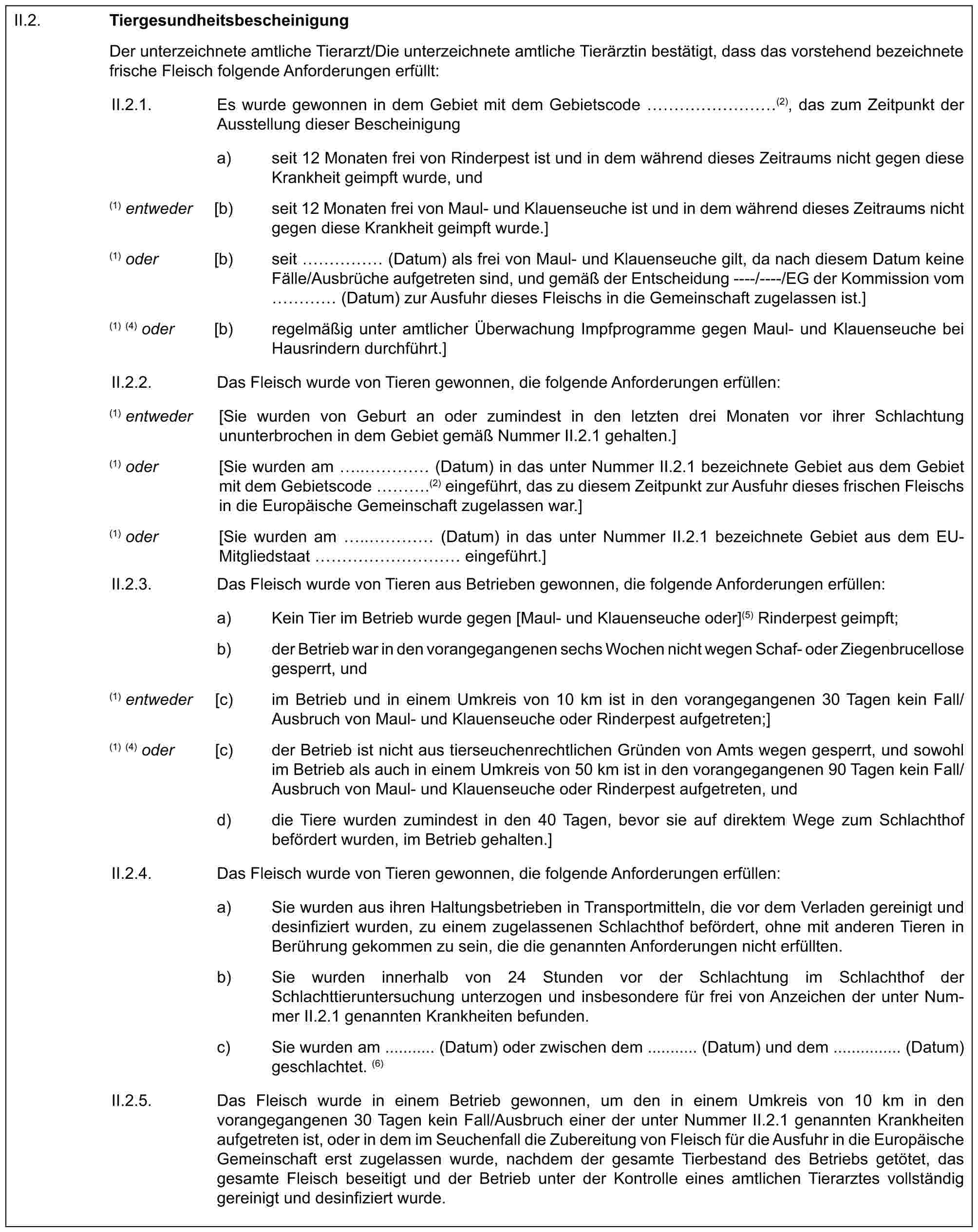 II.2. TiergesundheitsbescheinigungDer unterzeichnete amtliche Tierarzt/Die unterzeichnete amtliche Tierärztin bestätigt, dass das vorstehend bezeichnete frische Fleisch folgende Anforderungen erfüllt:II.2.1. Es wurde gewonnen in dem Gebiet mit dem Gebietscode ………(2), das zum Zeitpunkt der Ausstellung dieser Bescheinigunga) seit 12 Monaten frei von Rinderpest ist und in dem während dieses Zeitraums nicht gegen diese Krankheit geimpft wurde, und(1) entweder [b) seit 12 Monaten frei von Maul- und Klauenseuche ist und in dem während dieses Zeitraums nicht gegen diese Krankheit geimpft wurde.](1) oder [b) seit …… (Datum) als frei von Maul- und Klauenseuche gilt, da nach diesem Datum keine Fälle/Ausbrüche aufgetreten sind, und gemäß der Entscheidung ----/----/EG der Kommission vom … (Datum) zur Ausfuhr dieses Fleischs in die Gemeinschaft zugelassen ist.](1) (4) oder [b) regelmäßig unter amtlicher Überwachung Impfprogramme gegen Maul- und Klauenseuche bei Hausrindern durchführt.]II.2.2. Das Fleisch wurde von Tieren gewonnen, die folgende Anforderungen erfüllen:(1) entweder [Sie wurden von Geburt an oder zumindest in den letzten drei Monaten vor ihrer Schlachtung ununterbrochen in dem Gebiet gemäß Nummer II.2.1 gehalten.](1) oder [Sie wurden am ..… (Datum) in das unter Nummer II.2.1 bezeichnete Gebiet aus dem Gebiet mit dem Gebietscode ….(2) eingeführt, das zu diesem Zeitpunkt zur Ausfuhr dieses frischen Fleischs in die Europäische Gemeinschaft zugelassen war.](1) oder [Sie wurden am ..… (Datum) in das unter Nummer II.2.1 bezeichnete Gebiet aus dem EU-Mitgliedstaat ………… eingeführt.]II.2.3. Das Fleisch wurde von Tieren aus Betrieben gewonnen, die folgende Anforderungen erfüllen:a) Kein Tier im Betrieb wurde gegen [Maul- und Klauenseuche oder](5) Rinderpest geimpft;b) der Betrieb war in den vorangegangenen sechs Wochen nicht wegen Schaf- oder Ziegenbrucellose gesperrt, und(1) entweder [c) im Betrieb und in einem Umkreis von 10 km ist in den vorangegangenen 30 Tagen kein Fall/Ausbruch von Maul- und Klauenseuche oder Rinderpest aufgetreten;](1) (4) oder [c) der Betrieb ist nicht aus tierseuchenrechtlichen Gründen von Amts wegen gesperrt, und sowohl im Betrieb als auch in einem Umkreis von 50 km ist in den vorangegangenen 90 Tagen kein Fall/Ausbruch von Maul- und Klauenseuche oder Rinderpest aufgetreten, undd) die Tiere wurden zumindest in den 40 Tagen, bevor sie auf direktem Wege zum Schlachthof befördert wurden, im Betrieb gehalten.]II.2.4. Das Fleisch wurde von Tieren gewonnen, die folgende Anforderungen erfüllen:a) Sie wurden aus ihren Haltungsbetrieben in Transportmitteln, die vor dem Verladen gereinigt und desinfiziert wurden, zu einem zugelassenen Schlachthof befördert, ohne mit anderen Tieren in Berührung gekommen zu sein, die die genannten Anforderungen nicht erfüllten.b) Sie wurden innerhalb von 24 Stunden vor der Schlachtung im Schlachthof der Schlachttieruntersuchung unterzogen und insbesondere für frei von Anzeichen der unter Nummer II.2.1 genannten Krankheiten befunden.c) Sie wurden am ........... (Datum) oder zwischen dem ........... (Datum) und dem ............... (Datum) geschlachtet. (6)II.2.5. Das Fleisch wurde in einem Betrieb gewonnen, um den in einem Umkreis von 10 km in den vorangegangenen 30 Tagen kein Fall/Ausbruch einer der unter Nummer II.2.1 genannten Krankheiten aufgetreten ist, oder in dem im Seuchenfall die Zubereitung von Fleisch für die Ausfuhr in die Europäische Gemeinschaft erst zugelassen wurde, nachdem der gesamte Tierbestand des Betriebs getötet, das gesamte Fleisch beseitigt und der Betrieb unter der Kontrolle eines amtlichen Tierarztes vollständig gereinigt und desinfiziert wurde.