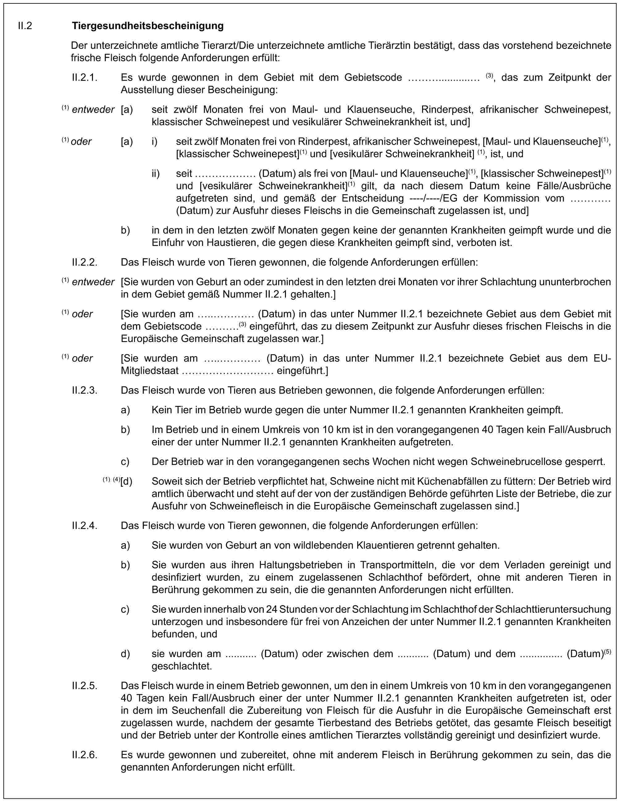 II.2 TiergesundheitsbescheinigungDer unterzeichnete amtliche Tierarzt/Die unterzeichnete amtliche Tierärztin bestätigt, dass das vorstehend bezeichnete frische Fleisch folgende Anforderungen erfüllt:II.2.1. Es wurde gewonnen in dem Gebiet mit dem Gebietscode …........... (3), das zum Zeitpunkt der Ausstellung dieser Bescheinigung:(1) entweder [a) seit zwölf Monaten frei von Maul- und Klauenseuche, Rinderpest, afrikanischer Schweinepest, klassischer Schweinepest und vesikulärer Schweinekrankheit ist, und](1) oder [a) i) seit zwölf Monaten frei von Rinderpest, afrikanischer Schweinepest, [Maul- und Klauenseuche](1), [klassischer Schweinepest](1) und [vesikulärer Schweinekrankheit] (1), ist, undii) seit …… (Datum) als frei von [Maul- und Klauenseuche](1), [klassischer Schweinepest](1) und [vesikulärer Schweinekrankheit](1) gilt, da nach diesem Datum keine Fälle/Ausbrüche aufgetreten sind, und gemäß der Entscheidung ----/----/EG der Kommission vom … (Datum) zur Ausfuhr dieses Fleischs in die Gemeinschaft zugelassen ist, und]b) in dem in den letzten zwölf Monaten gegen keine der genannten Krankheiten geimpft wurde und die Einfuhr von Haustieren, die gegen diese Krankheiten geimpft sind, verboten ist.II.2.2. Das Fleisch wurde von Tieren gewonnen, die folgende Anforderungen erfüllen:(1) entweder [Sie wurden von Geburt an oder zumindest in den letzten drei Monaten vor ihrer Schlachtung ununterbrochen in dem Gebiet gemäß Nummer II.2.1 gehalten.](1) oder [Sie wurden am ..… (Datum) in das unter Nummer II.2.1 bezeichnete Gebiet aus dem Gebiet mit dem Gebietscode ….(3) eingeführt, das zu diesem Zeitpunkt zur Ausfuhr dieses frischen Fleischs in die Europäische Gemeinschaft zugelassen war.](1) oder [Sie wurden am ..… (Datum) in das unter Nummer II.2.1 bezeichnete Gebiet aus dem EU-Mitgliedstaat ………… eingeführt.]II.2.3. Das Fleisch wurde von Tieren aus Betrieben gewonnen, die folgende Anforderungen erfüllen:a) Kein Tier im Betrieb wurde gegen die unter Nummer II.2.1 genannten Krankheiten geimpft.b) Im Betrieb und in einem Umkreis von 10 km ist in den vorangegangenen 40 Tagen kein Fall/Ausbruch einer der unter Nummer II.2.1 genannten Krankheiten aufgetreten.c) Der Betrieb war in den vorangegangenen sechs Wochen nicht wegen Schweinebrucellose gesperrt.(1) (4)[d) Soweit sich der Betrieb verpflichtet hat, Schweine nicht mit Küchenabfällen zu füttern: Der Betrieb wird amtlich überwacht und steht auf der von der zuständigen Behörde geführten Liste der Betriebe, die zur Ausfuhr von Schweinefleisch in die Europäische Gemeinschaft zugelassen sind.]II.2.4. Das Fleisch wurde von Tieren gewonnen, die folgende Anforderungen erfüllen:a) Sie wurden von Geburt an von wildlebenden Klauentieren getrennt gehalten.b) Sie wurden aus ihren Haltungsbetrieben in Transportmitteln, die vor dem Verladen gereinigt und desinfiziert wurden, zu einem zugelassenen Schlachthof befördert, ohne mit anderen Tieren in Berührung gekommen zu sein, die die genannten Anforderungen nicht erfüllten.c) Sie wurden innerhalb von 24 Stunden vor der Schlachtung im Schlachthof der Schlachttieruntersuchung unterzogen und insbesondere für frei von Anzeichen der unter Nummer II.2.1 genannten Krankheiten befunden, undd) sie wurden am ........... (Datum) oder zwischen dem ........... (Datum) und dem ............... (Datum)(5) geschlachtet.II.2.5. Das Fleisch wurde in einem Betrieb gewonnen, um den in einem Umkreis von 10 km in den vorangegangenen 40 Tagen kein Fall/Ausbruch einer der unter Nummer II.2.1 genannten Krankheiten aufgetreten ist, oder in dem im Seuchenfall die Zubereitung von Fleisch für die Ausfuhr in die Europäische Gemeinschaft erst zugelassen wurde, nachdem der gesamte Tierbestand des Betriebs getötet, das gesamte Fleisch beseitigt und der Betrieb unter der Kontrolle eines amtlichen Tierarztes vollständig gereinigt und desinfiziert wurde.II.2.6. Es wurde gewonnen und zubereitet, ohne mit anderem Fleisch in Berührung gekommen zu sein, das die genannten Anforderungen nicht erfüllt.