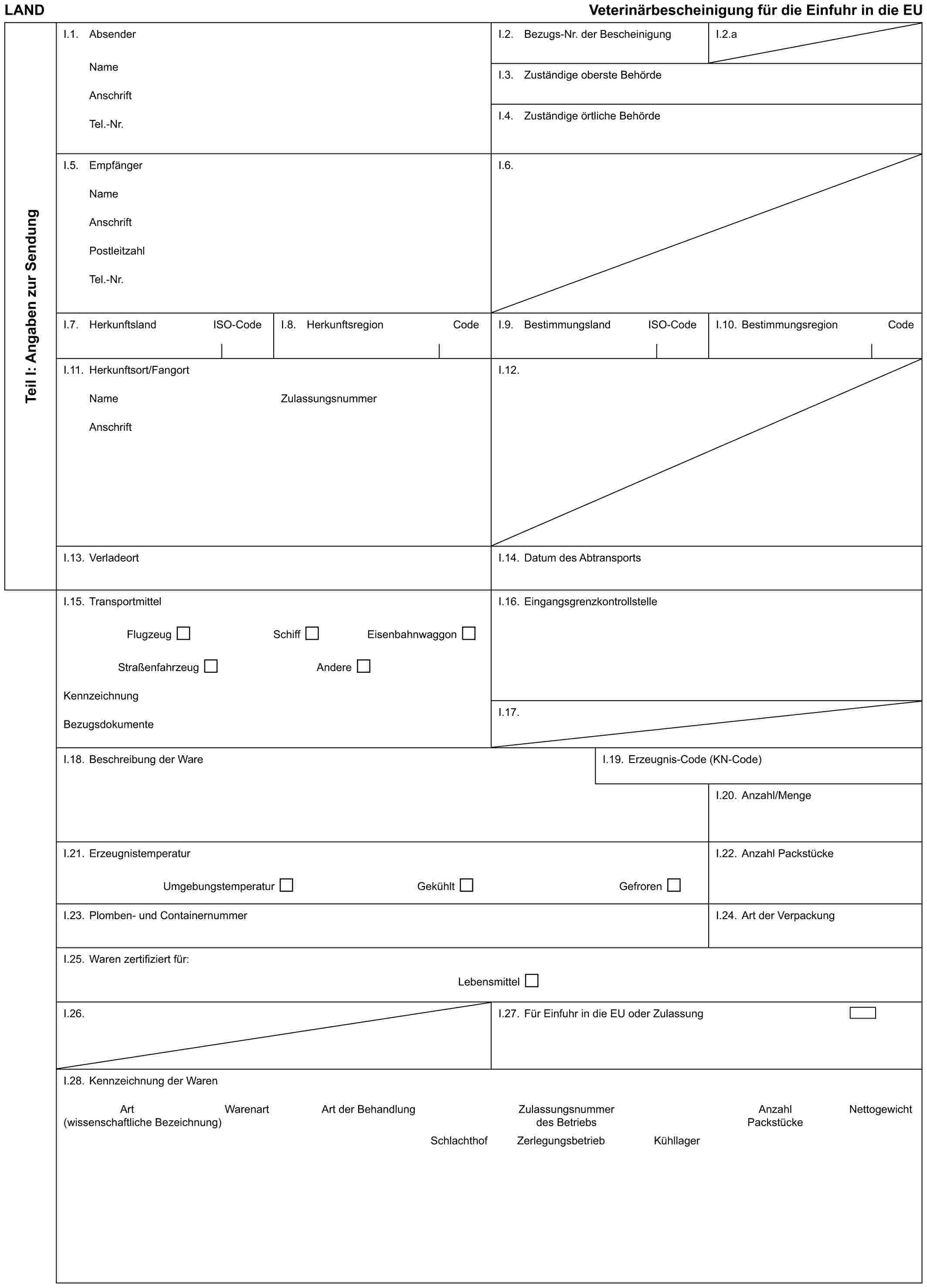 LAND Veterinärbescheinigung für die Einfuhr in die EUTeil I: Angaben zur SendungI.1. AbsenderNameAnschriftTel.-Nr.I.2. Bezugs-Nr. der BescheinigungI.2.aI.3. Zuständige oberste BehördeI.4. Zuständige örtliche BehördeI.5. EmpfängerNameAnschriftPostleitzahlTel.-Nr.I.6.I.7. Herkunftsland ISO-CodeI.8. Herkunftsregion CodeI.9. Bestimmungsland ISO-CodeI.10. Bestimmungsregion CodeI.11. Herkunftsort/FangortNameAnschriftZulassungsnummerI.12.I.13. VerladeortI.14. Datum des AbtransportsI.15. TransportmittelFlugzeug Schiff EisenbahnwaggonStraßenfahrzeug AndereKennzeichnungBezugsdokumenteI.16. EingangsgrenzkontrollstelleI.17.I.18. Beschreibung der WareI.19. Erzeugnis-Code (KN-Code)I.20. Anzahl/MengeI.21. ErzeugnistemperaturUmgebungstemperatur Gekühlt GefrorenI.22. Anzahl PackstückeI.23. Plomben- und ContainernummerI.24. Art der VerpackungI.25. Waren zertifiziert für:LebensmittelI.26.I.27. Für Einfuhr in die EU oder ZulassungI.28. Kennzeichnung der WarenArt Warenart Art der Behandlung Zulassungsnummer Anzahl Nettogewicht(wissenschaftliche Bezeichnung) des Betriebs PackstückeSchlachthof Zerlegungsbetrieb Kühllager