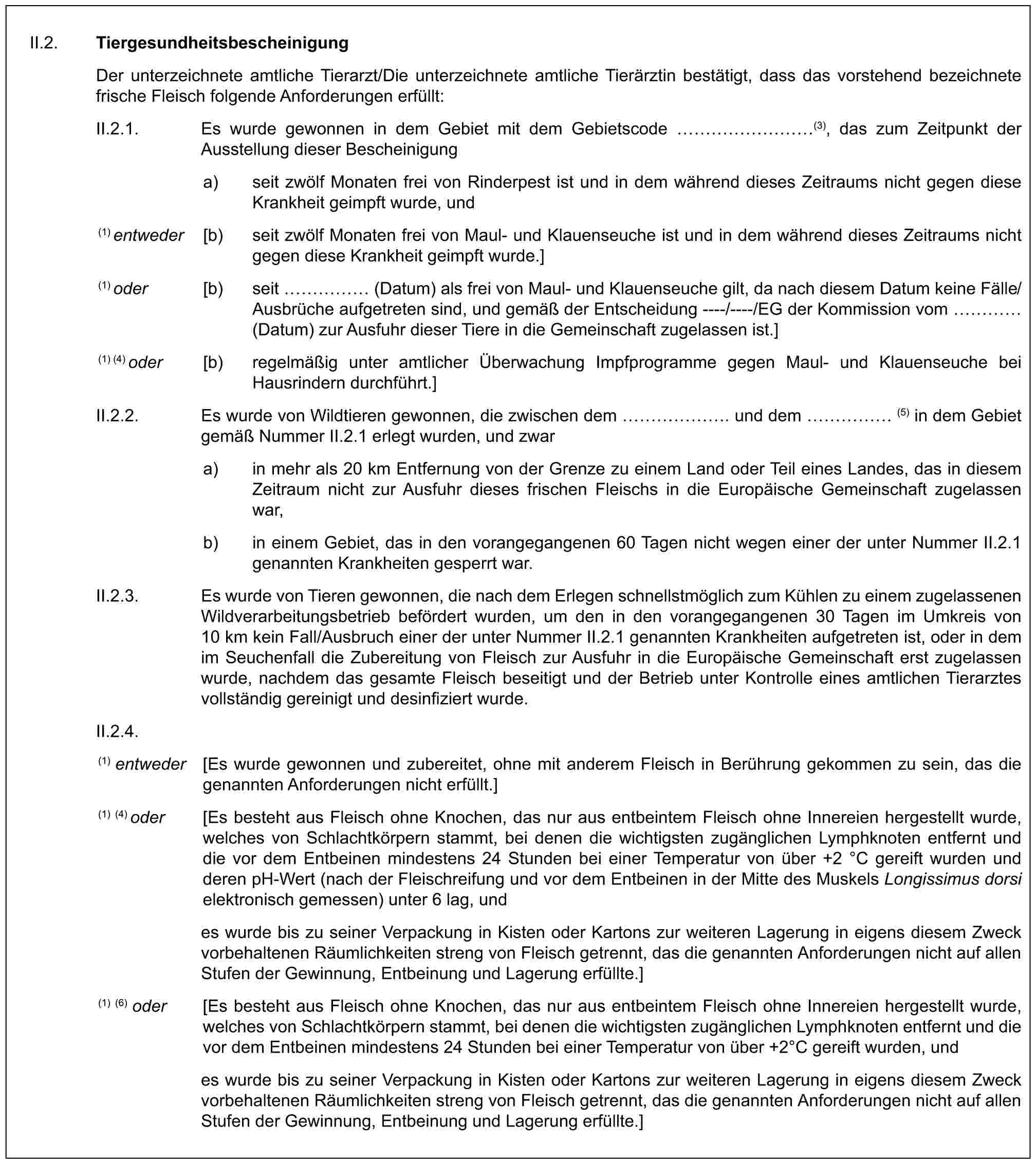 II.2. TiergesundheitsbescheinigungDer unterzeichnete amtliche Tierarzt/Die unterzeichnete amtliche Tierärztin bestätigt, dass das vorstehend bezeichnete frische Fleisch folgende Anforderungen erfüllt:II.2.1. Es wurde gewonnen in dem Gebiet mit dem Gebietscode ………(3), das zum Zeitpunkt der Ausstellung dieser Bescheinigunga) seit zwölf Monaten frei von Rinderpest ist und in dem während dieses Zeitraums nicht gegen diese Krankheit geimpft wurde, und(1) entweder [b) seit zwölf Monaten frei von Maul- und Klauenseuche ist und in dem während dieses Zeitraums nicht gegen diese Krankheit geimpft wurde.](1) oder [b) seit …… (Datum) als frei von Maul- und Klauenseuche gilt, da nach diesem Datum keine Fälle/Ausbrüche aufgetreten sind, und gemäß der Entscheidung ----/----/EG der Kommission vom … (Datum) zur Ausfuhr dieser Tiere in die Gemeinschaft zugelassen ist.](1) (4) oder [b) regelmäßig unter amtlicher Überwachung Impfprogramme gegen Maul- und Klauenseuche bei Hausrindern durchführt.]II.2.2. Es wurde von Wildtieren gewonnen, die zwischen dem ……. und dem …… (5) in dem Gebiet gemäß Nummer II.2.1 erlegt wurden, und zwara) in mehr als 20 km Entfernung von der Grenze zu einem Land oder Teil eines Landes, das in diesem Zeitraum nicht zur Ausfuhr dieses frischen Fleischs in die Europäische Gemeinschaft zugelassen war,b) in einem Gebiet, das in den vorangegangenen 60 Tagen nicht wegen einer der unter Nummer II.2.1 genannten Krankheiten gesperrt war.II.2.3. Es wurde von Tieren gewonnen, die nach dem Erlegen schnellstmöglich zum Kühlen zu einem zugelassenen Wildverarbeitungsbetrieb befördert wurden, um den in den vorangegangenen 30 Tagen im Umkreis von 10 km kein Fall/Ausbruch einer der unter Nummer II.2.1 genannten Krankheiten aufgetreten ist, oder in dem im Seuchenfall die Zubereitung von Fleisch zur Ausfuhr in die Europäische Gemeinschaft erst zugelassen wurde, nachdem das gesamte Fleisch beseitigt und der Betrieb unter Kontrolle eines amtlichen Tierarztes vollständig gereinigt und desinfiziert wurde.II.2.4.(1) entweder [Es wurde gewonnen und zubereitet, ohne mit anderem Fleisch in Berührung gekommen zu sein, das die genannten Anforderungen nicht erfüllt.](1) (4) oder [Es besteht aus Fleisch ohne Knochen, das nur aus entbeintem Fleisch ohne Innereien hergestellt wurde, welches von Schlachtkörpern stammt, bei denen die wichtigsten zugänglichen Lymphknoten entfernt und die vor dem Entbeinen mindestens 24 Stunden bei einer Temperatur von über +2 °C gereift wurden und deren pH-Wert (nach der Fleischreifung und vor dem Entbeinen in der Mitte des Muskels Longissimus dorsi elektronisch gemessen) unter 6 lag, undes wurde bis zu seiner Verpackung in Kisten oder Kartons zur weiteren Lagerung in eigens diesem Zweck vorbehaltenen Räumlichkeiten streng von Fleisch getrennt, das die genannten Anforderungen nicht auf allen Stufen der Gewinnung, Entbeinung und Lagerung erfüllte.](1) (6) oder [Es besteht aus Fleisch ohne Knochen, das nur aus entbeintem Fleisch ohne Innereien hergestellt wurde, welches von Schlachtkörpern stammt, bei denen die wichtigsten zugänglichen Lymphknoten entfernt und die vor dem Entbeinen mindestens 24 Stunden bei einer Temperatur von über +2°C gereift wurden, undes wurde bis zu seiner Verpackung in Kisten oder Kartons zur weiteren Lagerung in eigens diesem Zweck vorbehaltenen Räumlichkeiten streng von Fleisch getrennt, das die genannten Anforderungen nicht auf allen Stufen der Gewinnung, Entbeinung und Lagerung erfüllte.]