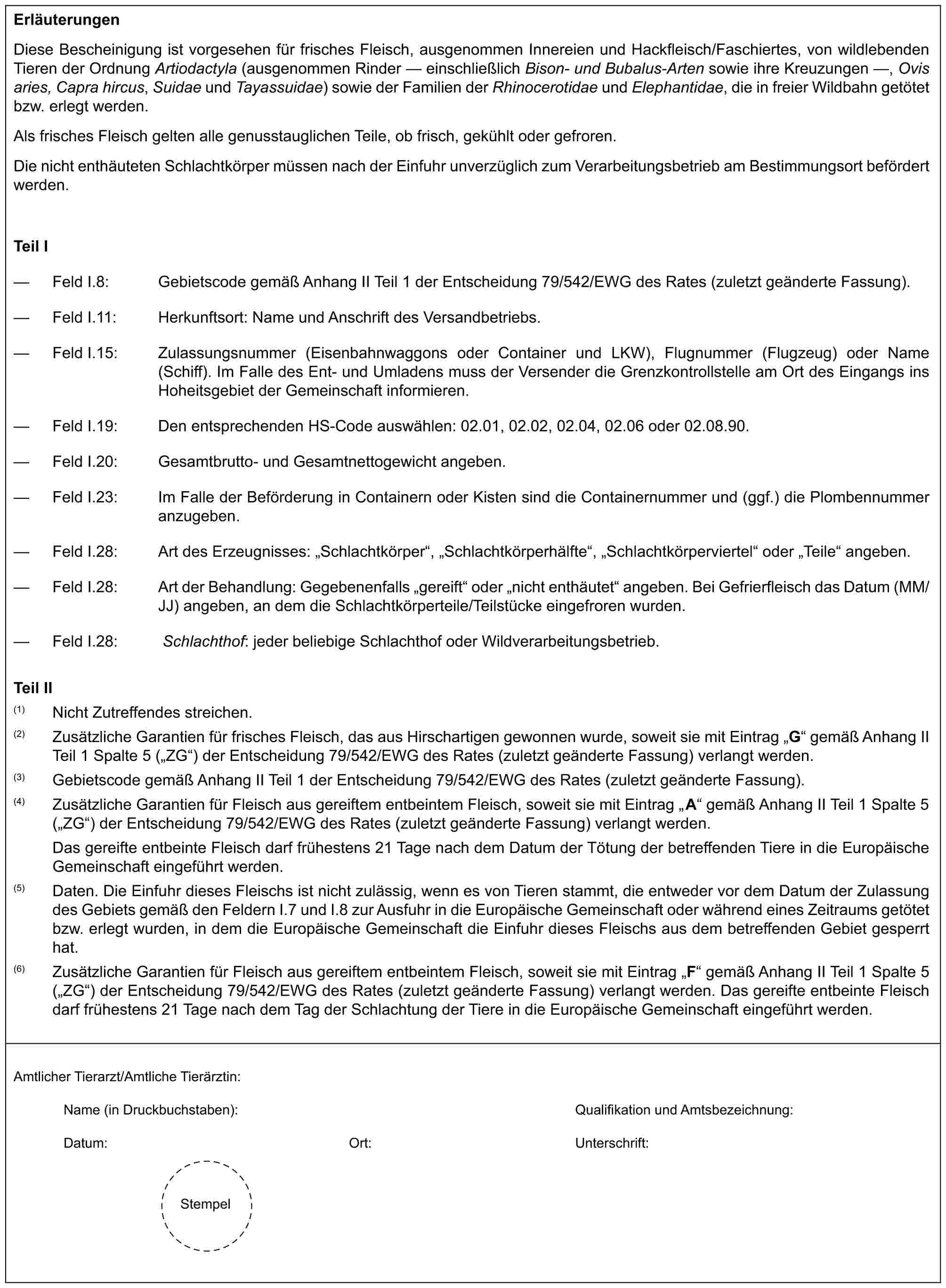 ErläuterungenDiese Bescheinigung ist vorgesehen für frisches Fleisch, ausgenommen Innereien und Hackfleisch/Faschiertes, von wildlebenden Tieren der Ordnung Artiodactyla (ausgenommen Rinder — einschließlich Bison- und Bubalus-Arten sowie ihre Kreuzungen —, Ovis aries, Capra hircus, Suidae und Tayassuidae) sowie der Familien der Rhinocerotidae und Elephantidae, die in freier Wildbahn getötet bzw. erlegt werden.Als frisches Fleisch gelten alle genusstauglichen Teile, ob frisch, gekühlt oder gefroren.Die nicht enthäuteten Schlachtkörper müssen nach der Einfuhr unverzüglich zum Verarbeitungsbetrieb am Bestimmungsort befördert werden.Teil I— Feld I.8: Gebietscode gemäß Anhang II Teil 1 der Entscheidung 79/542/EWG des Rates (zuletzt geänderte Fassung).— Feld I.11: Herkunftsort: Name und Anschrift des Versandbetriebs.— Feld I.15: Zulassungsnummer (Eisenbahnwaggons oder Container und LKW), Flugnummer (Flugzeug) oder Name (Schiff). Im Falle des Ent- und Umladens muss der Versender die Grenzkontrollstelle am Ort des Eingangs ins Hoheitsgebiet der Gemeinschaft informieren.— Feld I.19: Den entsprechenden HS-Code auswählen: 02.01, 02.02, 02.04, 02.06 oder 02.08.90.— Feld I.20: Gesamtbrutto- und Gesamtnettogewicht angeben.— Feld I.23: Im Falle der Beförderung in Containern oder Kisten sind die Containernummer und (ggf.) die Plombennummer anzugeben.— Feld I.28: Art des Erzeugnisses: „Schlachtkörper“, „Schlachtkörperhälfte“, „Schlachtkörperviertel“ oder „Teile“ angeben.— Feld I.28: Art der Behandlung: Gegebenenfalls „gereift“ oder „nicht enthäutet“ angeben. Bei Gefrierfleisch das Datum (MM/JJ) angeben, an dem die Schlachtkörperteile/Teilstücke eingefroren wurden.— Feld I.28: Schlachthof: jeder beliebige Schlachthof oder Wildverarbeitungsbetrieb.Teil II(1) Nicht Zutreffendes streichen.(2) Zusätzliche Garantien für frisches Fleisch, das aus Hirschartigen gewonnen wurde, soweit sie mit Eintrag „G“ gemäß Anhang II Teil 1 Spalte 5 („ZG“) der Entscheidung 79/542/EWG des Rates (zuletzt geänderte Fassung) verlangt werden.(3) Gebietscode gemäß Anhang II Teil 1 der Entscheidung 79/542/EWG des Rates (zuletzt geänderte Fassung).(4) Zusätzliche Garantien für Fleisch aus gereiftem entbeintem Fleisch, soweit sie mit Eintrag „A“ gemäß Anhang II Teil 1 Spalte 5 („ZG“) der Entscheidung 79/542/EWG des Rates (zuletzt geänderte Fassung) verlangt werden.Das gereifte entbeinte Fleisch darf frühestens 21 Tage nach dem Datum der Tötung der betreffenden Tiere in die Europäische Gemeinschaft eingeführt werden.(5) Daten. Die Einfuhr dieses Fleischs ist nicht zulässig, wenn es von Tieren stammt, die entweder vor dem Datum der Zulassung des Gebiets gemäß den Feldern I.7 und I.8 zur Ausfuhr in die Europäische Gemeinschaft oder während eines Zeitraums getötet bzw. erlegt wurden, in dem die Europäische Gemeinschaft die Einfuhr dieses Fleischs aus dem betreffenden Gebiet gesperrt hat.(6) Zusätzliche Garantien für Fleisch aus gereiftem entbeintem Fleisch, soweit sie mit Eintrag „F“ gemäß Anhang II Teil 1 Spalte 5 („ZG“) der Entscheidung 79/542/EWG des Rates (zuletzt geänderte Fassung) verlangt werden. Das gereifte entbeinte Fleisch darf frühestens 21 Tage nach dem Tag der Schlachtung der Tiere in die Europäische Gemeinschaft eingeführt werden.Amtlicher Tierarzt/Amtliche Tierärztin:Name (in Druckbuchstaben): Qualifikation und Amtsbezeichnung:Datum: Ort: Unterschrift:Stempel
