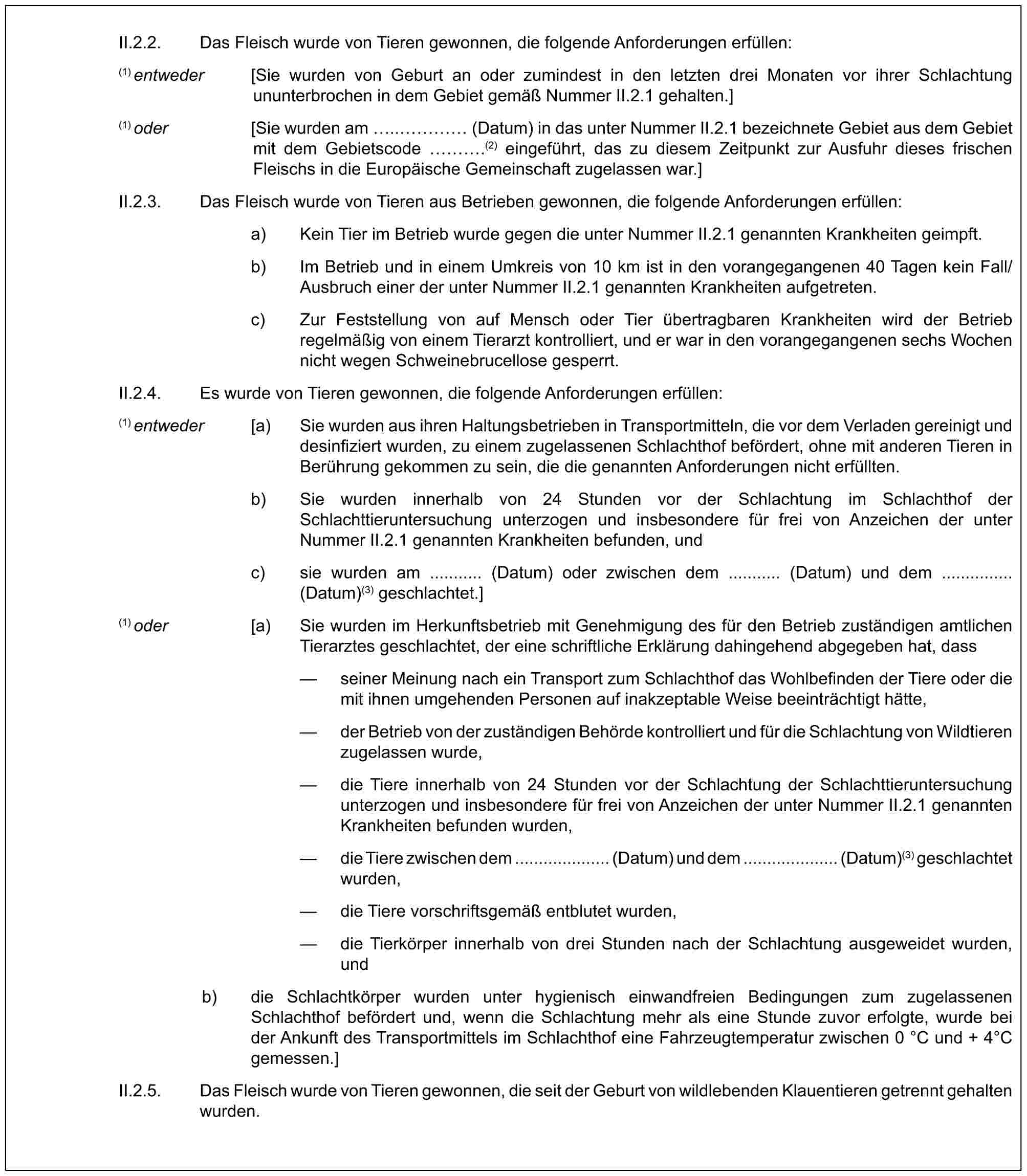 II.2.2. Das Fleisch wurde von Tieren gewonnen, die folgende Anforderungen erfüllen:(1) entweder [Sie wurden von Geburt an oder zumindest in den letzten drei Monaten vor ihrer Schlachtung ununterbrochen in dem Gebiet gemäß Nummer II.2.1 gehalten.](1) oder [Sie wurden am ..… (Datum) in das unter Nummer II.2.1 bezeichnete Gebiet aus dem Gebiet mit dem Gebietscode ….(2) eingeführt, das zu diesem Zeitpunkt zur Ausfuhr dieses frischen Fleischs in die Europäische Gemeinschaft zugelassen war.]II.2.3. Das Fleisch wurde von Tieren aus Betrieben gewonnen, die folgende Anforderungen erfüllen:a) Kein Tier im Betrieb wurde gegen die unter Nummer II.2.1 genannten Krankheiten geimpft.b) Im Betrieb und in einem Umkreis von 10 km ist in den vorangegangenen 40 Tagen kein Fall/Ausbruch einer der unter Nummer II.2.1 genannten Krankheiten aufgetreten.c) Zur Feststellung von auf Mensch oder Tier übertragbaren Krankheiten wird der Betrieb regelmäßig von einem Tierarzt kontrolliert, und er war in den vorangegangenen sechs Wochen nicht wegen Schweinebrucellose gesperrt.II.2.4. Es wurde von Tieren gewonnen, die folgende Anforderungen erfüllen:(1) entweder [a) Sie wurden aus ihren Haltungsbetrieben in Transportmitteln, die vor dem Verladen gereinigt und desinfiziert wurden, zu einem zugelassenen Schlachthof befördert, ohne mit anderen Tieren in Berührung gekommen zu sein, die die genannten Anforderungen nicht erfüllten.b) Sie wurden innerhalb von 24 Stunden vor der Schlachtung im Schlachthof der Schlachttieruntersuchung unterzogen und insbesondere für frei von Anzeichen der unter Nummer II.2.1 genannten Krankheiten befunden, undc) sie wurden am ........... (Datum) oder zwischen dem ........... (Datum) und dem ............... (Datum)(3) geschlachtet.](1) oder [a) Sie wurden im Herkunftsbetrieb mit Genehmigung des für den Betrieb zuständigen amtlichen Tierarztes geschlachtet, der eine schriftliche Erklärung dahingehend abgegeben hat, dass— seiner Meinung nach ein Transport zum Schlachthof das Wohlbefinden der Tiere oder die mit ihnen umgehenden Personen auf inakzeptable Weise beeinträchtigt hätte,— der Betrieb von der zuständigen Behörde kontrolliert und für die Schlachtung von Wildtieren zugelassen wurde,— die Tiere innerhalb von 24 Stunden vor der Schlachtung der Schlachttieruntersuchung unterzogen und insbesondere für frei von Anzeichen der unter Nummer II.2.1 genannten Krankheiten befunden wurden,— die Tiere zwischen dem .................... (Datum) und dem .................... (Datum)(3) geschlachtet wurden,— die Tiere vorschriftsgemäß entblutet wurden,— die Tierkörper innerhalb von drei Stunden nach der Schlachtung ausgeweidet wurden, undb) die Schlachtkörper wurden unter hygienisch einwandfreien Bedingungen zum zugelassenen Schlachthof befördert und, wenn die Schlachtung mehr als eine Stunde zuvor erfolgte, wurde bei der Ankunft des Transportmittels im Schlachthof eine Fahrzeugtemperatur zwischen 0 °C und + 4°C gemessen.]II.2.5. Das Fleisch wurde von Tieren gewonnen, die seit der Geburt von wildlebenden Klauentieren getrennt gehalten wurden.