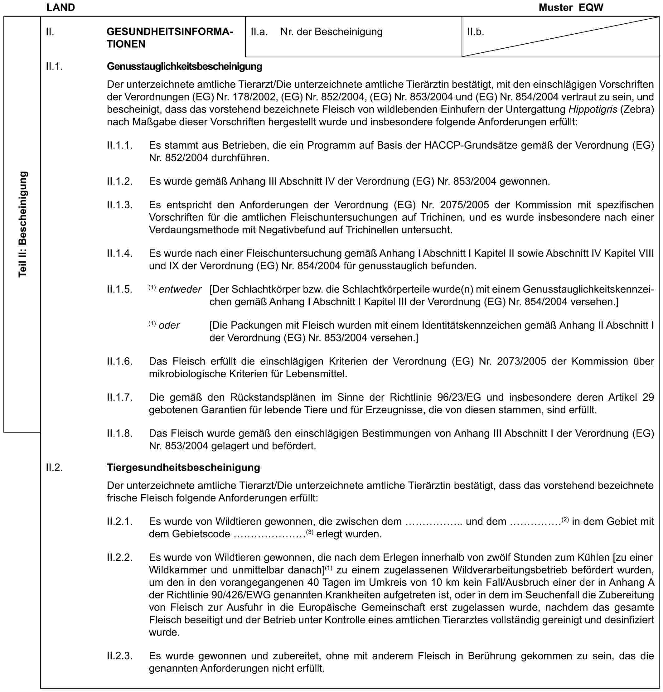 LANDMuster EQWTeil II: BescheinigungII. GESUNDHEITSINFORMATIONENII.a. Nr. der BescheinigungII.b.II.1. GenusstauglichkeitsbescheinigungDer unterzeichnete amtliche Tierarzt/Die unterzeichnete amtliche Tierärztin bestätigt, mit den einschlägigen Vorschriften der Verordnungen (EG) Nr. 178/2002, (EG) Nr. 852/2004, (EG) Nr. 853/2004 und (EG) Nr. 854/2004 vertraut zu sein, und bescheinigt, dass das vorstehend bezeichnete Fleisch von wildlebenden Einhufern der Untergattung Hippotigris (Zebra) nach Maßgabe dieser Vorschriften hergestellt wurde und insbesondere folgende Anforderungen erfüllt:II.1.1. Es stammt aus Betrieben, die ein Programm auf Basis der HACCP-Grundsätze gemäß der Verordnung (EG) Nr. 852/2004 durchführen.II.1.2. Es wurde gemäß Anhang III Abschnitt IV der Verordnung (EG) Nr. 853/2004 gewonnen.II.1.3. Es entspricht den Anforderungen der Verordnung (EG) Nr. 2075/2005 der Kommission mit spezifischen Vorschriften für die amtlichen Fleischuntersuchungen auf Trichinen, und es wurde insbesondere nach einer Verdaungsmethode mit Negativbefund auf Trichinellen untersucht.II.1.4. Es wurde nach einer Fleischuntersuchung gemäß Anhang I Abschnitt I Kapitel II sowie Abschnitt IV Kapitel VIII und IX der Verordnung (EG) Nr. 854/2004 für genusstauglich befunden.II.1.5. (1) entweder [Der Schlachtkörper bzw. die Schlachtkörperteile wurde(n) mit einem Genusstauglichkeitskennzeichen gemäß Anhang I Abschnitt I Kapitel III der Verordnung (EG) Nr. 854/2004 versehen.](1) oder [Die Packungen mit Fleisch wurden mit einem Identitätskennzeichen gemäß Anhang II Abschnitt I der Verordnung (EG) Nr. 853/2004 versehen.]II.1.6. Das Fleisch erfüllt die einschlägigen Kriterien der Verordnung (EG) Nr. 2073/2005 der Kommission über mikrobiologische Kriterien für Lebensmittel.II.1.7. Die gemäß den Rückstandsplänen im Sinne der Richtlinie 96/23/EG und insbesondere deren Artikel 29 gebotenen Garantien für lebende Tiere und für Erzeugnisse, die von diesen stammen, sind erfüllt.II.1.8. Das Fleisch wurde gemäß den einschlägigen Bestimmungen von Anhang III Abschnitt I der Verordnung (EG) Nr. 853/2004 gelagert und befördert.II.2. TiergesundheitsbescheinigungDer unterzeichnete amtliche Tierarzt/Die unterzeichnete amtliche Tierärztin bestätigt, dass das vorstehend bezeichnete frische Fleisch folgende Anforderungen erfüllt:II.2.1. Es wurde von Wildtieren gewonnen, die zwischen dem …….. und dem ……(2) in dem Gebiet mit dem Gebietscode …… (3) erlegt wurden.II.2.2. Es wurde von Wildtieren gewonnen, die nach dem Erlegen innerhalb von zwölf Stunden zum Kühlen [zu einer Wildkammer und unmittelbar danach](1) zu einem zugelassenen Wildverarbeitungsbetrieb befördert wurden, um den in den vorangegangenen 40 Tagen im Umkreis von 10 km kein Fall/Ausbruch einer der in Anhang A der Richtlinie 90/426/EWG genannten Krankheiten aufgetreten ist, oder in dem im Seuchenfall die Zubereitung von Fleisch zur Ausfuhr in die Europäische Gemeinschaft erst zugelassen wurde, nachdem das gesamte Fleisch beseitigt und der Betrieb unter Kontrolle eines amtlichen Tierarztes vollständig gereinigt und desinfiziert wurde.II.2.3. Es wurde gewonnen und zubereitet, ohne mit anderem Fleisch in Berührung gekommen zu sein, das die genannten Anforderungen nicht erfüllt.