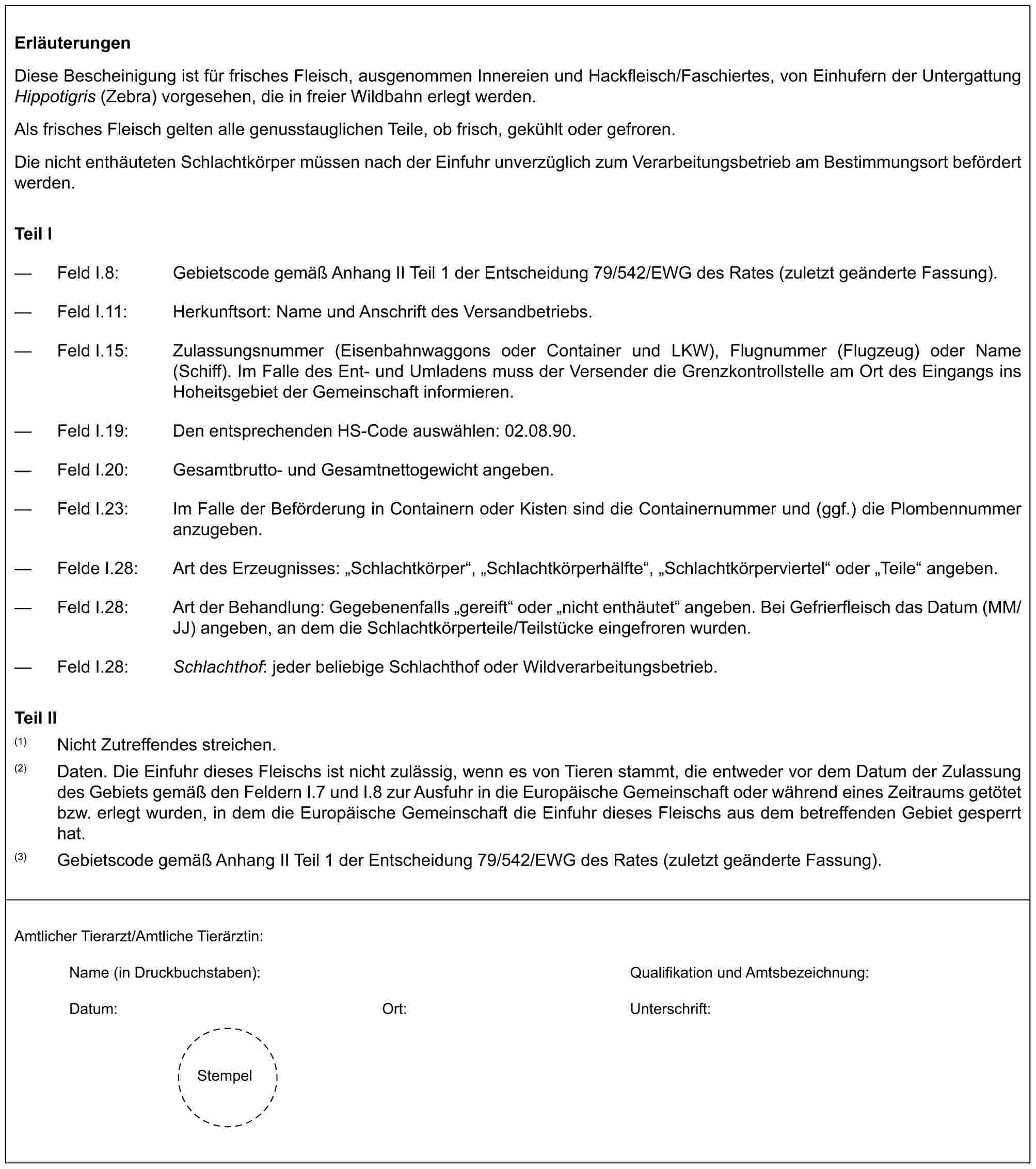 ErläuterungenDiese Bescheinigung ist für frisches Fleisch, ausgenommen Innereien und Hackfleisch/Faschiertes, von Einhufern der Untergattung Hippotigris (Zebra) vorgesehen, die in freier Wildbahn erlegt werden.Als frisches Fleisch gelten alle genusstauglichen Teile, ob frisch, gekühlt oder gefroren.Die nicht enthäuteten Schlachtkörper müssen nach der Einfuhr unverzüglich zum Verarbeitungsbetrieb am Bestimmungsort befördert werden.Teil I— Feld I.8: Gebietscode gemäß Anhang II Teil 1 der Entscheidung 79/542/EWG des Rates (zuletzt geänderte Fassung).— Feld I.11: Herkunftsort: Name und Anschrift des Versandbetriebs.— Feld I.15: Zulassungsnummer (Eisenbahnwaggons oder Container und LKW), Flugnummer (Flugzeug) oder Name (Schiff). Im Falle des Ent- und Umladens muss der Versender die Grenzkontrollstelle am Ort des Eingangs ins Hoheitsgebiet der Gemeinschaft informieren.— Feld I.19: Den entsprechenden HS-Code auswählen: 02.08.90.— Feld I.20: Gesamtbrutto- und Gesamtnettogewicht angeben.— Feld I.23: Im Falle der Beförderung in Containern oder Kisten sind die Containernummer und (ggf.) die Plombennummer anzugeben.— Felde I.28: Art des Erzeugnisses: „Schlachtkörper“, „Schlachtkörperhälfte“, „Schlachtkörperviertel“ oder „Teile“ angeben.— Feld I.28: Art der Behandlung: Gegebenenfalls „gereift“ oder „nicht enthäutet“ angeben. Bei Gefrierfleisch das Datum (MM/JJ) angeben, an dem die Schlachtkörperteile/Teilstücke eingefroren wurden.— Feld I.28: Schlachthof: jeder beliebige Schlachthof oder Wildverarbeitungsbetrieb.Teil II(1) Nicht Zutreffendes streichen.(2) Daten. Die Einfuhr dieses Fleischs ist nicht zulässig, wenn es von Tieren stammt, die entweder vor dem Datum der Zulassung des Gebiets gemäß den Feldern I.7 und I.8 zur Ausfuhr in die Europäische Gemeinschaft oder während eines Zeitraums getötet bzw. erlegt wurden, in dem die Europäische Gemeinschaft die Einfuhr dieses Fleischs aus dem betreffenden Gebiet gesperrt hat.(3) Gebietscode gemäß Anhang II Teil 1 der Entscheidung 79/542/EWG des Rates (zuletzt geänderte Fassung).Amtlicher Tierarzt/Amtliche Tierärztin:Name (in Druckbuchstaben):Qualifikation und Amtsbezeichnung:Datum:Ort:Unterschrift:Stempel