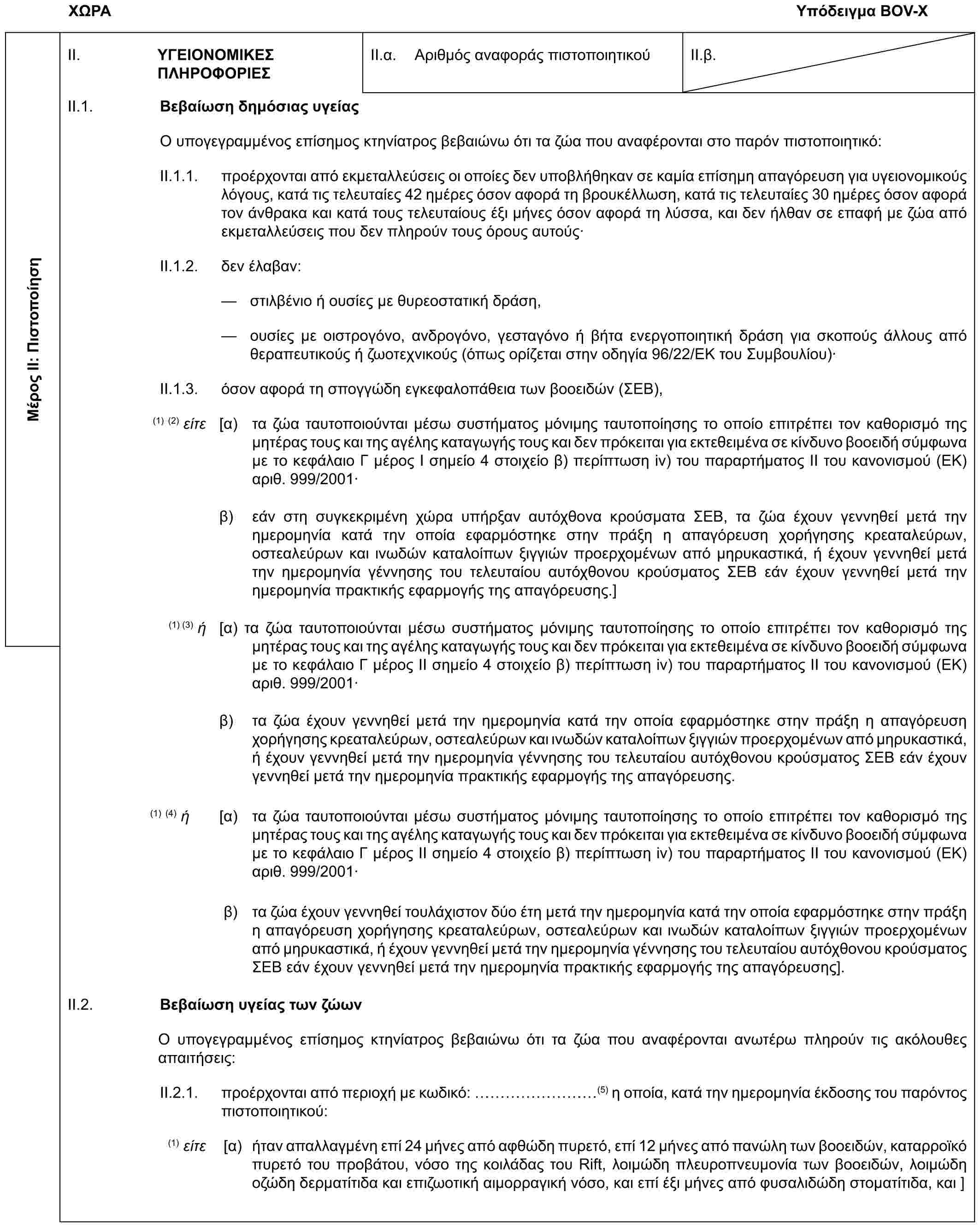 ΧΩΡΑΥπόδειγμα BOV-XΜέρος II: ΠιστοποίησηII. ΥΓΕΙΟΝΟΜΙΚΕΣ ΠΛΗΡΟΦΟΡΙΕΣII.α. Αριθμός αναφοράς πιστοποιητικούII.β.II.1. Βεβαίωση δημόσιας υγείαςΟ υπογεγραμμένος επίσημος κτηνίατρος βεβαιώνω ότι τα ζώα που αναφέρονται στο παρόν πιστοποιητικό:II.1.1. προέρχονται από εκμεταλλεύσεις οι οποίες δεν υποβλήθηκαν σε καμία επίσημη απαγόρευση για υγειονομικούς λόγους, κατά τις τελευταίες 42 ημέρες όσον αφορά τη βρουκέλλωση, κατά τις τελευταίες 30 ημέρες όσον αφορά τον άνθρακα και κατά τους τελευταίους έξι μήνες όσον αφορά τη λύσσα, και δεν ήλθαν σε επαφή με ζώα από εκμεταλλεύσεις που δεν πληρούν τους όρους αυτούς·II.1.2. δεν έλαβαν:— στιλβένιο ή ουσίες με θυρεοστατική δράση,— ουσίες με οιστρογόνο, ανδρογόνο, γεσταγόνο ή βήτα ενεργοποιητική δράση για σκοπούς άλλους από θεραπευτικούς ή ζωοτεχνικούς (όπως ορίζεται στην οδηγία 96/22/ΕΚ του Συμβουλίου)·II.1.3. όσον αφορά τη σπογγώδη εγκεφαλοπάθεια των βοοειδών (ΣΕΒ),(1) (2) είτε [α) τα ζώα ταυτοποιούνται μέσω συστήματος μόνιμης ταυτοποίησης το οποίο επιτρέπει τον καθορισμό της μητέρας τους και της αγέλης καταγωγής τους και δεν πρόκειται για εκτεθειμένα σε κίνδυνο βοοειδή σύμφωνα με το κεφάλαιο Γ μέρος Ι σημείο 4 στοιχείο β) περίπτωση iv) του παραρτήματος ΙΙ του κανονισμού (ΕΚ) αριθ. 999/2001·β) εάν στη συγκεκριμένη χώρα υπήρξαν αυτόχθονα κρούσματα ΣΕΒ, τα ζώα έχουν γεννηθεί μετά την ημερομηνία κατά την οποία εφαρμόστηκε στην πράξη η απαγόρευση χορήγησης κρεαταλεύρων, οστεαλεύρων και ινωδών καταλοίπων ξιγγιών προερχομένων από μηρυκαστικά, ή έχουν γεννηθεί μετά την ημερομηνία γέννησης του τελευταίου αυτόχθονου κρούσματος ΣΕΒ εάν έχουν γεννηθεί μετά την ημερομηνία πρακτικής εφαρμογής της απαγόρευσης.](1) (3) ή [α) τα ζώα ταυτοποιούνται μέσω συστήματος μόνιμης ταυτοποίησης το οποίο επιτρέπει τον καθορισμό της μητέρας τους και της αγέλης καταγωγής τους και δεν πρόκειται για εκτεθειμένα σε κίνδυνο βοοειδή σύμφωνα με το κεφάλαιο Γ μέρος ΙΙ σημείο 4 στοιχείο β) περίπτωση iv) του παραρτήματος ΙΙ του κανονισμού (ΕΚ) αριθ. 999/2001·β) τα ζώα έχουν γεννηθεί μετά την ημερομηνία κατά την οποία εφαρμόστηκε στην πράξη η απαγόρευση χορήγησης κρεαταλεύρων, οστεαλεύρων και ινωδών καταλοίπων ξιγγιών προερχομένων από μηρυκαστικά, ή έχουν γεννηθεί μετά την ημερομηνία γέννησης του τελευταίου αυτόχθονου κρούσματος ΣΕΒ εάν έχουν γεννηθεί μετά την ημερομηνία πρακτικής εφαρμογής της απαγόρευσης.(1) (4) ή [α) τα ζώα ταυτοποιούνται μέσω συστήματος μόνιμης ταυτοποίησης το οποίο επιτρέπει τον καθορισμό της μητέρας τους και της αγέλης καταγωγής τους και δεν πρόκειται για εκτεθειμένα σε κίνδυνο βοοειδή σύμφωνα με το κεφάλαιο Γ μέρος ΙΙ σημείο 4 στοιχείο β) περίπτωση iv) του παραρτήματος ΙΙ του κανονισμού (ΕΚ) αριθ. 999/2001·β) τα ζώα έχουν γεννηθεί τουλάχιστον δύο έτη μετά την ημερομηνία κατά την οποία εφαρμόστηκε στην πράξη η απαγόρευση χορήγησης κρεαταλεύρων, οστεαλεύρων και ινωδών καταλοίπων ξιγγιών προερχομένων από μηρυκαστικά, ή έχουν γεννηθεί μετά την ημερομηνία γέννησης του τελευταίου αυτόχθονου κρούσματος ΣΕΒ εάν έχουν γεννηθεί μετά την ημερομηνία πρακτικής εφαρμογής της απαγόρευσης].II.2. Βεβαίωση υγείας των ζώωνΟ υπογεγραμμένος επίσημος κτηνίατρος βεβαιώνω ότι τα ζώα που αναφέρονται ανωτέρω πληρούν τις ακόλουθες απαιτήσεις:II.2.1. προέρχονται από περιοχή με κωδικό: (5) η οποία, κατά την ημερομηνία έκδοσης του παρόντος πιστοποιητικού:(1) είτε [α) ήταν απαλλαγμένη επί 24 μήνες από αφθώδη πυρετό, επί 12 μήνες από πανώλη των βοοειδών, καταρροϊκό πυρετό του προβάτου, νόσο της κοιλάδας του Rift, λοιμώδη πλευροπνευμονία των βοοειδών, λοιμώδη οζώδη δερματίτιδα και επιζωοτική αιμορραγική νόσο, και επί έξι μήνες από φυσαλιδώδη στοματίτιδα, και ]