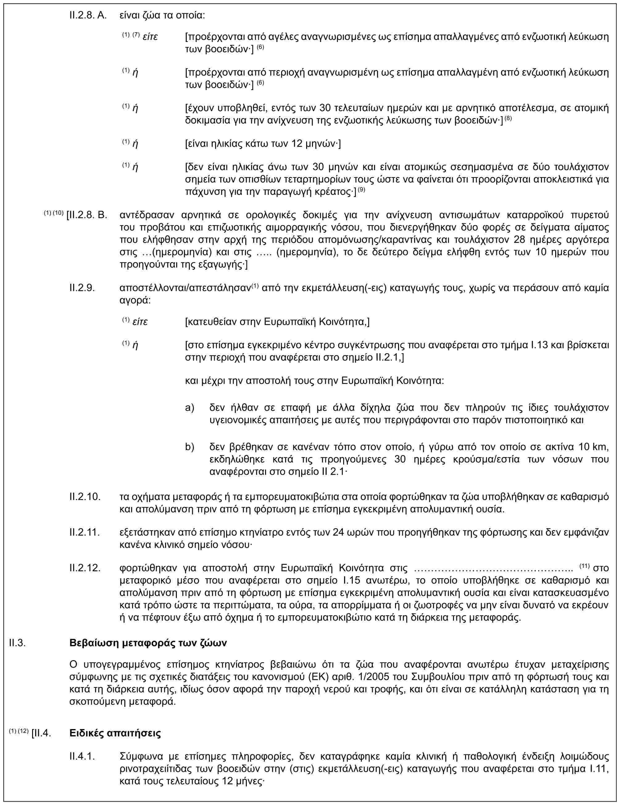 II.2.8. A. είναι ζώα τα οποία:(1) (7) είτε [προέρχονται από αγέλες αναγνωρισμένες ως επίσημα απαλλαγμένες από ενζωοτική λεύκωση των βοοειδών·] (6)(1) ή [προέρχονται από περιοχή αναγνωρισμένη ως επίσημα απαλλαγμένη από ενζωοτική λεύκωση των βοοειδών·] (6)(1) ή [έχουν υποβληθεί, εντός των 30 τελευταίων ημερών και με αρνητικό αποτέλεσμα, σε ατομική δοκιμασία για την ανίχνευση της ενζωοτικής λεύκωσης των βοοειδών·](8)(1) ή [είναι ηλικίας κάτω των 12 μηνών·](1) ή [δεν είναι ηλικίας άνω των 30 μηνών και είναι ατομικώς σεσημασμένα σε δύο τουλάχιστον σημεία των οπισθίων τεταρτημορίων τους ώστε να φαίνεται ότι προορίζονται αποκλειστικά για πάχυνση για την παραγωγή κρέατος·](9)(1) (10) [II.2.8. B. αντέδρασαν αρνητικά σε ορολογικές δοκιμές για την ανίχνευση αντισωμάτων καταρροϊκού πυρετού του προβάτου και επιζωοτικής αιμορραγικής νόσου, που διενεργήθηκαν δύο φορές σε δείγματα αίματος που ελήφθησαν στην αρχή της περιόδου απομόνωσης/καραντίνας και τουλάχιστον 28 ημέρες αργότερα στις (ημερομηνία) και στις .. (ημερομηνία), το δε δεύτερο δείγμα ελήφθη εντός των 10 ημερών που προηγούνται της εξαγωγής·]II.2.9. αποστέλλονται/απεστάλησαν(1) από την εκμετάλλευση(-εις) καταγωγής τους, χωρίς να περάσουν από καμία αγορά:(1) είτε [κατευθείαν στην Ευρωπαϊκή Κοινότητα,](1) ή [στο επίσημα εγκεκριμένο κέντρο συγκέντρωσης που αναφέρεται στο τμήμα I.13 και βρίσκεται στην περιοχή που αναφέρεται στο σημείο II.2.1,]και μέχρι την αποστολή τους στην Ευρωπαϊκή Κοινότητα:a) δεν ήλθαν σε επαφή με άλλα δίχηλα ζώα που δεν πληρούν τις ίδιες τουλάχιστον υγειονομικές απαιτήσεις με αυτές που περιγράφονται στο παρόν πιστοποιητικό καιb) δεν βρέθηκαν σε κανέναν τόπο στον οποίο, ή γύρω από τον οποίο σε ακτίνα 10 km, εκδηλώθηκε κατά τις προηγούμενες 30 ημέρες κρούσμα/εστία των νόσων που αναφέρονται στο σημείο ΙΙ 2.1·II.2.10. τα οχήματα μεταφοράς ή τα εμπορευματοκιβώτια στα οποία φορτώθηκαν τα ζώα υποβλήθηκαν σε καθαρισμό και απολύμανση πριν από τη φόρτωση με επίσημα εγκεκριμένη απολυμαντική ουσία.II.2.11. εξετάστηκαν από επίσημο κτηνίατρο εντός των 24 ωρών που προηγήθηκαν της φόρτωσης και δεν εμφάνιζαν κανένα κλινικό σημείο νόσου·II.2.12. φορτώθηκαν για αποστολή στην Ευρωπαϊκή Κοινότητα στις (11) στο μεταφορικό μέσο που αναφέρεται στο σημείο I.15 ανωτέρω, το οποίο υποβλήθηκε σε καθαρισμό και απολύμανση πριν από τη φόρτωση με επίσημα εγκεκριμένη απολυμαντική ουσία και είναι κατασκευασμένο κατά τρόπο ώστε τα περιττώματα, τα ούρα, τα απορρίμματα ή οι ζωοτροφές να μην είναι δυνατό να εκρέουν ή να πέφτουν έξω από όχημα ή το εμπορευματοκιβώτιο κατά τη διάρκεια της μεταφοράς.II.3. Βεβαίωση μεταφοράς των ζώωνΟ υπογεγραμμένος επίσημος κτηνίατρος βεβαιώνω ότι τα ζώα που αναφέρονται ανωτέρω έτυχαν μεταχείρισης σύμφωνης με τις σχετικές διατάξεις του κανονισμού (ΕΚ) αριθ. 1/2005 του Συμβουλίου πριν από τη φόρτωσή τους και κατά τη διάρκεια αυτής, ιδίως όσον αφορά την παροχή νερού και τροφής, και ότι είναι σε κατάλληλη κατάσταση για τη σκοπούμενη μεταφορά.(1) (12) [II.4. Ειδικές απαιτήσειςII.4.1. Σύμφωνα με επίσημες πληροφορίες, δεν καταγράφηκε καμία κλινική ή παθολογική ένδειξη λοιμώδους ρινοτραχειίτιδας των βοοειδών στην (στις) εκμετάλλευση(-εις) καταγωγής που αναφέρεται στο τμήμα I.11, κατά τους τελευταίους 12 μήνες·