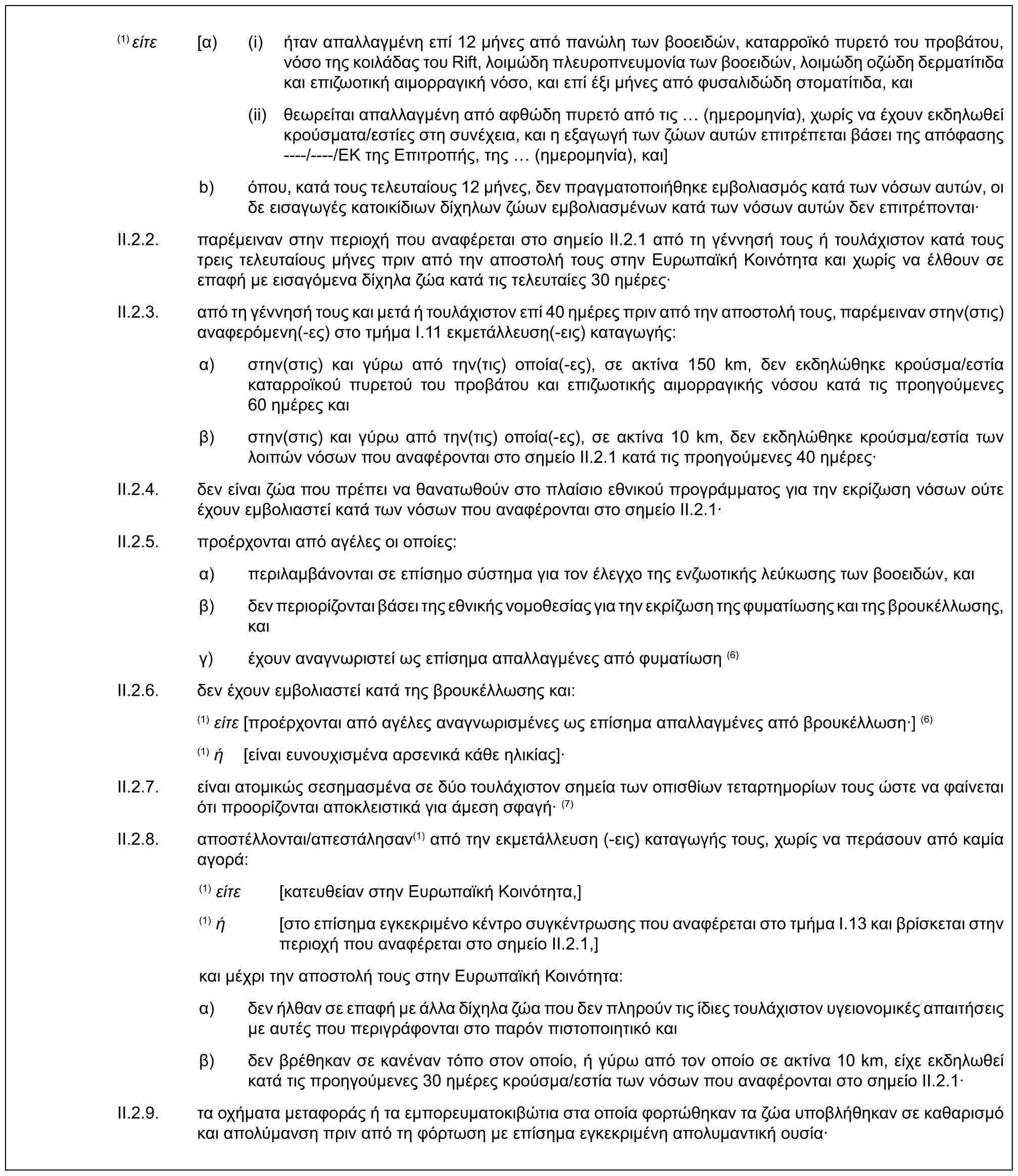 (1) είτε [α) (i) ήταν απαλλαγμένη επί 12 μήνες από πανώλη των βοοειδών, καταρροϊκό πυρετό του προβάτου, νόσο της κοιλάδας του Rift, λοιμώδη πλευροπνευμονία των βοοειδών, λοιμώδη οζώδη δερματίτιδα και επιζωοτική αιμορραγική νόσο, και επί έξι μήνες από φυσαλιδώδη στοματίτιδα, και(ii) θεωρείται απαλλαγμένη από αφθώδη πυρετό από τις (ημερομηνία), χωρίς να έχουν εκδηλωθεί κρούσματα/εστίες στη συνέχεια, και η εξαγωγή των ζώων αυτών επιτρέπεται βάσει της απόφασης ----/----/ΕΚ της Επιτροπής, της (ημερομηνία), και]b) όπου, κατά τους τελευταίους 12 μήνες, δεν πραγματοποιήθηκε εμβολιασμός κατά των νόσων αυτών, οι δε εισαγωγές κατοικίδιων δίχηλων ζώων εμβολιασμένων κατά των νόσων αυτών δεν επιτρέπονται·II.2.2. παρέμειναν στην περιοχή που αναφέρεται στο σημείο II.2.1 από τη γέννησή τους ή τουλάχιστον κατά τους τρεις τελευταίους μήνες πριν από την αποστολή τους στην Ευρωπαϊκή Κοινότητα και χωρίς να έλθουν σε επαφή με εισαγόμενα δίχηλα ζώα κατά τις τελευταίες 30 ημέρες·II.2.3. από τη γέννησή τους και μετά ή τουλάχιστον επί 40 ημέρες πριν από την αποστολή τους, παρέμειναν στην(στις) αναφερόμενη(-ες) στο τμήμα I.11 εκμετάλλευση(-εις) καταγωγής:α) στην(στις) και γύρω από την(τις) οποία(-ες), σε ακτίνα 150 km, δεν εκδηλώθηκε κρούσμα/εστία καταρροϊκού πυρετού του προβάτου και επιζωοτικής αιμορραγικής νόσου κατά τις προηγούμενες 60 ημέρες καιβ) στην(στις) και γύρω από την(τις) οποία(-ες), σε ακτίνα 10 km, δεν εκδηλώθηκε κρούσμα/εστία των λοιπών νόσων που αναφέρονται στο σημείο ΙΙ.2.1 κατά τις προηγούμενες 40 ημέρες·II.2.4. δεν είναι ζώα που πρέπει να θανατωθούν στο πλαίσιο εθνικού προγράμματος για την εκρίζωση νόσων ούτε έχουν εμβολιαστεί κατά των νόσων που αναφέρονται στο σημείο ΙΙ.2.1·II.2.5. προέρχονται από αγέλες οι οποίες:α) περιλαμβάνονται σε επίσημο σύστημα για τον έλεγχο της ενζωοτικής λεύκωσης των βοοειδών, καιβ) δεν περιορίζονται βάσει της εθνικής νομοθεσίας για την εκρίζωση της φυματίωσης και της βρουκέλλωσης, καιγ) έχουν αναγνωριστεί ως επίσημα απαλλαγμένες από φυματίωση (6)II.2.6. δεν έχουν εμβολιαστεί κατά της βρουκέλλωσης και:(1) είτε [προέρχονται από αγέλες αναγνωρισμένες ως επίσημα απαλλαγμένες από βρουκέλλωση·] (6)(1) ή [είναι ευνουχισμένα αρσενικά κάθε ηλικίας]·II.2.7. είναι ατομικώς σεσημασμένα σε δύο τουλάχιστον σημεία των οπισθίων τεταρτημορίων τους ώστε να φαίνεται ότι προορίζονται αποκλειστικά για άμεση σφαγή· (7)II.2.8. αποστέλλονται/απεστάλησαν(1) από την εκμετάλλευση (-εις) καταγωγής τους, χωρίς να περάσουν από καμία αγορά:(1) είτε [κατευθείαν στην Ευρωπαϊκή Κοινότητα,](1) ή [στο επίσημα εγκεκριμένο κέντρο συγκέντρωσης που αναφέρεται στο τμήμα I.13 και βρίσκεται στην περιοχή που αναφέρεται στο σημείο II.2.1,]και μέχρι την αποστολή τους στην Ευρωπαϊκή Κοινότητα:α) δεν ήλθαν σε επαφή με άλλα δίχηλα ζώα που δεν πληρούν τις ίδιες τουλάχιστον υγειονομικές απαιτήσεις με αυτές που περιγράφονται στο παρόν πιστοποιητικό καιβ) δεν βρέθηκαν σε κανέναν τόπο στον οποίο, ή γύρω από τον οποίο σε ακτίνα 10 km, είχε εκδηλωθεί κατά τις προηγούμενες 30 ημέρες κρούσμα/εστία των νόσων που αναφέρονται στο σημείο II.2.1·II.2.9. τα οχήματα μεταφοράς ή τα εμπορευματοκιβώτια στα οποία φορτώθηκαν τα ζώα υποβλήθηκαν σε καθαρισμό και απολύμανση πριν από τη φόρτωση με επίσημα εγκεκριμένη απολυμαντική ουσία·