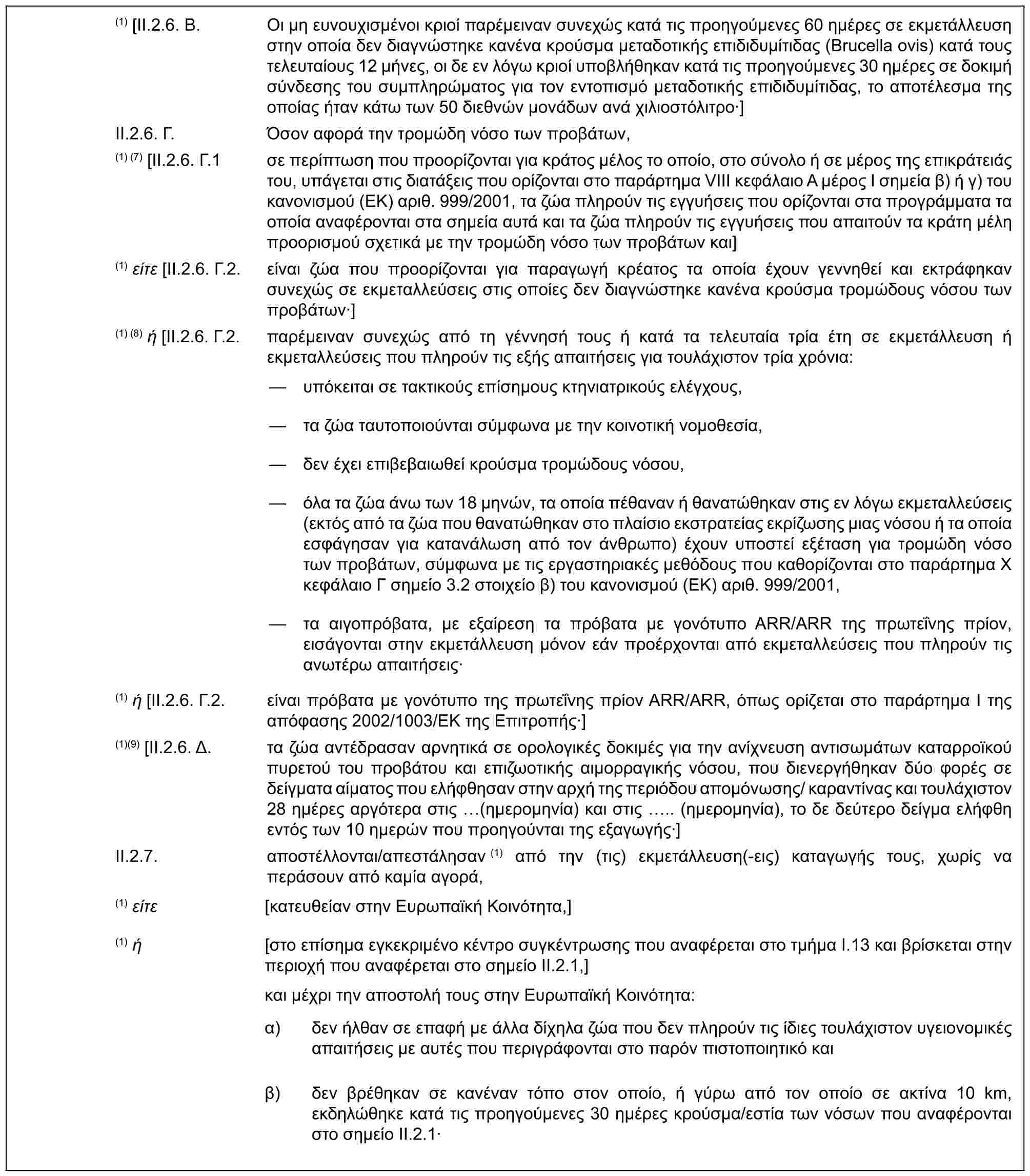 (1) [II.2.6. B. Οι μη ευνουχισμένοι κριοί παρέμειναν συνεχώς κατά τις προηγούμενες 60 ημέρες σε εκμετάλλευση στην οποία δεν διαγνώστηκε κανένα κρούσμα μεταδοτικής επιδιδυμίτιδας (Brucella ovis) κατά τους τελευταίους 12 μήνες, οι δε εν λόγω κριοί υποβλήθηκαν κατά τις προηγούμενες 30 ημέρες σε δοκιμή σύνδεσης του συμπληρώματος για τον εντοπισμό μεταδοτικής επιδιδυμίτιδας, το αποτέλεσμα της οποίας ήταν κάτω των 50 διεθνών μονάδων ανά χιλιοστόλιτρο·]II.2.6. Γ. Όσον αφορά την τρομώδη νόσο των προβάτων,(1) (7) [II.2.6. Γ.1 σε περίπτωση που προορίζονται για κράτος μέλος το οποίο, στο σύνολο ή σε μέρος της επικράτειάς του, υπάγεται στις διατάξεις που ορίζονται στο παράρτημα VIII κεφάλαιο Α μέρος Ι σημεία β) ή γ) του κανονισμού (ΕΚ) αριθ. 999/2001, τα ζώα πληρούν τις εγγυήσεις που ορίζονται στα προγράμματα τα οποία αναφέρονται στα σημεία αυτά και τα ζώα πληρούν τις εγγυήσεις που απαιτούν τα κράτη μέλη προορισμού σχετικά με την τρομώδη νόσο των προβάτων και](1) είτε [II.2.6. Γ.2. είναι ζώα που προορίζονται για παραγωγή κρέατος τα οποία έχουν γεννηθεί και εκτράφηκαν συνεχώς σε εκμεταλλεύσεις στις οποίες δεν διαγνώστηκε κανένα κρούσμα τρομώδους νόσου των προβάτων·](1) (8) ή [II.2.6. Γ.2. παρέμειναν συνεχώς από τη γέννησή τους ή κατά τα τελευταία τρία έτη σε εκμετάλλευση ή εκμεταλλεύσεις που πληρούν τις εξής απαιτήσεις για τουλάχιστον τρία χρόνια:— υπόκειται σε τακτικούς επίσημους κτηνιατρικούς ελέγχους,— τα ζώα ταυτοποιούνται σύμφωνα με την κοινοτική νομοθεσία,— δεν έχει επιβεβαιωθεί κρούσμα τρομώδους νόσου,— όλα τα ζώα άνω των 18 μηνών, τα οποία πέθαναν ή θανατώθηκαν στις εν λόγω εκμεταλλεύσεις (εκτός από τα ζώα που θανατώθηκαν στο πλαίσιο εκστρατείας εκρίζωσης μιας νόσου ή τα οποία εσφάγησαν για κατανάλωση από τον άνθρωπο) έχουν υποστεί εξέταση για τρομώδη νόσο των προβάτων, σύμφωνα με τις εργαστηριακές μεθόδους που καθορίζονται στο παράρτημα X κεφάλαιο Γ σημείο 3.2 στοιχείο β) του κανονισμού (ΕΚ) αριθ. 999/2001,— τα αιγοπρόβατα, με εξαίρεση τα πρόβατα με γονότυπο ARR/ARR της πρωτεΐνης πρίον, εισάγονται στην εκμετάλλευση μόνον εάν προέρχονται από εκμεταλλεύσεις που πληρούν τις ανωτέρω απαιτήσεις·(1) ή [II.2.6. Γ.2. είναι πρόβατα με γονότυπο της πρωτεΐνης πρίον ARR/ARR, όπως ορίζεται στο παράρτημα Ι της απόφασης 2002/1003/ΕΚ της Επιτροπής·](1)(9) [II.2.6. Δ. τα ζώα αντέδρασαν αρνητικά σε ορολογικές δοκιμές για την ανίχνευση αντισωμάτων καταρροϊκού πυρετού του προβάτου και επιζωοτικής αιμορραγικής νόσου, που διενεργήθηκαν δύο φορές σε δείγματα αίματος που ελήφθησαν στην αρχή της περιόδου απομόνωσης/ καραντίνας και τουλάχιστον 28 ημέρες αργότερα στις (ημερομηνία) και στις .. (ημερομηνία), το δε δεύτερο δείγμα ελήφθη εντός των 10 ημερών που προηγούνται της εξαγωγής·]II.2.7. αποστέλλονται/απεστάλησαν (1) από την (τις) εκμετάλλευση(-εις) καταγωγής τους, χωρίς να περάσουν από καμία αγορά,(1) είτε [κατευθείαν στην Ευρωπαϊκή Κοινότητα,](1) ή [στο επίσημα εγκεκριμένο κέντρο συγκέντρωσης που αναφέρεται στο τμήμα I.13 και βρίσκεται στην περιοχή που αναφέρεται στο σημείο II.2.1,]και μέχρι την αποστολή τους στην Ευρωπαϊκή Κοινότητα:α) δεν ήλθαν σε επαφή με άλλα δίχηλα ζώα που δεν πληρούν τις ίδιες τουλάχιστον υγειονομικές απαιτήσεις με αυτές που περιγράφονται στο παρόν πιστοποιητικό καιβ) δεν βρέθηκαν σε κανέναν τόπο στον οποίο, ή γύρω από τον οποίο σε ακτίνα 10 km, εκδηλώθηκε κατά τις προηγούμενες 30 ημέρες κρούσμα/εστία των νόσων που αναφέρονται στο σημείο II.2.1·