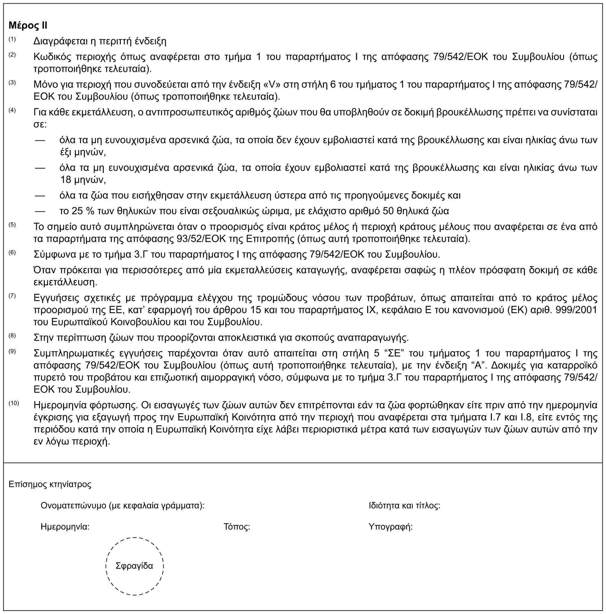 Μέρος II(1) Διαγράφεται η περιττή ένδειξη(2) Κωδικός περιοχής όπως αναφέρεται στο τμήμα 1 του παραρτήματος I της απόφασης 79/542/ΕΟΚ του Συμβουλίου (όπως τροποποιήθηκε τελευταία).(3) Μόνο για περιοχή που συνοδεύεται από την ένδειξη «V» στη στήλη 6 του τμήματος 1 του παραρτήματος I της απόφασης 79/542/ΕΟΚ του Συμβουλίου (όπως τροποποιήθηκε τελευταία).(4) Για κάθε εκμετάλλευση, ο αντιπροσωπευτικός αριθμός ζώων που θα υποβληθούν σε δοκιμή βρουκέλλωσης πρέπει να συνίσταται σε:— όλα τα μη ευνουχισμένα αρσενικά ζώα, τα οποία δεν έχουν εμβολιαστεί κατά της βρουκέλλωσης και είναι ηλικίας άνω των έξι μηνών,— όλα τα μη ευνουχισμένα αρσενικά ζώα, τα οποία έχουν εμβολιαστεί κατά της βρουκέλλωσης και είναι ηλικίας άνω των 18 μηνών,— όλα τα ζώα που εισήχθησαν στην εκμετάλλευση ύστερα από τις προηγούμενες δοκιμές και— το 25 % των θηλυκών που είναι σεξουαλικώς ώριμα, με ελάχιστο αριθμό 50 θηλυκά ζώα(5) Το σημείο αυτό συμπληρώνεται όταν ο προορισμός είναι κράτος μέλος ή περιοχή κράτους μέλους που αναφέρεται σε ένα από τα παραρτήματα της απόφασης 93/52/ΕΟΚ της Επιτροπής (όπως αυτή τροποποιήθηκε τελευταία).(6) Σύμφωνα με το τμήμα 3.Γ του παραρτήματος Ι της απόφασης 79/542/ΕΟΚ του Συμβουλίου.Όταν πρόκειται για περισσότερες από μία εκμεταλλεύσεις καταγωγής, αναφέρεται σαφώς η πλέον πρόσφατη δοκιμή σε κάθε εκμετάλλευση.(7) Εγγυήσεις σχετικές με πρόγραμμα ελέγχου της τρομώδους νόσου των προβάτων, όπως απαιτείται από το κράτος μέλος προορισμού της ΕΕ, κατ’ εφαρμογή του άρθρου 15 και του παραρτήματος IX, κεφάλαιο E του κανονισμού (ΕΚ) αριθ. 999/2001 του Ευρωπαϊκού Κοινοβουλίου και του Συμβουλίου.(8) Στην περίπτωση ζώων που προορίζονται αποκλειστικά για σκοπούς αναπαραγωγής.(9) Συμπληρωματικές εγγυήσεις παρέχονται όταν αυτό απαιτείται στη στήλη 5 “ΣΕ” του τμήματος 1 του παραρτήματος I της απόφασης 79/542/ΕΟΚ του Συμβουλίου (όπως αυτή τροποποιήθηκε τελευταία), με την ένδειξη “A”. Δοκιμές για καταρροϊκό πυρετό του προβάτου και επιζωοτική αιμορραγική νόσο, σύμφωνα με το τμήμα 3.Γ του παραρτήματος I της απόφασης 79/542/ΕΟΚ του Συμβουλίου.(10) Ημερομηνία φόρτωσης. Οι εισαγωγές των ζώων αυτών δεν επιτρέπονται εάν τα ζώα φορτώθηκαν είτε πριν από την ημερομηνία έγκρισης για εξαγωγή προς την Ευρωπαϊκή Κοινότητα από την περιοχή που αναφέρεται στα τμήματα I.7 και I.8, είτε εντός της περιόδου κατά την οποία η Ευρωπαϊκή Κοινότητα είχε λάβει περιοριστικά μέτρα κατά των εισαγωγών των ζώων αυτών από την εν λόγω περιοχή.Επίσημος κτηνίατροςΟνοματεπώνυμο (με κεφαλαία γράμματα):Ιδιότητα και τίτλος:Ημερομηνία:Τόπος:Υπογραφή:Σφραγίδα