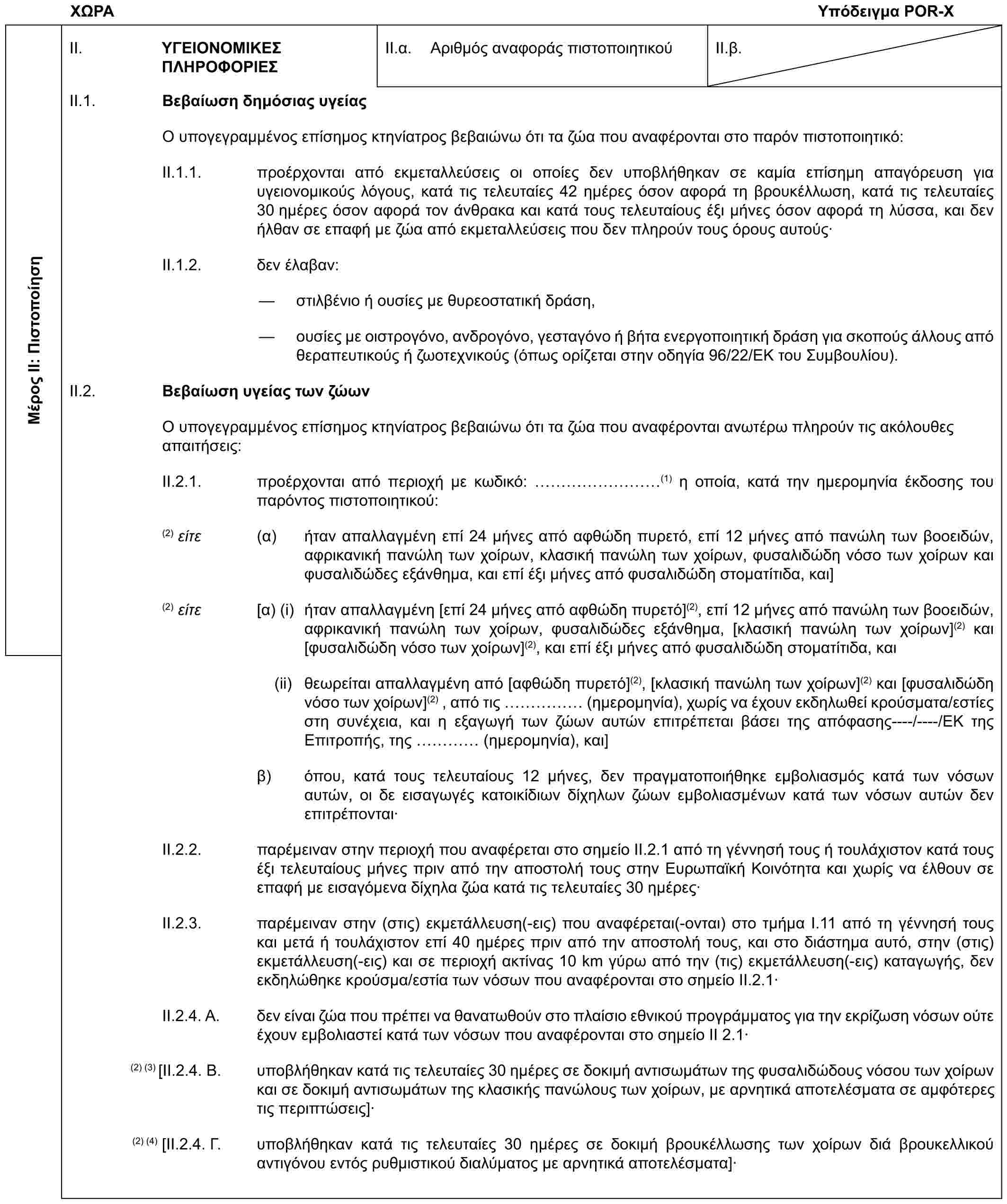 ΧΩΡΑΥπόδειγμα POR-XΜέρος II: ΠιστοποίησηII. ΥΓΕΙΟΝΟΜΙΚΕΣ ΠΛΗΡΟΦΟΡΙΕΣII.α. Αριθμός αναφοράς πιστοποιητικούII.β.II.1. Βεβαίωση δημόσιας υγείαςΟ υπογεγραμμένος επίσημος κτηνίατρος βεβαιώνω ότι τα ζώα που αναφέρονται στο παρόν πιστοποιητικό:II.1.1. προέρχονται από εκμεταλλεύσεις οι οποίες δεν υποβλήθηκαν σε καμία επίσημη απαγόρευση για υγειονομικούς λόγους, κατά τις τελευταίες 42 ημέρες όσον αφορά τη βρουκέλλωση, κατά τις τελευταίες 30 ημέρες όσον αφορά τον άνθρακα και κατά τους τελευταίους έξι μήνες όσον αφορά τη λύσσα, και δεν ήλθαν σε επαφή με ζώα από εκμεταλλεύσεις που δεν πληρούν τους όρους αυτούς·II.1.2. δεν έλαβαν:— στιλβένιο ή ουσίες με θυρεοστατική δράση,— ουσίες με οιστρογόνο, ανδρογόνο, γεσταγόνο ή βήτα ενεργοποιητική δράση για σκοπούς άλλους από θεραπευτικούς ή ζωοτεχνικούς (όπως ορίζεται στην οδηγία 96/22/ΕΚ του Συμβουλίου).II.2. Βεβαίωση υγείας των ζώωνΟ υπογεγραμμένος επίσημος κτηνίατρος βεβαιώνω ότι τα ζώα που αναφέρονται ανωτέρω πληρούν τις ακόλουθες απαιτήσεις:II.2.1. προέρχονται από περιοχή με κωδικό: ………(1) η οποία, κατά την ημερομηνία έκδοσης του παρόντος πιστοποιητικού:(2) είτε (α) ήταν απαλλαγμένη επί 24 μήνες από αφθώδη πυρετό, επί 12 μήνες από πανώλη των βοοειδών, αφρικανική πανώλη των χοίρων, κλασική πανώλη των χοίρων, φυσαλιδώδη νόσο των χοίρων και φυσαλιδώδες εξάνθημα, και επί έξι μήνες από φυσαλιδώδη στοματίτιδα, και](2) είτε [α) (i) ήταν απαλλαγμένη [επί 24 μήνες από αφθώδη πυρετό](2), επί 12 μήνες από πανώλη των βοοειδών, αφρικανική πανώλη των χοίρων, φυσαλιδώδες εξάνθημα, [κλασική πανώλη των χοίρων](2) και [φυσαλιδώδη νόσο των χοίρων](2), και επί έξι μήνες από φυσαλιδώδη στοματίτιδα, και(ii) θεωρείται απαλλαγμένη από [αφθώδη πυρετό](2), [κλασική πανώλη των χοίρων](2) και [φυσαλιδώδη νόσο των χοίρων](2) , από τις …… (ημερομηνία), χωρίς να έχουν εκδηλωθεί κρούσματα/εστίες στη συνέχεια, και η εξαγωγή των ζώων αυτών επιτρέπεται βάσει της απόφασης----/----/ΕΚ της Επιτροπής, της … (ημερομηνία), και]β) όπου, κατά τους τελευταίους 12 μήνες, δεν πραγματοποιήθηκε εμβολιασμός κατά των νόσων αυτών, οι δε εισαγωγές κατοικίδιων δίχηλων ζώων εμβολιασμένων κατά των νόσων αυτών δεν επιτρέπονται·II.2.2. παρέμειναν στην περιοχή που αναφέρεται στο σημείο II.2.1 από τη γέννησή τους ή τουλάχιστον κατά τους έξι τελευταίους μήνες πριν από την αποστολή τους στην Ευρωπαϊκή Κοινότητα και χωρίς να έλθουν σε επαφή με εισαγόμενα δίχηλα ζώα κατά τις τελευταίες 30 ημέρες·II.2.3. παρέμειναν στην (στις) εκμετάλλευση(-εις) που αναφέρεται(-ονται) στο τμήμα I.11 από τη γέννησή τους και μετά ή τουλάχιστον επί 40 ημέρες πριν από την αποστολή τους, και στο διάστημα αυτό, στην (στις) εκμετάλλευση(-εις) και σε περιοχή ακτίνας 10 km γύρω από την (τις) εκμετάλλευση(-εις) καταγωγής, δεν εκδηλώθηκε κρούσμα/εστία των νόσων που αναφέρονται στο σημείο II.2.1·II.2.4. A. δεν είναι ζώα που πρέπει να θανατωθούν στο πλαίσιο εθνικού προγράμματος για την εκρίζωση νόσων ούτε έχουν εμβολιαστεί κατά των νόσων που αναφέρονται στο σημείο ΙΙ 2.1·(2) (3) [II.2.4. B. υποβλήθηκαν κατά τις τελευταίες 30 ημέρες σε δοκιμή αντισωμάτων της φυσαλιδώδους νόσου των χοίρων και σε δοκιμή αντισωμάτων της κλασικής πανώλους των χοίρων, με αρνητικά αποτελέσματα σε αμφότερες τις περιπτώσεις]·(2) (4)[II.2.4. Γ. υποβλήθηκαν κατά τις τελευταίες 30 ημέρες σε δοκιμή βρουκέλλωσης των χοίρων διά βρουκελλικού αντιγόνου εντός ρυθμιστικού διαλύματος με αρνητικά αποτελέσματα]·