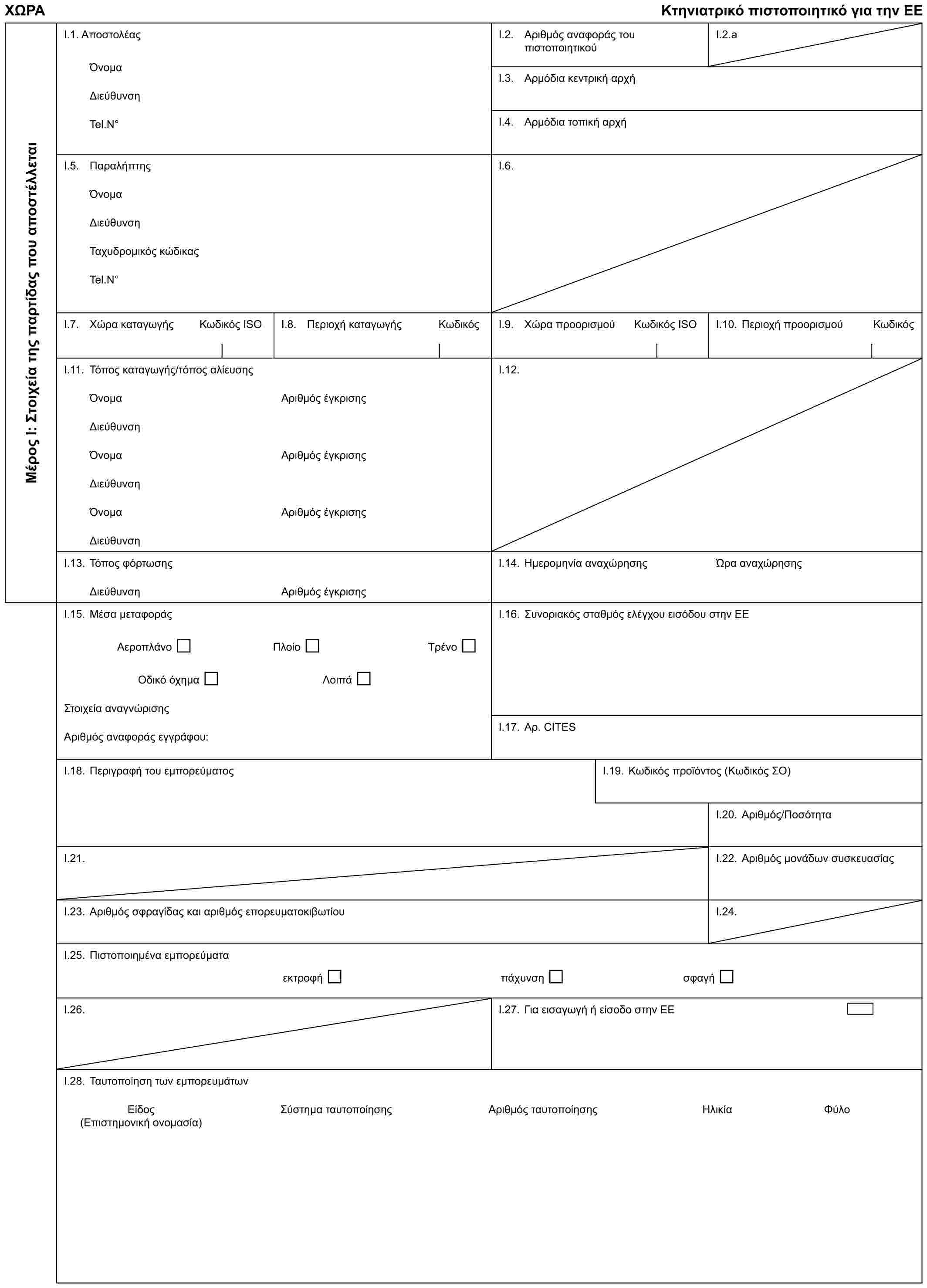 ΧΩΡΑ Κτηνιατρικό πιστοποιητικό για την ΕΕΜέρος Ι: Στοιχεία της παρτίδας που αποστέλλεταιI.1. ΑποστολέαςΌνομαΔιεύθυνσηTel.N°I.2. Αριθμός αναφοράς του πιστοποιητικούI.2.aI.3. Αρμόδια κεντρική αρχήI.4. Αρμόδια τοπική αρχήI.5. ΠαραλήπτηςΌνομαΔιεύθυνσηΤαχυδρομικός κώδικαςTel.N°I.6.I.7. Χώρα καταγωγής Κωδικός ISOI.8. Περιοχή καταγωγής ΚωδικόςI.9. Χώρα προορισμού Κωδικός ISOI.10. Περιοχή προορισμού ΚωδικόςI.11. Τόπος καταγωγής/τόπος αλίευσηςΌνομαΔιεύθυνσηΌνομαΔιεύθυνσηΌνομαΔιεύθυνσηΑριθμός έγκρισηςΑριθμός έγκρισηςΑριθμός έγκρισηςI.12.I.13. Τόπος φόρτωσηςΔιεύθυνσηΑριθμός έγκρισηςI.14. Ημερομηνία αναχώρησηςΏρα αναχώρησηςI.15. Μέσα μεταφοράςΑεροπλάνο Πλοίο ΤρένοΟδικό όχημα ΛοιπάΣτοιχεία αναγνώρισηςΑριθμός αναφοράς εγγράφου:I.16. Συνοριακός σταθμός ελέγχου εισόδου στην ΕΕI.17. Αρ. CITESI.18. Περιγραφή του εμπορεύματοςI.19. Κωδικός προϊόντος (Κωδικός ΣΟ)I.20. Αριθμός/ΠοσότηταI.21.I.22. Αριθμός μονάδων συσκευασίαςI.23. Αριθμός σφραγίδας και αριθμός επορευματοκιβωτίουI.24.I.25. Πιστοποιημένα εμπορεύματαεκτροφή πάχυνση σφαγήI.26.I.27. Για εισαγωγή ή είσοδο στην ΕΕI.28. Ταυτοποίηση των εμπορευμάτωνΕίδος Σύστημα ταυτοποίησης Αριθμός ταυτοποίησης Ηλικία Φύλο (Επιστημονική ονομασία)