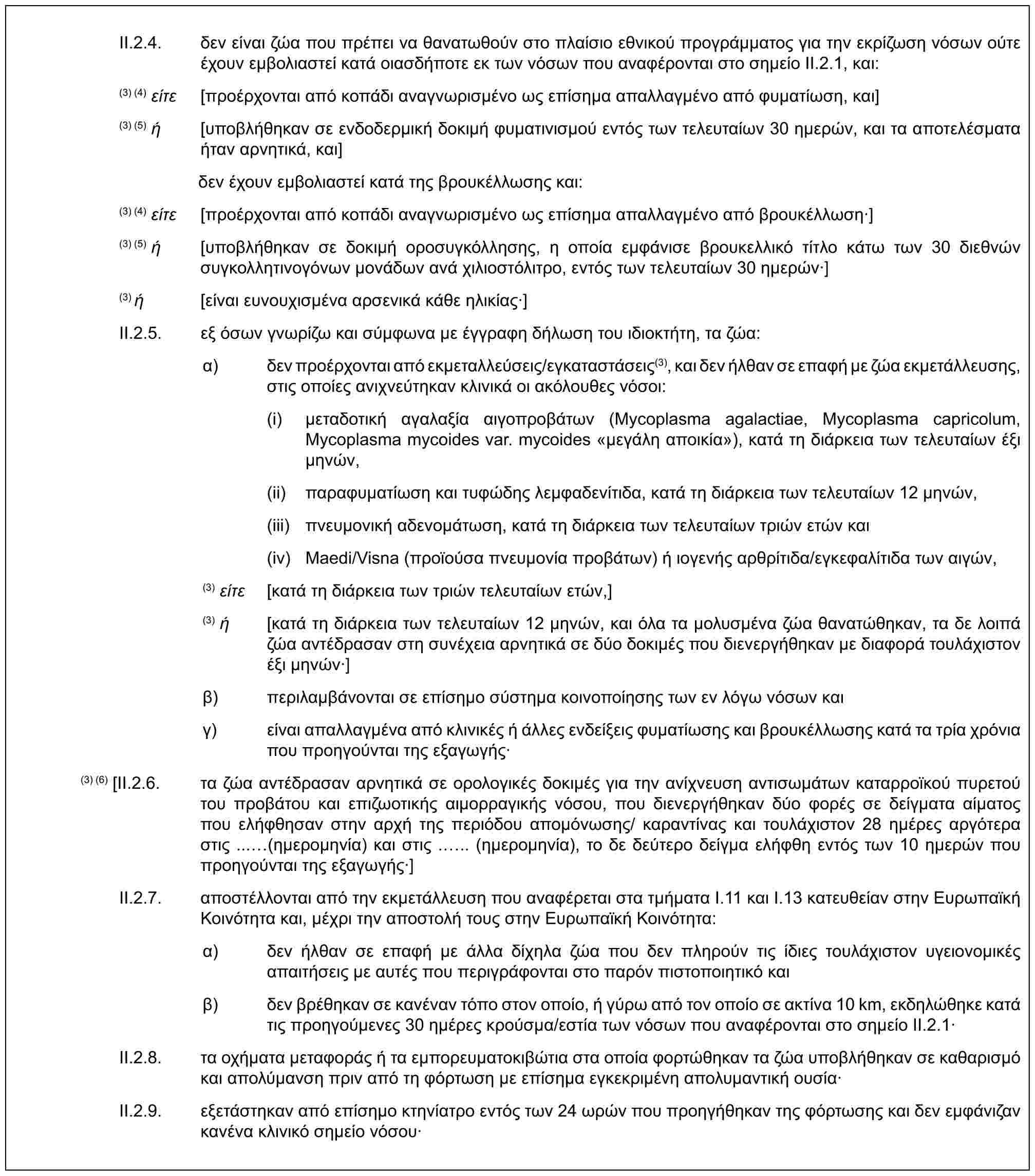 II.2.4. δεν είναι ζώα που πρέπει να θανατωθούν στο πλαίσιο εθνικού προγράμματος για την εκρίζωση νόσων ούτε έχουν εμβολιαστεί κατά οιασδήποτε εκ των νόσων που αναφέρονται στο σημείο II.2.1, και:(3) (4) είτε [προέρχονται από κοπάδι αναγνωρισμένο ως επίσημα απαλλαγμένο από φυματίωση, και](3) (5) ή [υποβλήθηκαν σε ενδοδερμική δοκιμή φυματινισμού εντός των τελευταίων 30 ημερών, και τα αποτελέσματα ήταν αρνητικά, και]δεν έχουν εμβολιαστεί κατά της βρουκέλλωσης και:(3) (4) είτε [προέρχονται από κοπάδι αναγνωρισμένο ως επίσημα απαλλαγμένο από βρουκέλλωση·](3) (5) ή [υποβλήθηκαν σε δοκιμή οροσυγκόλλησης, η οποία εμφάνισε βρουκελλικό τίτλο κάτω των 30 διεθνών συγκολλητινογόνων μονάδων ανά χιλιοστόλιτρο, εντός των τελευταίων 30 ημερών·](3) ή [είναι ευνουχισμένα αρσενικά κάθε ηλικίας·]II.2.5. εξ όσων γνωρίζω και σύμφωνα με έγγραφη δήλωση του ιδιοκτήτη, τα ζώα:α) δεν προέρχονται από εκμεταλλεύσεις/εγκαταστάσεις(3), και δεν ήλθαν σε επαφή με ζώα εκμετάλλευσης, στις οποίες ανιχνεύτηκαν κλινικά οι ακόλουθες νόσοι:(i) μεταδοτική αγαλαξία αιγοπροβάτων (Mycoplasma agalactiae, Mycoplasma capricolum, Mycoplasma mycoides var. mycoides «μεγάλη αποικία»), κατά τη διάρκεια των τελευταίων έξι μηνών,(ii) παραφυματίωση και τυφώδης λεμφαδενίτιδα, κατά τη διάρκεια των τελευταίων 12 μηνών,(iii) πνευμονική αδενομάτωση, κατά τη διάρκεια των τελευταίων τριών ετών και(iv) Maedi/Visna (προϊούσα πνευμονία προβάτων) ή ιογενής αρθρίτιδα/εγκεφαλίτιδα των αιγών,(3) είτε [κατά τη διάρκεια των τριών τελευταίων ετών,](3) ή [κατά τη διάρκεια των τελευταίων 12 μηνών, και όλα τα μολυσμένα ζώα θανατώθηκαν, τα δε λοιπά ζώα αντέδρασαν στη συνέχεια αρνητικά σε δύο δοκιμές που διενεργήθηκαν με διαφορά τουλάχιστον έξι μηνών·]β) περιλαμβάνονται σε επίσημο σύστημα κοινοποίησης των εν λόγω νόσων καιγ) είναι απαλλαγμένα από κλινικές ή άλλες ενδείξεις φυματίωσης και βρουκέλλωσης κατά τα τρία χρόνια που προηγούνται της εξαγωγής·(3) (6) [II.2.6. τα ζώα αντέδρασαν αρνητικά σε ορολογικές δοκιμές για την ανίχνευση αντισωμάτων καταρροϊκού πυρετού του προβάτου και επιζωοτικής αιμορραγικής νόσου, που διενεργήθηκαν δύο φορές σε δείγματα αίματος που ελήφθησαν στην αρχή της περιόδου απομόνωσης/ καραντίνας και τουλάχιστον 28 ημέρες αργότερα στις ... (ημερομηνία) και στις ... (ημερομηνία), το δε δεύτερο δείγμα ελήφθη εντός των 10 ημερών που προηγούνται της εξαγωγής·]II.2.7. αποστέλλονται από την εκμετάλλευση που αναφέρεται στα τμήματα I.11 και I.13 κατευθείαν στην Ευρωπαϊκή Κοινότητα και, μέχρι την αποστολή τους στην Ευρωπαϊκή Κοινότητα:α) δεν ήλθαν σε επαφή με άλλα δίχηλα ζώα που δεν πληρούν τις ίδιες τουλάχιστον υγειονομικές απαιτήσεις με αυτές που περιγράφονται στο παρόν πιστοποιητικό καιβ) δεν βρέθηκαν σε κανέναν τόπο στον οποίο, ή γύρω από τον οποίο σε ακτίνα 10 km, εκδηλώθηκε κατά τις προηγούμενες 30 ημέρες κρούσμα/εστία των νόσων που αναφέρονται στο σημείο II.2.1·II.2.8. τα οχήματα μεταφοράς ή τα εμπορευματοκιβώτια στα οποία φορτώθηκαν τα ζώα υποβλήθηκαν σε καθαρισμό και απολύμανση πριν από τη φόρτωση με επίσημα εγκεκριμένη απολυμαντική ουσία·II.2.9. εξετάστηκαν από επίσημο κτηνίατρο εντός των 24 ωρών που προηγήθηκαν της φόρτωσης και δεν εμφάνιζαν κανένα κλινικό σημείο νόσου·