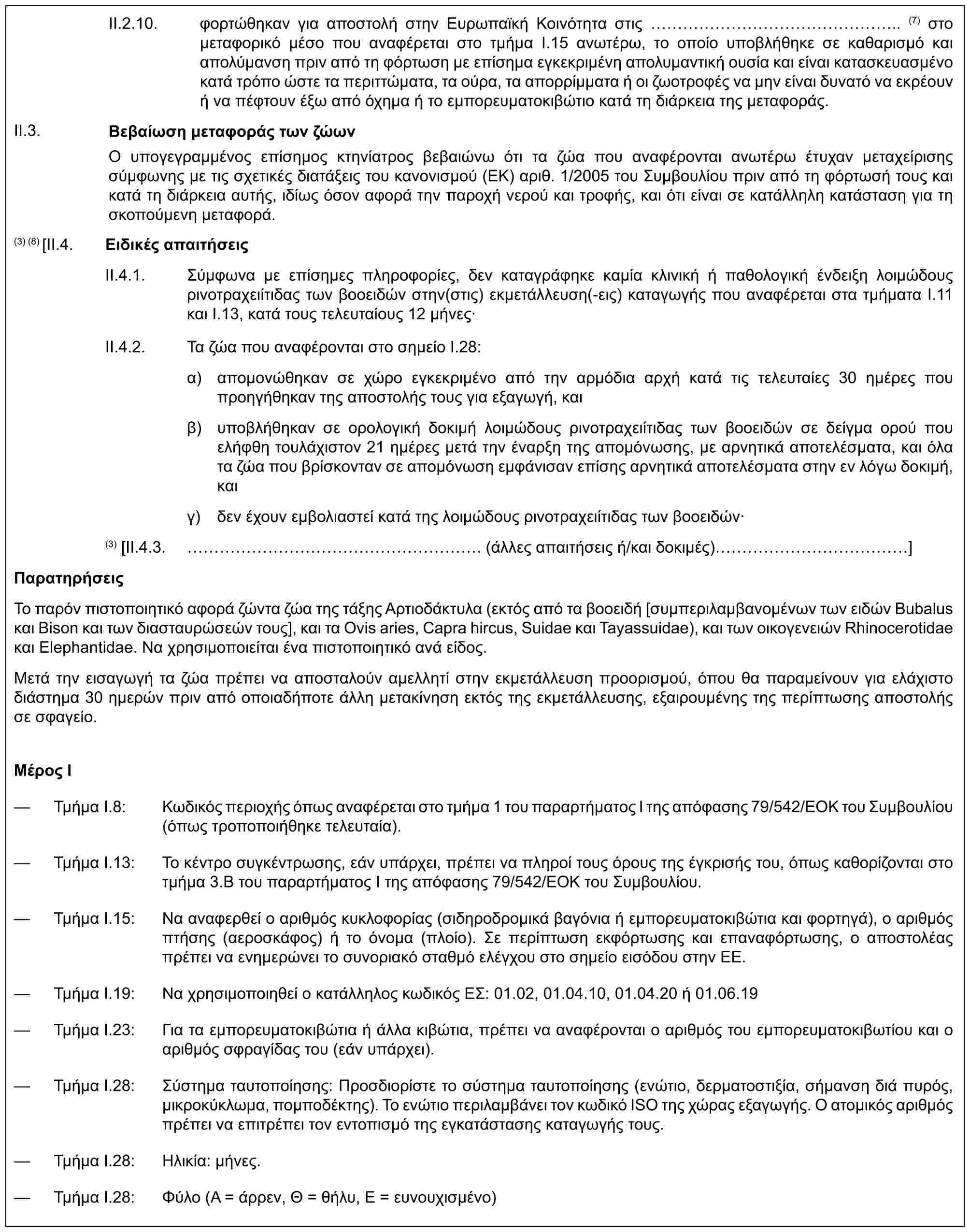 II.2.10. φορτώθηκαν για αποστολή στην Ευρωπαϊκή Κοινότητα στις ……………….. (7) στο μεταφορικό μέσο που αναφέρεται στο τμήμα I.15 ανωτέρω, το οποίο υποβλήθηκε σε καθαρισμό και απολύμανση πριν από τη φόρτωση με επίσημα εγκεκριμένη απολυμαντική ουσία και είναι κατασκευασμένο κατά τρόπο ώστε τα περιττώματα, τα ούρα, τα απορρίμματα ή οι ζωοτροφές να μην είναι δυνατό να εκρέουν ή να πέφτουν έξω από όχημα ή το εμπορευματοκιβώτιο κατά τη διάρκεια της μεταφοράς.Βεβαίωση μεταφοράς των ζώωνΟ υπογεγραμμένος επίσημος κτηνίατρος βεβαιώνω ότι τα ζώα που αναφέρονται ανωτέρω έτυχαν μεταχείρισης σύμφωνης με τις σχετικές διατάξεις του κανονισμού (ΕΚ) αριθ. 1/2005 του Συμβουλίου πριν από τη φόρτωσή τους και κατά τη διάρκεια αυτής, ιδίως όσον αφορά την παροχή νερού και τροφής, και ότι είναι σε κατάλληλη κατάσταση για τη σκοπούμενη μεταφορά.II.3.(3) (8) [II.4. Ειδικές απαιτήσειςII.4.1. Σύμφωνα με επίσημες πληροφορίες, δεν καταγράφηκε καμία κλινική ή παθολογική ένδειξη λοιμώδους ρινοτραχειίτιδας των βοοειδών στην(στις) εκμετάλλευση(-εις) καταγωγής που αναφέρεται στα τμήματα I.11 και Ι.13, κατά τους τελευταίους 12 μήνες·II.4.2. Τα ζώα που αναφέρονται στο σημείο Ι.28:α) απομονώθηκαν σε χώρο εγκεκριμένο από την αρμόδια αρχή κατά τις τελευταίες 30 ημέρες που προηγήθηκαν της αποστολής τους για εξαγωγή, καιβ) υποβλήθηκαν σε ορολογική δοκιμή λοιμώδους ρινοτραχειίτιδας των βοοειδών σε δείγμα ορού που ελήφθη τουλάχιστον 21 ημέρες μετά την έναρξη της απομόνωσης, με αρνητικά αποτελέσματα, και όλα τα ζώα που βρίσκονταν σε απομόνωση εμφάνισαν επίσης αρνητικά αποτελέσματα στην εν λόγω δοκιμή, καιγ) δεν έχουν εμβολιαστεί κατά της λοιμώδους ρινοτραχειίτιδας των βοοειδών·(3) [II.4.3. ……………………. (άλλες απαιτήσεις ή/και δοκιμές) ……………]ΠαρατηρήσειςΤο παρόν πιστοποιητικό αφορά ζώντα ζώα της τάξης Αρτιοδάκτυλα (εκτός από τα βοοειδή [συμπεριλαμβανομένων των ειδών Bubalus και Bison και των διασταυρώσεών τους], και τα Ovis aries, Capra hircus, Suidae και Tayassuidae), και των οικογενειών Rhinocerotidae και Elephantidae. Να χρησιμοποιείται ένα πιστοποιητικό ανά είδος.Μετά την εισαγωγή τα ζώα πρέπει να αποσταλούν αμελλητί στην εκμετάλλευση προορισμού, όπου θα παραμείνουν για ελάχιστο διάστημα 30 ημερών πριν από οποιαδήποτε άλλη μετακίνηση εκτός της εκμετάλλευσης, εξαιρουμένης της περίπτωσης αποστολής σε σφαγείο.Μέρος I— Τμήμα I.8: Κωδικός περιοχής όπως αναφέρεται στο τμήμα 1 του παραρτήματος I της απόφασης 79/542/ΕΟΚ του Συμβουλίου (όπως τροποποιήθηκε τελευταία).— Τμήμα I.13: Το κέντρο συγκέντρωσης, εάν υπάρχει, πρέπει να πληροί τους όρους της έγκρισής του, όπως καθορίζονται στο τμήμα 3.B του παραρτήματος Ι της απόφασης 79/542/ΕΟΚ του Συμβουλίου.— Τμήμα I.15: Να αναφερθεί ο αριθμός κυκλοφορίας (σιδηροδρομικά βαγόνια ή εμπορευματοκιβώτια και φορτηγά), ο αριθμός πτήσης (αεροσκάφος) ή το όνομα (πλοίο). Σε περίπτωση εκφόρτωσης και επαναφόρτωσης, ο αποστολέας πρέπει να ενημερώνει το συνοριακό σταθμό ελέγχου στο σημείο εισόδου στην ΕΕ.— Τμήμα I.19: Να χρησιμοποιηθεί ο κατάλληλος κωδικός ΕΣ: 01.02, 01.04.10, 01.04.20 ή 01.06.19— Τμήμα I.23: Για τα εμπορευματοκιβώτια ή άλλα κιβώτια, πρέπει να αναφέρονται ο αριθμός του εμπορευματοκιβωτίου και ο αριθμός σφραγίδας του (εάν υπάρχει).— Τμήμα I.28: Σύστημα ταυτοποίησης: Προσδιορίστε το σύστημα ταυτοποίησης (ενώτιο, δερματοστιξία, σήμανση διά πυρός, μικροκύκλωμα, πομποδέκτης). Το ενώτιο περιλαμβάνει τον κωδικό ISO της χώρας εξαγωγής. Ο ατομικός αριθμός πρέπει να επιτρέπει τον εντοπισμό της εγκατάστασης καταγωγής τους.— Τμήμα I.28: Ηλικία: μήνες.— Τμήμα I.28: Φύλο (Α = άρρεν, Θ = θήλυ, Ε = ευνουχισμένο)