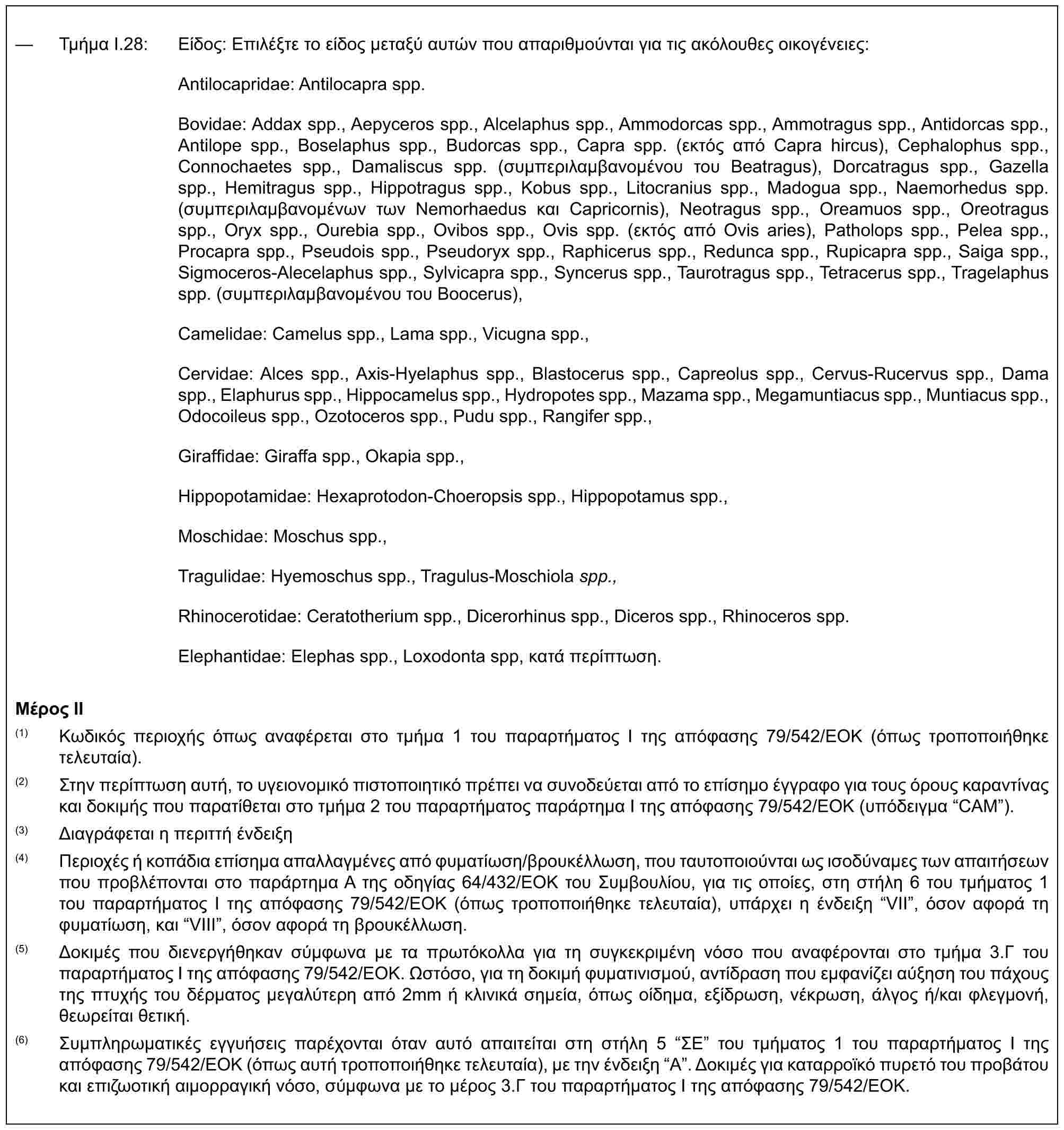 — Τμήμα I.28: Είδος: Επιλέξτε το είδος μεταξύ αυτών που απαριθμούνται για τις ακόλουθες οικογένειες:Antilocapridae: Antilocapra spp.Bovidae: Addax spp., Aepyceros spp., Alcelaphus spp., Ammodorcas spp., Ammotragus spp., Antidorcas spp., Antilope spp., Boselaphus spp., Budorcas spp., Capra spp. (εκτός από Capra hircus), Cephalophus spp., Connochaetes spp., Damaliscus spp. (συμπεριλαμβανομένου του Beatragus), Dorcatragus spp., Gazella spp., Hemitragus spp., Hippotragus spp., Kobus spp., Litocranius spp., Madogua spp., Naemorhedus spp. (συμπεριλαμβανομένων των Nemorhaedus και Capricornis), Neotragus spp., Oreamuos spp., Oreotragus spp., Oryx spp., Ourebia spp., Ovibos spp., Ovis spp. (εκτός από Ovis aries), Patholops spp., Pelea spp., Procapra spp., Pseudois spp., Pseudoryx spp., Raphicerus spp., Redunca spp., Rupicapra spp., Saiga spp., Sigmoceros-Alecelaphus spp., Sylvicapra spp., Syncerus spp., Taurotragus spp., Tetracerus spp., Tragelaphus spp. (συμπεριλαμβανομένου του Boocerus),Camelidae: Camelus spp., Lama spp., Vicugna spp.,Cervidae: Alces spp., Axis-Hyelaphus spp., Blastocerus spp., Capreolus spp., Cervus-Rucervus spp., Dama spp., Elaphurus spp., Hippocamelus spp., Hydropotes spp., Mazama spp., Megamuntiacus spp., Muntiacus spp., Odocoileus spp., Ozotoceros spp., Pudu spp., Rangifer spp.,Giraffidae: Giraffa spp., Okapia spp.,Hippopotamidae: Hexaprotodon-Choeropsis spp., Hippopotamus spp.,Moschidae: Moschus spp.,Tragulidae: Hyemoschus spp., Tragulus-Moschiola spp.,Rhinocerotidae: Ceratotherium spp., Dicerorhinus spp., Diceros spp., Rhinoceros spp.Elephantidae: Elephas spp., Loxodonta spp, κατά περίπτωση.Μέρος II(1) Κωδικός περιοχής όπως αναφέρεται στο τμήμα 1 του παραρτήματος I της απόφασης 79/542/ΕΟΚ (όπως τροποποιήθηκε τελευταία).(2) Στην περίπτωση αυτή, το υγειονομικό πιστοποιητικό πρέπει να συνοδεύεται από το επίσημο έγγραφο για τους όρους καραντίνας και δοκιμής που παρατίθεται στο τμήμα 2 του παραρτήματος παράρτημα Ι της απόφασης 79/542/ΕΟΚ (υπόδειγμα “CAM”).(3) Διαγράφεται η περιττή ένδειξη(4) Περιοχές ή κοπάδια επίσημα απαλλαγμένες από φυματίωση/βρουκέλλωση, που ταυτοποιούνται ως ισοδύναμες των απαιτήσεων που προβλέπονται στο παράρτημα A της οδηγίας 64/432/ΕΟΚ του Συμβουλίου, για τις οποίες, στη στήλη 6 του τμήματος 1 του παραρτήματος I της απόφασης 79/542/ΕΟΚ (όπως τροποποιήθηκε τελευταία), υπάρχει η ένδειξη “VII”, όσον αφορά τη φυματίωση, και “VIII”, όσον αφορά τη βρουκέλλωση.(5) Δοκιμές που διενεργήθηκαν σύμφωνα με τα πρωτόκολλα για τη συγκεκριμένη νόσο που αναφέρονται στο τμήμα 3.Γ του παραρτήματος I της απόφασης 79/542/ΕΟΚ. Ωστόσο, για τη δοκιμή φυματινισμού, αντίδραση που εμφανίζει αύξηση του πάχους της πτυχής του δέρματος μεγαλύτερη από 2mm ή κλινικά σημεία, όπως οίδημα, εξίδρωση, νέκρωση, άλγος ή/και φλεγμονή, θεωρείται θετική.(6) Συμπληρωματικές εγγυήσεις παρέχονται όταν αυτό απαιτείται στη στήλη 5 “ΣΕ” του τμήματος 1 του παραρτήματος I της απόφασης 79/542/ΕΟΚ (όπως αυτή τροποποιήθηκε τελευταία), με την ένδειξη “A”. Δοκιμές για καταρροϊκό πυρετό του προβάτου και επιζωοτική αιμορραγική νόσο, σύμφωνα με το μέρος 3.Γ του παραρτήματος I της απόφασης 79/542/ΕΟΚ.