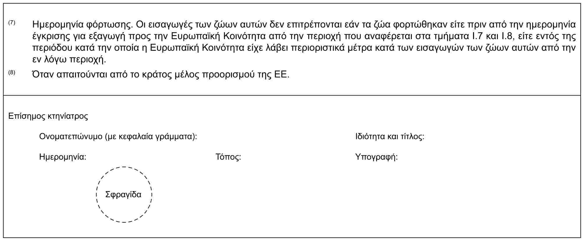 (7) Ημερομηνία φόρτωσης. Οι εισαγωγές των ζώων αυτών δεν επιτρέπονται εάν τα ζώα φορτώθηκαν είτε πριν από την ημερομηνία έγκρισης για εξαγωγή προς την Ευρωπαϊκή Κοινότητα από την περιοχή που αναφέρεται στα τμήματα I.7 και I.8, είτε εντός της περιόδου κατά την οποία η Ευρωπαϊκή Κοινότητα είχε λάβει περιοριστικά μέτρα κατά των εισαγωγών των ζώων αυτών από την εν λόγω περιοχή.(8) Όταν απαιτούνται από το κράτος μέλος προορισμού της ΕΕ.Επίσημος κτηνίατροςΟνοματεπώνυμο (με κεφαλαία γράμματα):Ιδιότητα και τίτλος:Ημερομηνία:Τόπος:Υπογραφή:Σφραγίδα