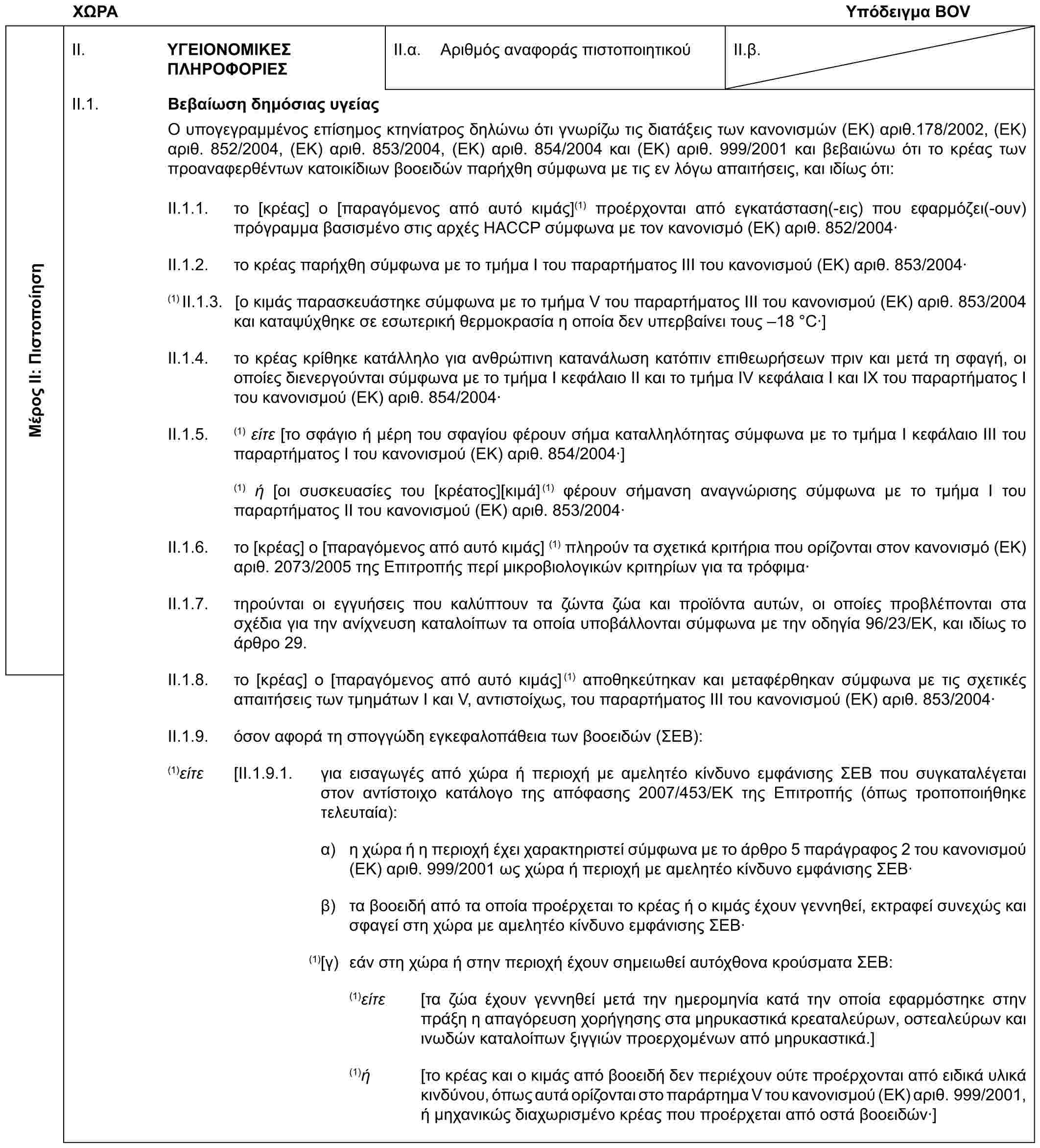 ΧΩΡΑΥπόδειγμα BOVΜέρος II: ΠιστοποίησηII. ΥΓΕΙΟΝΟΜΙΚΕΣ ΠΛΗΡΟΦΟΡΙΕΣII.α. Αριθμός αναφοράς πιστοποιητικούII.β.II.1. Βεβαίωση δημόσιας υγείαςΟ υπογεγραμμένος επίσημος κτηνίατρος δηλώνω ότι γνωρίζω τις διατάξεις των κανονισμών (ΕΚ) αριθ.178/2002, (ΕΚ) αριθ. 852/2004, (ΕΚ) αριθ. 853/2004, (ΕΚ) αριθ. 854/2004 και (ΕΚ) αριθ. 999/2001 και βεβαιώνω ότι το κρέας των προαναφερθέντων κατοικίδιων βοοειδών παρήχθη σύμφωνα με τις εν λόγω απαιτήσεις, και ιδίως ότι:II.1.1. το [κρέας] ο [παραγόμενος από αυτό κιμάς](1) προέρχονται από εγκατάσταση(-εις) που εφαρμόζει(-ουν) πρόγραμμα βασισμένο στις αρχές HACCP σύμφωνα με τον κανονισμό (ΕΚ) αριθ. 852/2004·II.1.2. το κρέας παρήχθη σύμφωνα με το τμήμα I του παραρτήματος III του κανονισμού (ΕΚ) αριθ. 853/2004·(1) II.1.3. [ο κιμάς παρασκευάστηκε σύμφωνα με το τμήμα V του παραρτήματος ΙΙΙ του κανονισμού (ΕΚ) αριθ. 853/2004 και καταψύχθηκε σε εσωτερική θερμοκρασία η οποία δεν υπερβαίνει τους –18 °C·]II.1.4. το κρέας κρίθηκε κατάλληλο για ανθρώπινη κατανάλωση κατόπιν επιθεωρήσεων πριν και μετά τη σφαγή, οι οποίες διενεργούνται σύμφωνα με το τμήμα I κεφάλαιο ΙΙ και το τμήμα IV κεφάλαια I και IX του παραρτήματος I του κανονισμού (ΕΚ) αριθ. 854/2004·II.1.5. (1) είτε [το σφάγιο ή μέρη του σφαγίου φέρουν σήμα καταλληλότητας σύμφωνα με το τμήμα Ι κεφάλαιο ΙΙΙ του παραρτήματος Ι του κανονισμού (ΕΚ) αριθ. 854/2004·](1) ή [οι συσκευασίες του [κρέατος][κιμά](1) φέρουν σήμανση αναγνώρισης σύμφωνα με το τμήμα I του παραρτήματος II του κανονισμού (ΕΚ) αριθ. 853/2004·II.1.6. το [κρέας] ο [παραγόμενος από αυτό κιμάς] (1) πληρούν τα σχετικά κριτήρια που ορίζονται στον κανονισμό (ΕΚ) αριθ. 2073/2005 της Επιτροπής περί μικροβιολογικών κριτηρίων για τα τρόφιμα·II.1.7. τηρούνται οι εγγυήσεις που καλύπτουν τα ζώντα ζώα και προϊόντα αυτών, οι οποίες προβλέπονται στα σχέδια για την ανίχνευση καταλοίπων τα οποία υποβάλλονται σύμφωνα με την οδηγία 96/23/ΕΚ, και ιδίως το άρθρο 29.II.1.8. το [κρέας] ο [παραγόμενος από αυτό κιμάς](1) αποθηκεύτηκαν και μεταφέρθηκαν σύμφωνα με τις σχετικές απαιτήσεις των τμημάτων Ι και V, αντιστοίχως, του παραρτήματος ΙΙΙ του κανονισμού (ΕΚ) αριθ. 853/2004·II.1.9. όσον αφορά τη σπογγώδη εγκεφαλοπάθεια των βοοειδών (ΣΕΒ):(1)είτε [II.1.9.1. για εισαγωγές από χώρα ή περιοχή με αμελητέο κίνδυνο εμφάνισης ΣΕΒ που συγκαταλέγεται στον αντίστοιχο κατάλογο της απόφασης 2007/453/ΕΚ της Επιτροπής (όπως τροποποιήθηκε τελευταία):α) η χώρα ή η περιοχή έχει χαρακτηριστεί σύμφωνα με το άρθρο 5 παράγραφος 2 του κανονισμού (ΕΚ) αριθ. 999/2001 ως χώρα ή περιοχή με αμελητέο κίνδυνο εμφάνισης ΣΕΒ·β) τα βοοειδή από τα οποία προέρχεται το κρέας ή ο κιμάς έχουν γεννηθεί, εκτραφεί συνεχώς και σφαγεί στη χώρα με αμελητέο κίνδυνο εμφάνισης ΣΕΒ·(1)[γ) εάν στη χώρα ή στην περιοχή έχουν σημειωθεί αυτόχθονα κρούσματα ΣΕΒ:(1)είτε [τα ζώα έχουν γεννηθεί μετά την ημερομηνία κατά την οποία εφαρμόστηκε στην πράξη η απαγόρευση χορήγησης στα μηρυκαστικά κρεαταλεύρων, οστεαλεύρων και ινωδών καταλοίπων ξιγγιών προερχομένων από μηρυκαστικά.](1)ή [το κρέας και ο κιμάς από βοοειδή δεν περιέχουν ούτε προέρχονται από ειδικά υλικά κινδύνου, όπως αυτά ορίζονται στο παράρτημα V του κανονισμού (ΕΚ) αριθ. 999/2001, ή μηχανικώς διαχωρισμένο κρέας που προέρχεται από οστά βοοειδών·]