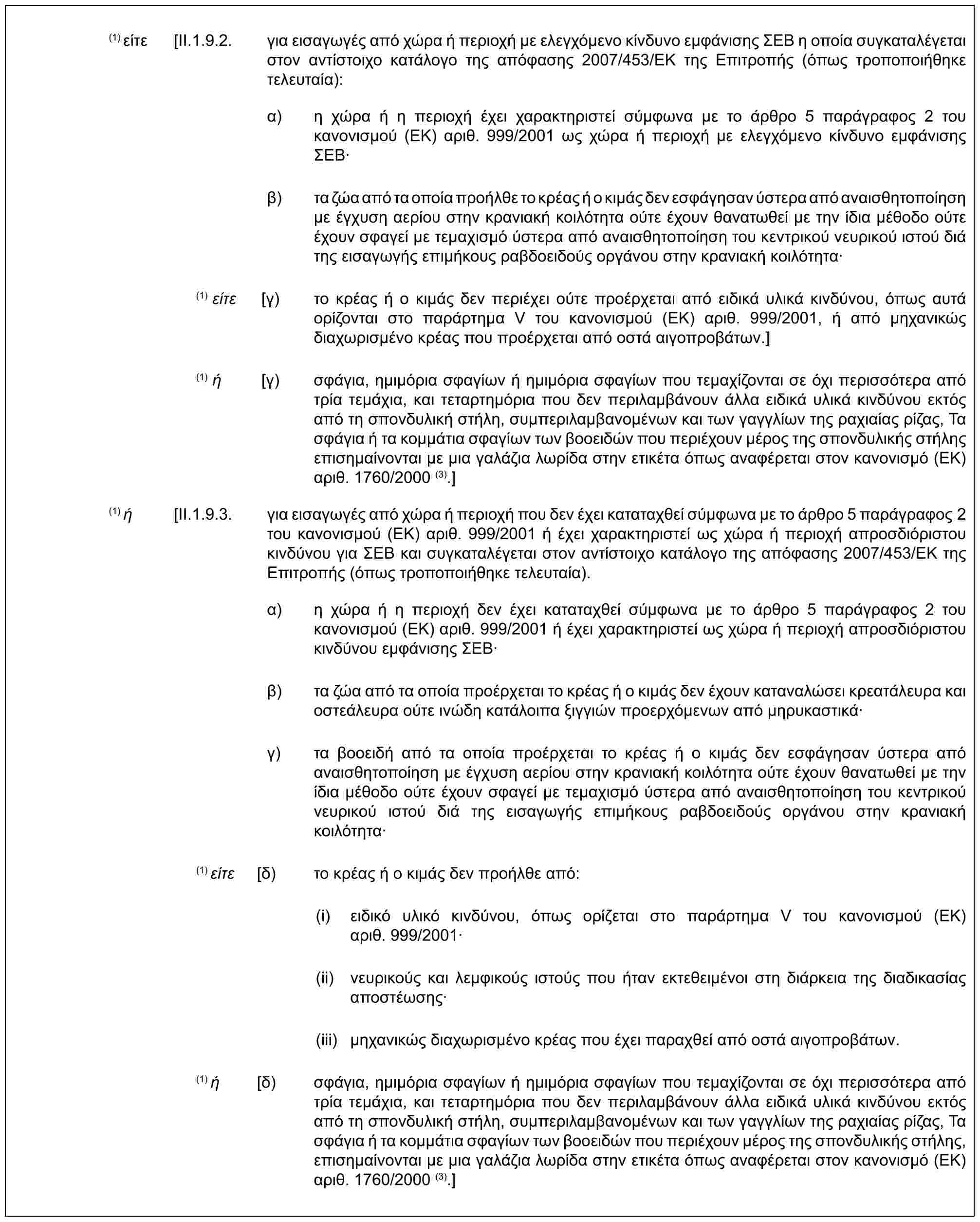 (1) είτε [II.1.9.2. για εισαγωγές από χώρα ή περιοχή με ελεγχόμενο κίνδυνο εμφάνισης ΣΕΒ η οποία συγκαταλέγεται στον αντίστοιχο κατάλογο της απόφασης 2007/453/ΕΚ της Επιτροπής (όπως τροποποιήθηκε τελευταία):α) η χώρα ή η περιοχή έχει χαρακτηριστεί σύμφωνα με το άρθρο 5 παράγραφος 2 του κανονισμού (ΕΚ) αριθ. 999/2001 ως χώρα ή περιοχή με ελεγχόμενο κίνδυνο εμφάνισης ΣΕΒ·β) τα ζώα από τα οποία προήλθε το κρέας ή ο κιμάς δεν εσφάγησαν ύστερα από αναισθητοποίηση με έγχυση αερίου στην κρανιακή κοιλότητα ούτε έχουν θανατωθεί με την ίδια μέθοδο ούτε έχουν σφαγεί με τεμαχισμό ύστερα από αναισθητοποίηση του κεντρικού νευρικού ιστού διά της εισαγωγής επιμήκους ραβδοειδούς οργάνου στην κρανιακή κοιλότητα·(1) είτε [γ) το κρέας ή ο κιμάς δεν περιέχει ούτε προέρχεται από ειδικά υλικά κινδύνου, όπως αυτά ορίζονται στο παράρτημα V του κανονισμού (ΕΚ) αριθ. 999/2001, ή από μηχανικώς διαχωρισμένο κρέας που προέρχεται από οστά αιγοπροβάτων.](1) ή [γ) σφάγια, ημιμόρια σφαγίων ή ημιμόρια σφαγίων που τεμαχίζονται σε όχι περισσότερα από τρία τεμάχια, και τεταρτημόρια που δεν περιλαμβάνουν άλλα ειδικά υλικά κινδύνου εκτός από τη σπονδυλική στήλη, συμπεριλαμβανομένων και των γαγγλίων της ραχιαίας ρίζας, Τα σφάγια ή τα κομμάτια σφαγίων των βοοειδών που περιέχουν μέρος της σπονδυλικής στήλης επισημαίνονται με μια γαλάζια λωρίδα στην ετικέτα όπως αναφέρεται στον κανονισμό (ΕΚ) αριθ. 1760/2000 (3).](1) ή [II.1.9.3. για εισαγωγές από χώρα ή περιοχή που δεν έχει καταταχθεί σύμφωνα με το άρθρο 5 παράγραφος 2 του κανονισμού (ΕΚ) αριθ. 999/2001 ή έχει χαρακτηριστεί ως χώρα ή περιοχή απροσδιόριστου κινδύνου για ΣΕΒ και συγκαταλέγεται στον αντίστοιχο κατάλογο της απόφασης 2007/453/ΕΚ της Επιτροπής (όπως τροποποιήθηκε τελευταία).α) η χώρα ή η περιοχή δεν έχει καταταχθεί σύμφωνα με το άρθρο 5 παράγραφος 2 του κανονισμού (ΕΚ) αριθ. 999/2001 ή έχει χαρακτηριστεί ως χώρα ή περιοχή απροσδιόριστου κινδύνου εμφάνισης ΣΕΒ·β) τα ζώα από τα οποία προέρχεται το κρέας ή ο κιμάς δεν έχουν καταναλώσει κρεατάλευρα και οστεάλευρα ούτε ινώδη κατάλοιπα ξιγγιών προερχόμενων από μηρυκαστικά·γ) τα βοοειδή από τα οποία προέρχεται το κρέας ή ο κιμάς δεν εσφάγησαν ύστερα από αναισθητοποίηση με έγχυση αερίου στην κρανιακή κοιλότητα ούτε έχουν θανατωθεί με την ίδια μέθοδο ούτε έχουν σφαγεί με τεμαχισμό ύστερα από αναισθητοποίηση του κεντρικού νευρικού ιστού διά της εισαγωγής επιμήκους ραβδοειδούς οργάνου στην κρανιακή κοιλότητα·(1) είτε [δ) το κρέας ή ο κιμάς δεν προήλθε από:(i) ειδικό υλικό κινδύνου, όπως ορίζεται στο παράρτημα V του κανονισμού (ΕΚ) αριθ. 999/2001·(ii) νευρικούς και λεμφικούς ιστούς που ήταν εκτεθειμένοι στη διάρκεια της διαδικασίας αποστέωσης·(iii) μηχανικώς διαχωρισμένο κρέας που έχει παραχθεί από οστά αιγοπροβάτων.(1) ή [δ) σφάγια, ημιμόρια σφαγίων ή ημιμόρια σφαγίων που τεμαχίζονται σε όχι περισσότερα από τρία τεμάχια, και τεταρτημόρια που δεν περιλαμβάνουν άλλα ειδικά υλικά κινδύνου εκτός από τη σπονδυλική στήλη, συμπεριλαμβανομένων και των γαγγλίων της ραχιαίας ρίζας, Τα σφάγια ή τα κομμάτια σφαγίων των βοοειδών που περιέχουν μέρος της σπονδυλικής στήλης, επισημαίνονται με μια γαλάζια λωρίδα στην ετικέτα όπως αναφέρεται στον κανονισμό (ΕΚ) αριθ. 1760/2000 (3).]