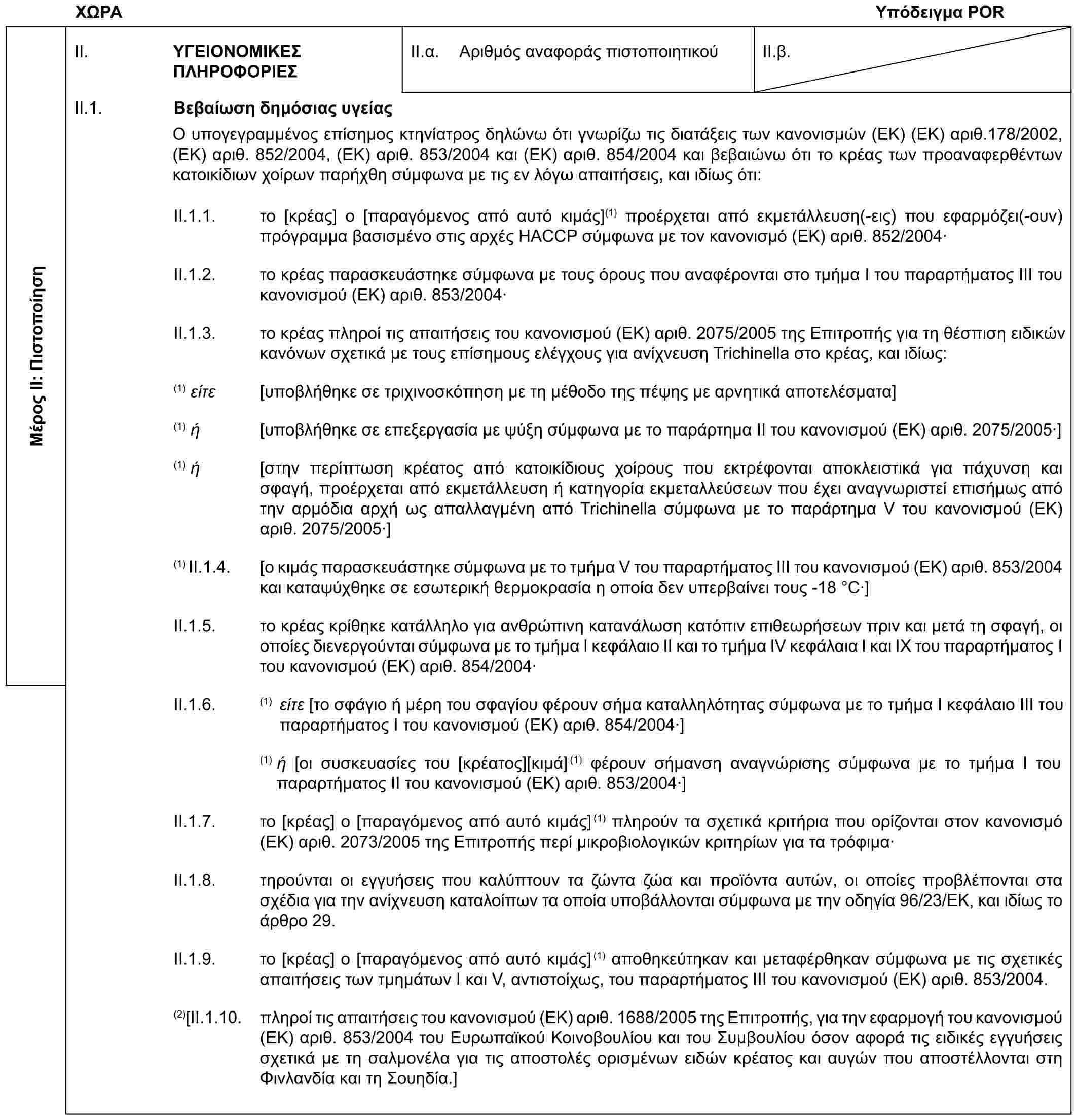 ΧΩΡΑΥπόδειγμα PORΜέρος II: ΠιστοποίησηII. ΥΓΕΙΟΝΟΜΙΚΕΣ ΠΛΗΡΟΦΟΡΙΕΣII.α. Αριθμός αναφοράς πιστοποιητικούII.β.II.1. Βεβαίωση δημόσιας υγείαςΟ υπογεγραμμένος επίσημος κτηνίατρος δηλώνω ότι γνωρίζω τις διατάξεις των κανονισμών (ΕΚ) (ΕΚ) αριθ.178/2002, (ΕΚ) αριθ. 852/2004, (ΕΚ) αριθ. 853/2004 και (ΕΚ) αριθ. 854/2004 και βεβαιώνω ότι το κρέας των προαναφερθέντων κατοικίδιων χοίρων παρήχθη σύμφωνα με τις εν λόγω απαιτήσεις, και ιδίως ότι:II.1.1. το [κρέας] ο [παραγόμενος από αυτό κιμάς](1) προέρχεται από εκμετάλλευση(-εις) που εφαρμόζει(-ουν) πρόγραμμα βασισμένο στις αρχές HACCP σύμφωνα με τον κανονισμό (ΕΚ) αριθ. 852/2004·II.1.2. το κρέας παρασκευάστηκε σύμφωνα με τους όρους που αναφέρονται στο τμήμα Ι του παραρτήματος ΙΙΙ του κανονισμού (ΕΚ) αριθ. 853/2004·II.1.3. το κρέας πληροί τις απαιτήσεις του κανονισμού (ΕΚ) αριθ. 2075/2005 της Επιτροπής για τη θέσπιση ειδικών κανόνων σχετικά με τους επίσημους ελέγχους για ανίχνευση Trichinella στο κρέας, και ιδίως:(1) είτε [υποβλήθηκε σε τριχινοσκόπηση με τη μέθοδο της πέψης με αρνητικά αποτελέσματα](1) ή [υποβλήθηκε σε επεξεργασία με ψύξη σύμφωνα με το παράρτημα ΙΙ του κανονισμού (ΕΚ) αριθ. 2075/2005·](1) ή [στην περίπτωση κρέατος από κατοικίδιους χοίρους που εκτρέφονται αποκλειστικά για πάχυνση και σφαγή, προέρχεται από εκμετάλλευση ή κατηγορία εκμεταλλεύσεων που έχει αναγνωριστεί επισήμως από την αρμόδια αρχή ως απαλλαγμένη από Trichinella σύμφωνα με το παράρτημα V του κανονισμού (ΕΚ) αριθ. 2075/2005·](1) II.1.4. [ο κιμάς παρασκευάστηκε σύμφωνα με το τμήμα V του παραρτήματος ΙΙΙ του κανονισμού (ΕΚ) αριθ. 853/2004 και καταψύχθηκε σε εσωτερική θερμοκρασία η οποία δεν υπερβαίνει τους -18 °C·]II.1.5. το κρέας κρίθηκε κατάλληλο για ανθρώπινη κατανάλωση κατόπιν επιθεωρήσεων πριν και μετά τη σφαγή, οι οποίες διενεργούνται σύμφωνα με το τμήμα I κεφάλαιο ΙΙ και το τμήμα IV κεφάλαια I και IX του παραρτήματος I του κανονισμού (ΕΚ) αριθ. 854/2004·II.1.6. (1) είτε [το σφάγιο ή μέρη του σφαγίου φέρουν σήμα καταλληλότητας σύμφωνα με το τμήμα Ι κεφάλαιο ΙΙΙ του παραρτήματος Ι του κανονισμού (ΕΚ) αριθ. 854/2004·](1) ή [οι συσκευασίες του [κρέατος][κιμά](1) φέρουν σήμανση αναγνώρισης σύμφωνα με το τμήμα I του παραρτήματος II του κανονισμού (ΕΚ) αριθ. 853/2004·]II.1.7. το [κρέας] ο [παραγόμενος από αυτό κιμάς](1) πληρούν τα σχετικά κριτήρια που ορίζονται στον κανονισμό (ΕΚ) αριθ. 2073/2005 της Επιτροπής περί μικροβιολογικών κριτηρίων για τα τρόφιμα·II.1.8. τηρούνται οι εγγυήσεις που καλύπτουν τα ζώντα ζώα και προϊόντα αυτών, οι οποίες προβλέπονται στα σχέδια για την ανίχνευση καταλοίπων τα οποία υποβάλλονται σύμφωνα με την οδηγία 96/23/ΕΚ, και ιδίως το άρθρο 29.II.1.9. το [κρέας] ο [παραγόμενος από αυτό κιμάς](1) αποθηκεύτηκαν και μεταφέρθηκαν σύμφωνα με τις σχετικές απαιτήσεις των τμημάτων Ι και V, αντιστοίχως, του παραρτήματος ΙΙΙ του κανονισμού (ΕΚ) αριθ. 853/2004.(2)[II.1.10. πληροί τις απαιτήσεις του κανονισμού (ΕΚ) αριθ. 1688/2005 της Επιτροπής, για την εφαρμογή του κανονισμού (ΕΚ) αριθ. 853/2004 του Ευρωπαϊκού Κοινοβουλίου και του Συμβουλίου όσον αφορά τις ειδικές εγγυήσεις σχετικά με τη σαλμονέλα για τις αποστολές ορισμένων ειδών κρέατος και αυγών που αποστέλλονται στη Φινλανδία και τη Σουηδία.]
