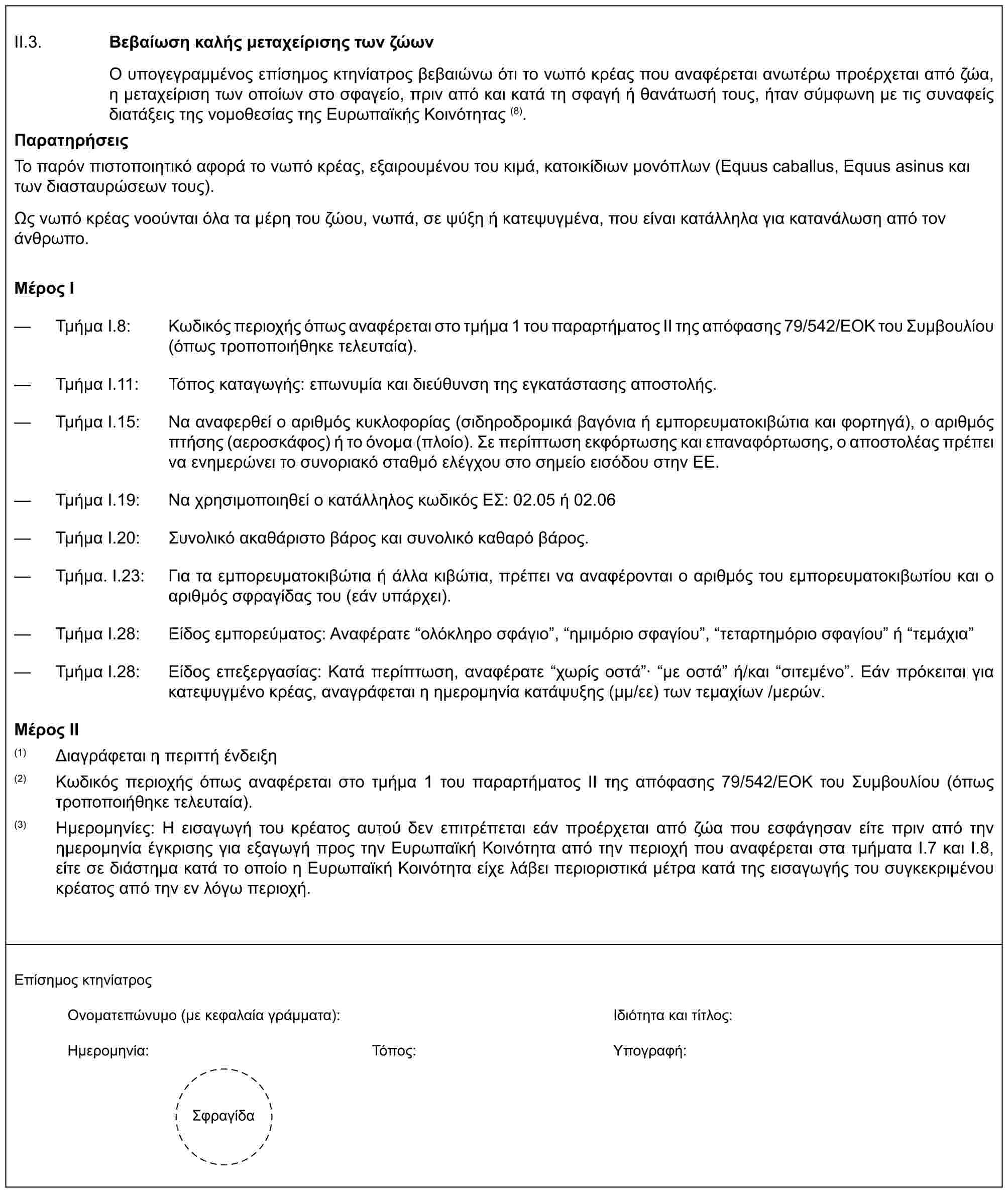 II.3. Βεβαίωση καλής μεταχείρισης των ζώωνΟ υπογεγραμμένος επίσημος κτηνίατρος βεβαιώνω ότι το νωπό κρέας που αναφέρεται ανωτέρω προέρχεται από ζώα, η μεταχείριση των οποίων στο σφαγείο, πριν από και κατά τη σφαγή ή θανάτωσή τους, ήταν σύμφωνη με τις συναφείς διατάξεις της νομοθεσίας της Ευρωπαϊκής Κοινότητας (8).ΠαρατηρήσειςΤο παρόν πιστοποιητικό αφορά το νωπό κρέας, εξαιρουμένου του κιμά, κατοικίδιων μονόπλων (Equus caballus, Equus asinus και των διασταυρώσεων τους).Ως νωπό κρέας νοούνται όλα τα μέρη του ζώου, νωπά, σε ψύξη ή κατεψυγμένα, που είναι κατάλληλα για κατανάλωση από τον άνθρωπο.Μέρος I— Τμήμα I.8: Κωδικός περιοχής όπως αναφέρεται στο τμήμα 1 του παραρτήματος ΙΙ της απόφασης 79/542/ΕΟΚ του Συμβουλίου (όπως τροποποιήθηκε τελευταία).— Τμήμα Ι.11: Τόπος καταγωγής: επωνυμία και διεύθυνση της εγκατάστασης αποστολής.— Τμήμα I.15: Να αναφερθεί ο αριθμός κυκλοφορίας (σιδηροδρομικά βαγόνια ή εμπορευματοκιβώτια και φορτηγά), ο αριθμός πτήσης (αεροσκάφος) ή το όνομα (πλοίο). Σε περίπτωση εκφόρτωσης και επαναφόρτωσης, ο αποστολέας πρέπει να ενημερώνει το συνοριακό σταθμό ελέγχου στο σημείο εισόδου στην ΕΕ.— Τμήμα I.19: Να χρησιμοποιηθεί ο κατάλληλος κωδικός ΕΣ: 02.05 ή 02.06— Τμήμα I.20: Συνολικό ακαθάριστο βάρος και συνολικό καθαρό βάρος.— Τμήμα. I.23: Για τα εμπορευματοκιβώτια ή άλλα κιβώτια, πρέπει να αναφέρονται ο αριθμός του εμπορευματοκιβωτίου και ο αριθμός σφραγίδας του (εάν υπάρχει).— Τμήμα I.28: Είδος εμπορεύματος: Αναφέρατε “ολόκληρο σφάγιο”, “ημιμόριο σφαγίου”, “τεταρτημόριο σφαγίου” ή “τεμάχια”— Τμήμα I.28: Είδος επεξεργασίας: Κατά περίπτωση, αναφέρατε “χωρίς οστά”· “με οστά” ή/και “σιτεμένο”. Εάν πρόκειται για κατεψυγμένο κρέας, αναγράφεται η ημερομηνία κατάψυξης (μμ/εε) των τεμαχίων /μερών.Μέρος II(1) Διαγράφεται η περιττή ένδειξη(2) Κωδικός περιοχής όπως αναφέρεται στο τμήμα 1 του παραρτήματος ΙΙ της απόφασης 79/542/ΕΟΚ του Συμβουλίου (όπως τροποποιήθηκε τελευταία).(3) Ημερομηνίες: Η εισαγωγή του κρέατος αυτού δεν επιτρέπεται εάν προέρχεται από ζώα που εσφάγησαν είτε πριν από την ημερομηνία έγκρισης για εξαγωγή προς την Ευρωπαϊκή Κοινότητα από την περιοχή που αναφέρεται στα τμήματα I.7 και I.8, είτε σε διάστημα κατά το οποίο η Ευρωπαϊκή Κοινότητα είχε λάβει περιοριστικά μέτρα κατά της εισαγωγής του συγκεκριμένου κρέατος από την εν λόγω περιοχή.Επίσημος κτηνίατροςΟνοματεπώνυμο (με κεφαλαία γράμματα):διότητα και τίτλος:Ημερομηνία:Τόπος:Υπογραφή:Σφραγίδα