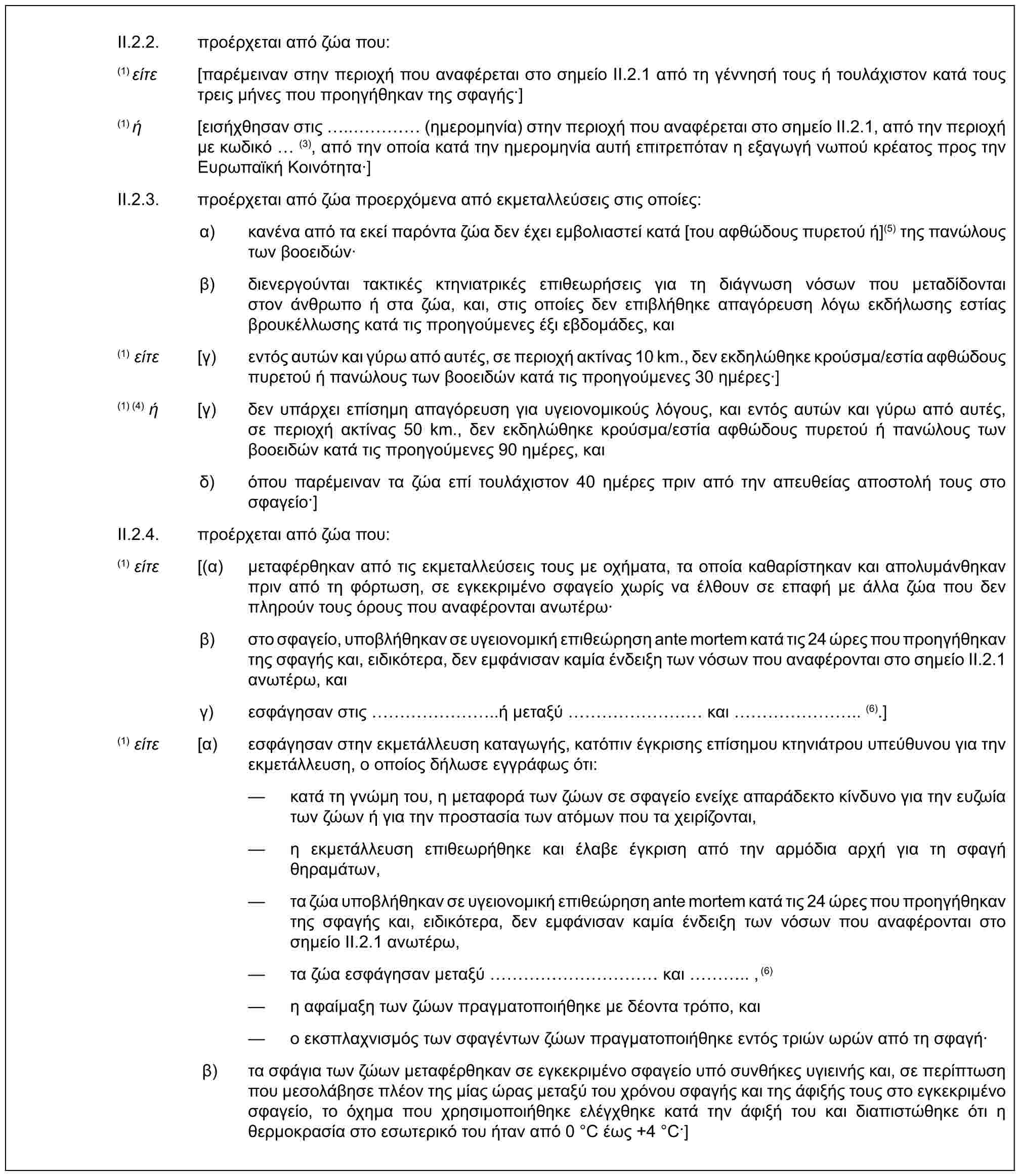 II.2.2. προέρχεται από ζώα που:(1) είτε [παρέμειναν στην περιοχή που αναφέρεται στο σημείο II.2.1 από τη γέννησή τους ή τουλάχιστον κατά τους τρεις μήνες που προηγήθηκαν της σφαγής·](1) ή [εισήχθησαν στις ..… (ημερομηνία) στην περιοχή που αναφέρεται στο σημείο II.2.1, από την περιοχή με κωδικό (3), από την οποία κατά την ημερομηνία αυτή επιτρεπόταν η εξαγωγή νωπού κρέατος προς την Ευρωπαϊκή Κοινότητα·]II.2.3. προέρχεται από ζώα προερχόμενα από εκμεταλλεύσεις στις οποίες:α) κανένα από τα εκεί παρόντα ζώα δεν έχει εμβολιαστεί κατά [του αφθώδους πυρετού ή](5) της πανώλους των βοοειδών·β) διενεργούνται τακτικές κτηνιατρικές επιθεωρήσεις για τη διάγνωση νόσων που μεταδίδονται στον άνθρωπο ή στα ζώα, και, στις οποίες δεν επιβλήθηκε απαγόρευση λόγω εκδήλωσης εστίας βρουκέλλωσης κατά τις προηγούμενες έξι εβδομάδες, και(1) είτε [γ) εντός αυτών και γύρω από αυτές, σε περιοχή ακτίνας 10 km., δεν εκδηλώθηκε κρούσμα/εστία αφθώδους πυρετού ή πανώλους των βοοειδών κατά τις προηγούμενες 30 ημέρες·](1) (4) ή [γ) δεν υπάρχει επίσημη απαγόρευση για υγειονομικούς λόγους, και εντός αυτών και γύρω από αυτές, σε περιοχή ακτίνας 50 km., δεν εκδηλώθηκε κρούσμα/εστία αφθώδους πυρετού ή πανώλους των βοοειδών κατά τις προηγούμενες 90 ημέρες, καιδ) όπου παρέμειναν τα ζώα επί τουλάχιστον 40 ημέρες πριν από την απευθείας αποστολή τους στο σφαγείο·]II.2.4. προέρχεται από ζώα που:(1) είτε [(α) μεταφέρθηκαν από τις εκμεταλλεύσεις τους με οχήματα, τα οποία καθαρίστηκαν και απολυμάνθηκαν πριν από τη φόρτωση, σε εγκεκριμένο σφαγείο χωρίς να έλθουν σε επαφή με άλλα ζώα που δεν πληρούν τους όρους που αναφέρονται ανωτέρω·β) στο σφαγείο, υποβλήθηκαν σε υγειονομική επιθεώρηση ante mortem κατά τις 24 ώρες που προηγήθηκαν της σφαγής και, ειδικότερα, δεν εμφάνισαν καμία ένδειξη των νόσων που αναφέρονται στο σημείο II.2.1 ανωτέρω, καιγ) εσφάγησαν στις ……..ή μεταξύ ……… και …….. (6).](1) είτε [α) εσφάγησαν στην εκμετάλλευση καταγωγής, κατόπιν έγκρισης επίσημου κτηνιάτρου υπεύθυνου για την εκμετάλλευση, ο οποίος δήλωσε εγγράφως ότι:— κατά τη γνώμη του, η μεταφορά των ζώων σε σφαγείο ενείχε απαράδεκτο κίνδυνο για την ευζωία των ζώων ή για την προστασία των ατόμων που τα χειρίζονται,— η εκμετάλλευση επιθεωρήθηκε και έλαβε έγκριση από την αρμόδια αρχή για τη σφαγή θηραμάτων,— τα ζώα υποβλήθηκαν σε υγειονομική επιθεώρηση ante mortem κατά τις 24 ώρες που προηγήθηκαν της σφαγής και, ειδικότερα, δεν εμφάνισαν καμία ένδειξη των νόσων που αναφέρονται στο σημείο II.2.1 ανωτέρω,— τα ζώα εσφάγησαν μεταξύ ………… και ….. ,(6)— η αφαίμαξη των ζώων πραγματοποιήθηκε με δέοντα τρόπο, και— ο εκσπλαχνισμός των σφαγέντων ζώων πραγματοποιήθηκε εντός τριών ωρών από τη σφαγή·β) τα σφάγια των ζώων μεταφέρθηκαν σε εγκεκριμένο σφαγείο υπό συνθήκες υγιεινής και, σε περίπτωση που μεσολάβησε πλέον της μίας ώρας μεταξύ του χρόνου σφαγής και της άφιξής τους στο εγκεκριμένο σφαγείο, το όχημα που χρησιμοποιήθηκε ελέγχθηκε κατά την άφιξή του και διαπιστώθηκε ότι η θερμοκρασία στο εσωτερικό του ήταν από 0 °C έως +4 °C·]