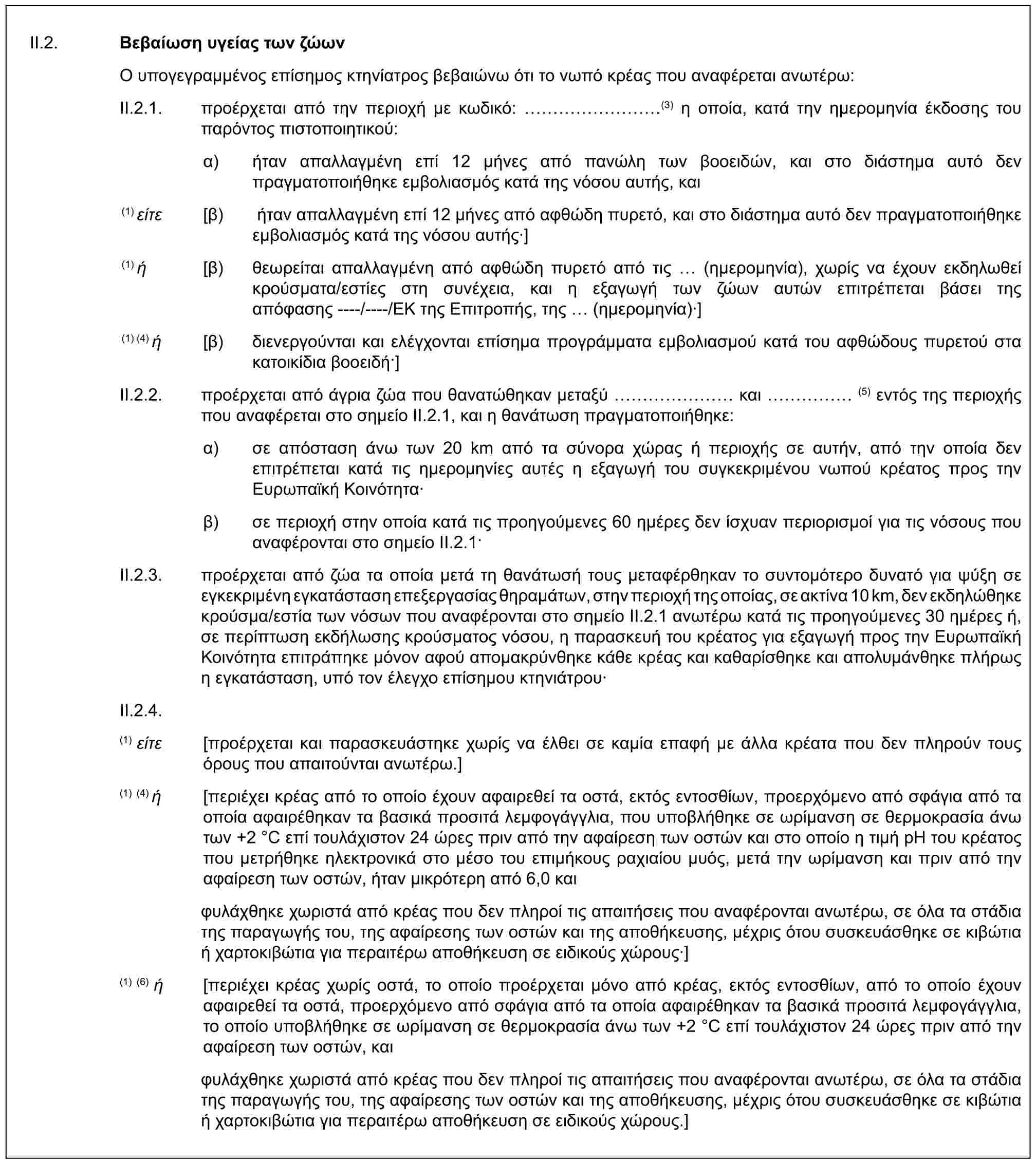 II.2. Βεβαίωση υγείας των ζώωνΟ υπογεγραμμένος επίσημος κτηνίατρος βεβαιώνω ότι το νωπό κρέας που αναφέρεται ανωτέρω:II.2.1. προέρχεται από την περιοχή με κωδικό: ………(3) η οποία, κατά την ημερομηνία έκδοσης του παρόντος πιστοποιητικού:α) ήταν απαλλαγμένη επί 12 μήνες από πανώλη των βοοειδών, και στο διάστημα αυτό δεν πραγματοποιήθηκε εμβολιασμός κατά της νόσου αυτής, και(1) είτε [β) ήταν απαλλαγμένη επί 12 μήνες από αφθώδη πυρετό, και στο διάστημα αυτό δεν πραγματοποιήθηκε εμβολιασμός κατά της νόσου αυτής·](1) ή [β) θεωρείται απαλλαγμένη από αφθώδη πυρετό από τις (ημερομηνία), χωρίς να έχουν εκδηλωθεί κρούσματα/εστίες στη συνέχεια, και η εξαγωγή των ζώων αυτών επιτρέπεται βάσει της απόφασης ----/----/ΕΚ της Επιτροπής, της (ημερομηνία)·](1) (4) ή [β) διενεργούνται και ελέγχονται επίσημα προγράμματα εμβολιασμού κατά του αφθώδους πυρετού στα κατοικίδια βοοειδή·]II.2.2. προέρχεται από άγρια ζώα που θανατώθηκαν μεταξύ …… και …… (5) εντός της περιοχής που αναφέρεται στο σημείο II.2.1, και η θανάτωση πραγματοποιήθηκε:α) σε απόσταση άνω των 20 km από τα σύνορα χώρας ή περιοχής σε αυτήν, από την οποία δεν επιτρέπεται κατά τις ημερομηνίες αυτές η εξαγωγή του συγκεκριμένου νωπού κρέατος προς την Ευρωπαϊκή Κοινότητα·β) σε περιοχή στην οποία κατά τις προηγούμενες 60 ημέρες δεν ίσχυαν περιορισμοί για τις νόσους που αναφέρονται στο σημείο II.2.1·II.2.3. προέρχεται από ζώα τα οποία μετά τη θανάτωσή τους μεταφέρθηκαν το συντομότερο δυνατό για ψύξη σε εγκεκριμένη εγκατάσταση επεξεργασίας θηραμάτων, στην περιοχή της οποίας, σε ακτίνα 10 km, δεν εκδηλώθηκε κρούσμα/εστία των νόσων που αναφέρονται στο σημείο II.2.1 ανωτέρω κατά τις προηγούμενες 30 ημέρες ή, σε περίπτωση εκδήλωσης κρούσματος νόσου, η παρασκευή του κρέατος για εξαγωγή προς την Ευρωπαϊκή Κοινότητα επιτράπηκε μόνον αφού απομακρύνθηκε κάθε κρέας και καθαρίσθηκε και απολυμάνθηκε πλήρως η εγκατάσταση, υπό τον έλεγχο επίσημου κτηνιάτρου·II.2.4.(1) είτε [προέρχεται και παρασκευάστηκε χωρίς να έλθει σε καμία επαφή με άλλα κρέατα που δεν πληρούν τους όρους που απαιτούνται ανωτέρω.](1) (4) ή [περιέχει κρέας από το οποίο έχουν αφαιρεθεί τα οστά, εκτός εντοσθίων, προερχόμενο από σφάγια από τα οποία αφαιρέθηκαν τα βασικά προσιτά λεμφογάγγλια, που υποβλήθηκε σε ωρίμανση σε θερμοκρασία άνω των +2 °C επί τουλάχιστον 24 ώρες πριν από την αφαίρεση των οστών και στο οποίο η τιμή pH του κρέατος που μετρήθηκε ηλεκτρονικά στο μέσο του επιμήκους ραχιαίου μυός, μετά την ωρίμανση και πριν από την αφαίρεση των οστών, ήταν μικρότερη από 6,0 καιφυλάχθηκε χωριστά από κρέας που δεν πληροί τις απαιτήσεις που αναφέρονται ανωτέρω, σε όλα τα στάδια της παραγωγής του, της αφαίρεσης των οστών και της αποθήκευσης, μέχρις ότου συσκευάσθηκε σε κιβώτια ή χαρτοκιβώτια για περαιτέρω αποθήκευση σε ειδικούς χώρους·](1) (6) ή [περιέχει κρέας χωρίς οστά, το οποίο προέρχεται μόνο από κρέας, εκτός εντοσθίων, από το οποίο έχουν αφαιρεθεί τα οστά, προερχόμενο από σφάγια από τα οποία αφαιρέθηκαν τα βασικά προσιτά λεμφογάγγλια, το οποίο υποβλήθηκε σε ωρίμανση σε θερμοκρασία άνω των +2 °C επί τουλάχιστον 24 ώρες πριν από την αφαίρεση των οστών, καιφυλάχθηκε χωριστά από κρέας που δεν πληροί τις απαιτήσεις που αναφέρονται ανωτέρω, σε όλα τα στάδια της παραγωγής του, της αφαίρεσης των οστών και της αποθήκευσης, μέχρις ότου συσκευάσθηκε σε κιβώτια ή χαρτοκιβώτια για περαιτέρω αποθήκευση σε ειδικούς χώρους.]