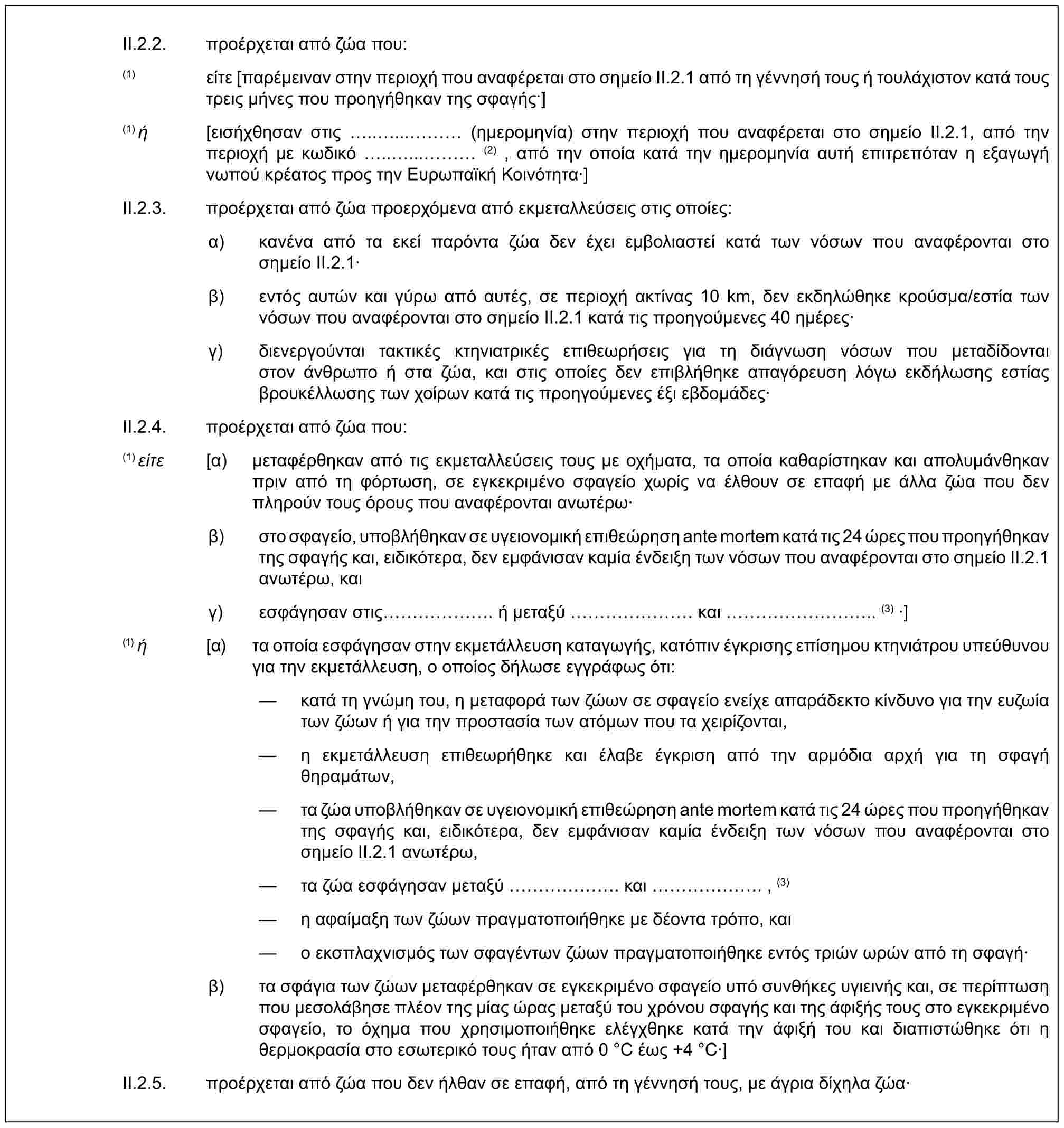 II.2.2. προέρχεται από ζώα που:(1) είτε [παρέμειναν στην περιοχή που αναφέρεται στο σημείο II.2.1 από τη γέννησή τους ή τουλάχιστον κατά τους τρεις μήνες που προηγήθηκαν της σφαγής·](1) ή [εισήχθησαν στις .....… (ημερομηνία) στην περιοχή που αναφέρεται στο σημείο II.2.1, από την περιοχή με κωδικό .....… (2) , από την οποία κατά την ημερομηνία αυτή επιτρεπόταν η εξαγωγή νωπού κρέατος προς την Ευρωπαϊκή Κοινότητα·]II.2.3. προέρχεται από ζώα προερχόμενα από εκμεταλλεύσεις στις οποίες:α) κανένα από τα εκεί παρόντα ζώα δεν έχει εμβολιαστεί κατά των νόσων που αναφέρονται στο σημείο II.2.1·β) εντός αυτών και γύρω από αυτές, σε περιοχή ακτίνας 10 km, δεν εκδηλώθηκε κρούσμα/εστία των νόσων που αναφέρονται στο σημείο II.2.1 κατά τις προηγούμενες 40 ημέρες·γ) διενεργούνται τακτικές κτηνιατρικές επιθεωρήσεις για τη διάγνωση νόσων που μεταδίδονται στον άνθρωπο ή στα ζώα, και στις οποίες δεν επιβλήθηκε απαγόρευση λόγω εκδήλωσης εστίας βρουκέλλωσης των χοίρων κατά τις προηγούμενες έξι εβδομάδες·II.2.4. προέρχεται από ζώα που:(1) είτε [α) μεταφέρθηκαν από τις εκμεταλλεύσεις τους με οχήματα, τα οποία καθαρίστηκαν και απολυμάνθηκαν πριν από τη φόρτωση, σε εγκεκριμένο σφαγείο χωρίς να έλθουν σε επαφή με άλλα ζώα που δεν πληρούν τους όρους που αναφέρονται ανωτέρω·β) στο σφαγείο, υποβλήθηκαν σε υγειονομική επιθεώρηση ante mortem κατά τις 24 ώρες που προηγήθηκαν της σφαγής και, ειδικότερα, δεν εμφάνισαν καμία ένδειξη των νόσων που αναφέρονται στο σημείο II.2.1 ανωτέρω, καιγ) εσφάγησαν στις ……. ή μεταξύ …… και ……….. (3) ·](1) ή [α) τα οποία εσφάγησαν στην εκμετάλλευση καταγωγής, κατόπιν έγκρισης επίσημου κτηνιάτρου υπεύθυνου για την εκμετάλλευση, ο οποίος δήλωσε εγγράφως ότι:— κατά τη γνώμη του, η μεταφορά των ζώων σε σφαγείο ενείχε απαράδεκτο κίνδυνο για την ευζωία των ζώων ή για την προστασία των ατόμων που τα χειρίζονται,— η εκμετάλλευση επιθεωρήθηκε και έλαβε έγκριση από την αρμόδια αρχή για τη σφαγή θηραμάτων,— τα ζώα υποβλήθηκαν σε υγειονομική επιθεώρηση ante mortem κατά τις 24 ώρες που προηγήθηκαν της σφαγής και, ειδικότερα, δεν εμφάνισαν καμία ένδειξη των νόσων που αναφέρονται στο σημείο II.2.1 ανωτέρω,— τα ζώα εσφάγησαν μεταξύ ……. και ……. , (3)— η αφαίμαξη των ζώων πραγματοποιήθηκε με δέοντα τρόπο, και— ο εκσπλαχνισμός των σφαγέντων ζώων πραγματοποιήθηκε εντός τριών ωρών από τη σφαγή·β) τα σφάγια των ζώων μεταφέρθηκαν σε εγκεκριμένο σφαγείο υπό συνθήκες υγιεινής και, σε περίπτωση που μεσολάβησε πλέον της μίας ώρας μεταξύ του χρόνου σφαγής και της άφιξής τους στο εγκεκριμένο σφαγείο, το όχημα που χρησιμοποιήθηκε ελέγχθηκε κατά την άφιξή του και διαπιστώθηκε ότι η θερμοκρασία στο εσωτερικό τους ήταν από 0 °C έως +4 °C·]II.2.5. προέρχεται από ζώα που δεν ήλθαν σε επαφή, από τη γέννησή τους, με άγρια δίχηλα ζώα·