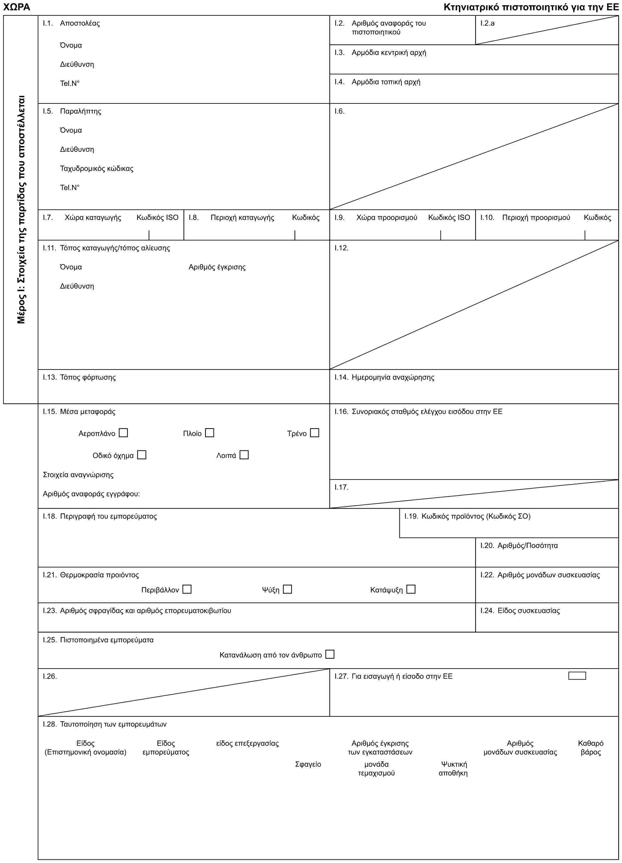 ΧΩΡΑΚτηνιατρικό πιστοποιητικό για την ΕΕΜέρος Ι: Στοιχεία της παρτίδας που αποστέλλεταιI.1. ΑποστολέαςΌνομαΔιεύθυνσηTel.N°I.2. Αριθμός αναφοράς του πιστοποιητικούI.2.aI.3. Αρμόδια κεντρική αρχήI.4. Αρμόδια τοπική αρχήI.5. ΠαραλήπτηςΌνομαΔιεύθυνσηΤαχυδρομικός κώδικαςTel.N°I.6.I.7. Χώρα καταγωγήςΚωδικός ISOI.8. Περιοχή καταγωγήςΚωδικόςI.9. Χώρα προορισμούΚωδικός ISOI.10. Περιοχή προορισμούΚωδικόςI.11. Τόπος καταγωγής/τόπος αλίευσηςΌνομαΔιεύθυνσηΑριθμός έγκρισηςI.12.I.13. Τόπος φόρτωσηςI.14. Ημερομηνία αναχώρησηςI.15. Μέσα μεταφοράςΑεροπλάνοΠλοίοΤρένοΟδικό όχημαΛοιπάΣτοιχεία αναγνώρισηςΑριθμός αναφοράς εγγράφου:I.16. Συνοριακός σταθμός ελέγχου εισόδου στην ΕΕI.17.I.18. Περιγραφή του εμπορεύματοςI.19. Κωδικός προϊόντος (Κωδικός ΣΟ)I.20. Αριθμός/ΠοσότηταI.21. Θερμοκρασία προιόντοςΠεριβάλλονΨύξηΚατάψυξηI.22. Αριθμός μονάδων συσκευασίαςI.23. Αριθμός σφραγίδας και αριθμός επορευματοκιβωτίουI.24. Είδος συσκευασίαςI.25. Πιστοποιημένα εμπορεύματαΚατανάλωση από τον άνθρωποI.26.I.27. Για εισαγωγή ή είσοδο στην ΕΕI.28. Ταυτοποίηση των εμπορευμάτωνΕίδος (Επιστημονική ονομασία)Είδος εμπορεύματοςείδος επεξεργασίαςΑριθμός έγκρισης των εγκαταστάσεωνΑριθμός μονάδων συσκευασίαςΚαθαρό βάροςΣφαγείομονάδα Ψυκτικήτεμαχισμού αποθήκη