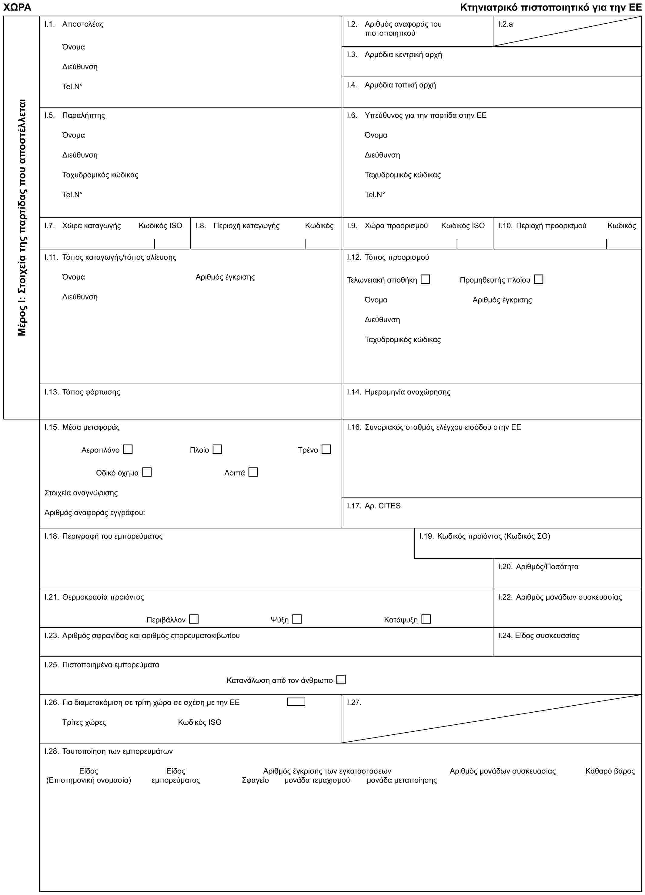 ΧΩΡΑΚτηνιατρικό πιστοποιητικό για την ΕΕΜέρος Ι: Στοιχεία της παρτίδας που αποστέλλεταιI.1. ΑποστολέαςΌνομαΔιεύθυνσηTel.N°I.2. Αριθμός αναφοράς του πιστοποιητικούI.2.aI.3. Αρμόδια κεντρική αρχήI.4. Αρμόδια τοπική αρχήI.5. ΠαραλήπτηςΌνομαΔιεύθυνσηΤαχυδρομικός κώδικαςTel.N°I.6. Υπεύθυνος για την παρτίδα στην ΕΕΌνομαΔιεύθυνσηΤαχυδρομικός κώδικαςTel.N°I.7. Χώρα καταγωγήςΚωδικός ISOI.8. Περιοχή καταγωγήςΚωδικόςI.9. Χώρα προορισμούΚωδικός ISOI.10. Περιοχή προορισμούΚωδικόςI.11. Τόπος καταγωγής/τόπος αλίευσηςΌνομαΑριθμός έγκρισηςΔιεύθυνσηI.12. Τόπος προορισμούΤελωνειακή αποθήκηΠρομηθευτής πλοίουΌνομαΑριθμός έγκρισηςΔιεύθυνσηΤαχυδρομικός κώδικαςI.13. Τόπος φόρτωσηςI.14. Ημερομηνία αναχώρησηςI.15. Μέσα μεταφοράςΑεροπλάνοΠλοίοΤρένοΟδικό όχημαΛοιπάΣτοιχεία αναγνώρισηςΑριθμός αναφοράς εγγράφου:I.16. Συνοριακός σταθμός ελέγχου εισόδου στην ΕΕI.17. Αρ. CITESI.18. Περιγραφή του εμπορεύματοςI.19. Κωδικός προϊόντος (Κωδικός ΣΟ)I.20. Αριθμός/ΠοσότηταI.21. Θερμοκρασία προιόντοςΠεριβάλλονΨύξηΚατάψυξηI.22. Αριθμός μονάδων συσκευασίαςI.23. Αριθμός σφραγίδας και αριθμός επορευματοκιβωτίουI.24. Είδος συσκευασίαςI.25. Πιστοποιημένα εμπορεύματαΚατανάλωση από τον άνθρωποI.26. Για διαμετακόμιση σε τρίτη χώρα σε σχέση με την ΕΕΤρίτες χώρες Κωδικός ISOI.27.I.28. Ταυτοποίηση των εμπορευμάτωνΕίδοςΕίδοςΑριθμός έγκρισης των εγκαταστάσεωνΑριθμός μονάδων συσκευασίαςΚαθαρό βάρος(Επιστημονική ονομασία)εμπορεύματοςΣφαγείομονάδα τεμαχισμούμονάδα μεταποίησης