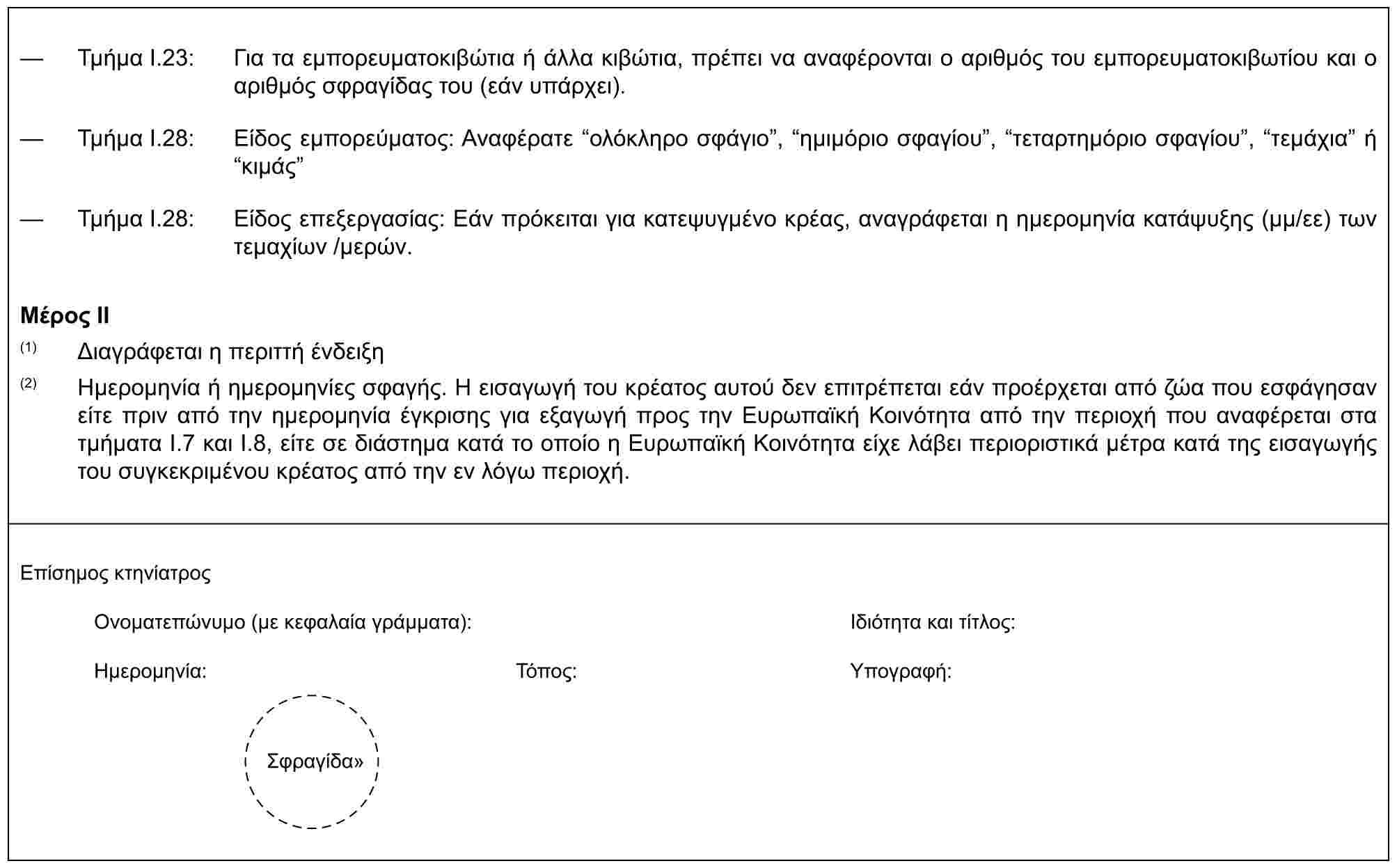 — Τμήμα I.23: Για τα εμπορευματοκιβώτια ή άλλα κιβώτια, πρέπει να αναφέρονται ο αριθμός του εμπορευματοκιβωτίου και ο αριθμός σφραγίδας του (εάν υπάρχει).— Τμήμα I.28: Είδος εμπορεύματος: Αναφέρατε “ολόκληρο σφάγιο”, “ημιμόριο σφαγίου”, “τεταρτημόριο σφαγίου”, “τεμάχια” ή “κιμάς”— Τμήμα I.28: Είδος επεξεργασίας: Εάν πρόκειται για κατεψυγμένο κρέας, αναγράφεται η ημερομηνία κατάψυξης (μμ/εε) των τεμαχίων /μερών.Μέρος II(1) Διαγράφεται η περιττή ένδειξη(2) Ημερομηνία ή ημερομηνίες σφαγής. Η εισαγωγή του κρέατος αυτού δεν επιτρέπεται εάν προέρχεται από ζώα που εσφάγησαν είτε πριν από την ημερομηνία έγκρισης για εξαγωγή προς την Ευρωπαϊκή Κοινότητα από την περιοχή που αναφέρεται στα τμήματα I.7 και I.8, είτε σε διάστημα κατά το οποίο η Ευρωπαϊκή Κοινότητα είχε λάβει περιοριστικά μέτρα κατά της εισαγωγής του συγκεκριμένου κρέατος από την εν λόγω περιοχή.Επίσημος κτηνίατροςΟνοματεπώνυμο (με κεφαλαία γράμματα):Ιδιότητα και τίτλος:Ημερομηνία:Τόπος:Υπογραφή:Σφραγίδα