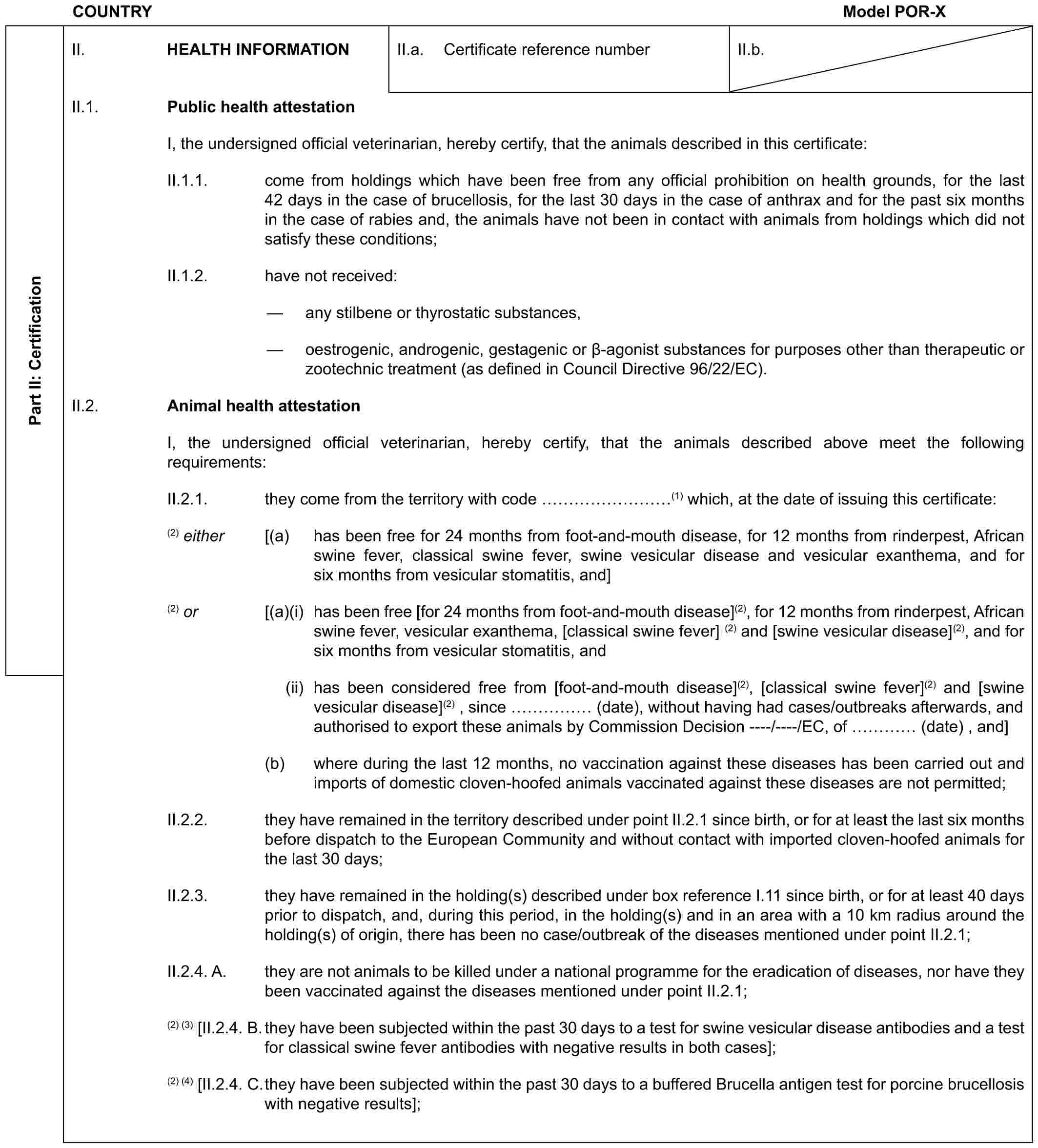 COUNTRY Model POR-XPart II: CertificationII. HEALTH INFORMATIONII.a. Certificate reference numberII.b.II.1. Public health attestationI, the undersigned official veterinarian, hereby certify, that the animals described in this certificate:II.1.1. come from holdings which have been free from any official prohibition on health grounds, for the last 42 days in the case of brucellosis, for the last 30 days in the case of anthrax and for the past six months in the case of rabies and, the animals have not been in contact with animals from holdings which did not satisfy these conditions;II.1.2. have not received:— any stilbene or thyrostatic substances,— oestrogenic, androgenic, gestagenic or β-agonist substances for purposes other than therapeutic or zootechnic treatment (as defined in Council Directive 96/22/EC).II.2. Animal health attestationI, the undersigned official veterinarian, hereby certify, that the animals described above meet the following requirements:II.2.1. they come from the territory with code ………(1) which, at the date of issuing this certificate:(2) either [(a) has been free for 24 months from foot-and-mouth disease, for 12 months from rinderpest, African swine fever, classical swine fever, swine vesicular disease and vesicular exanthema, and for six months from vesicular stomatitis, and](2) or [(a)(i) has been free [for 24 months from foot-and-mouth disease](2), for 12 months from rinderpest, African swine fever, vesicular exanthema, [classical swine fever] (2) and [swine vesicular disease](2), and for six months from vesicular stomatitis, and(ii) has been considered free from [foot-and-mouth disease](2), [classical swine fever](2) and [swine vesicular disease](2) , since …… (date), without having had cases/outbreaks afterwards, and authorised to export these animals by Commission Decision ----/----/EC, of … (date) , and](b) where during the last 12 months, no vaccination against these diseases has been carried out and imports of domestic cloven-hoofed animals vaccinated against these diseases are not permitted;II.2.2. they have remained in the territory described under point II.2.1 since birth, or for at least the last six months before dispatch to the European Community and without contact with imported cloven-hoofed animals for the last 30 days;II.2.3. they have remained in the holding(s) described under box reference I.11 since birth, or for at least 40 days prior to dispatch, and, during this period, in the holding(s) and in an area with a 10 km radius around the holding(s) of origin, there has been no case/outbreak of the diseases mentioned under point II.2.1;II.2.4. A. they are not animals to be killed under a national programme for the eradication of diseases, nor have they been vaccinated against the diseases mentioned under point II.2.1;(2) (3) [II.2.4. B. they have been subjected within the past 30 days to a test for swine vesicular disease antibodies and a test for classical swine fever antibodies with negative results in both cases];(2) (4) [II.2.4. C. they have been subjected within the past 30 days to a buffered Brucella antigen test for porcine brucellosis with negative results];