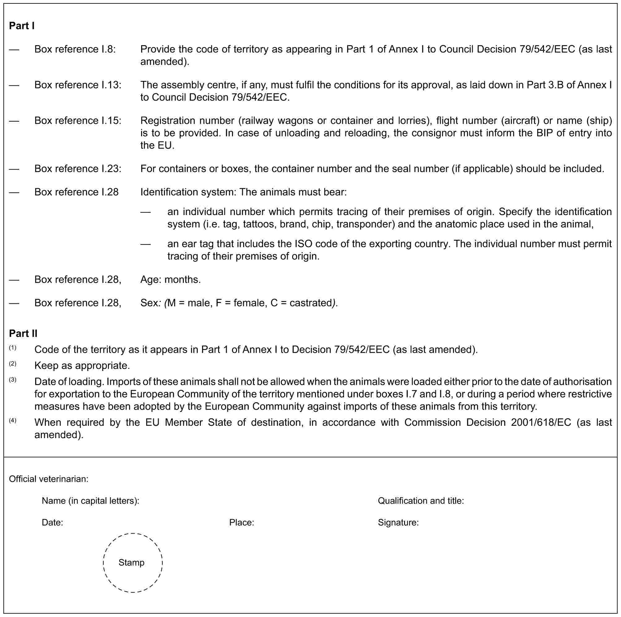 Part I— Box reference I.8: Provide the code of territory as appearing in Part 1 of Annex I to Council Decision 79/542/EEC (as last amended).— Box reference I.13: The assembly centre, if any, must fulfil the conditions for its approval, as laid down in Part 3.B of Annex I to Council Decision 79/542/EEC.— Box reference I.15: Registration number (railway wagons or container and lorries), flight number (aircraft) or name (ship) is to be provided. In case of unloading and reloading, the consignor must inform the BIP of entry into the EU.— Box reference I.23: For containers or boxes, the container number and the seal number (if applicable) should be included.— Box reference I.28 Identification system: The animals must bear:— an individual number which permits tracing of their premises of origin. Specify the identification system (i.e. tag, tattoos, brand, chip, transponder) and the anatomic place used in the animal,— an ear tag that includes the ISO code of the exporting country. The individual number must permit tracing of their premises of origin.— Box reference I.28, Age: months.— Box reference I.28, Sex: (M = male, F = female, C = castrated).Part II(1) Code of the territory as it appears in Part 1 of Annex I to Decision 79/542/EEC (as last amended).(2) Keep as appropriate.(3) Date of loading. Imports of these animals shall not be allowed when the animals were loaded either prior to the date of authorisation for exportation to the European Community of the territory mentioned under boxes I.7 and I.8, or during a period where restrictive measures have been adopted by the European Community against imports of these animals from this territory.(4) When required by the EU Member State of destination, in accordance with Commission Decision 2001/618/EC (as last amended).Official veterinarian:Name (in capital letters): Qualification and title:Date: Place: Signature:Stamp