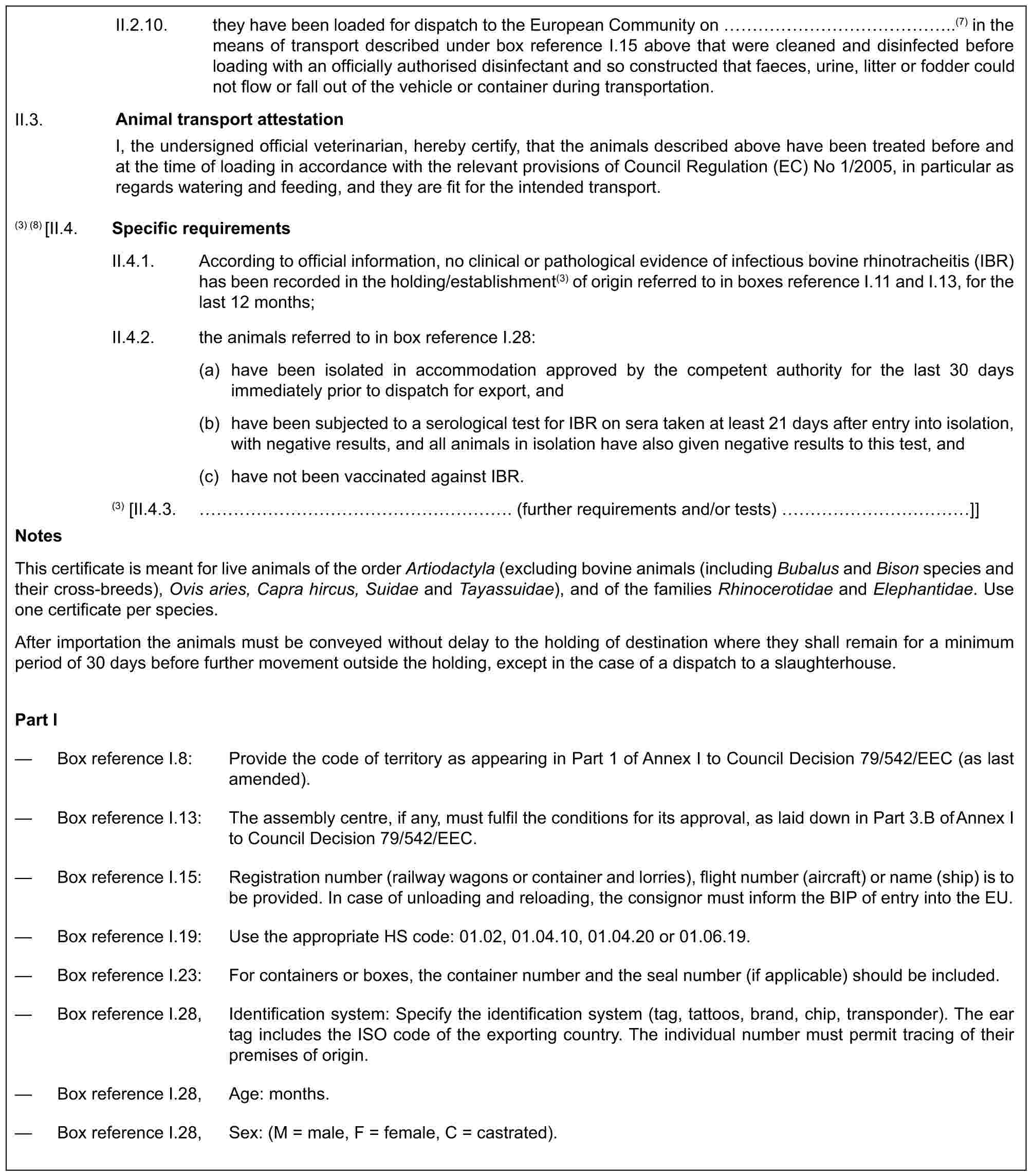 II.2.10. they have been loaded for dispatch to the European Community on ……………..(7) in the means of transport described under box reference I.15 above that were cleaned and disinfected before loading with an officially authorised disinfectant and so constructed that faeces, urine, litter or fodder could not flow or fall out of the vehicle or container during transportation.II.3.Animal transport attestationI, the undersigned official veterinarian, hereby certify, that the animals described above have been treated before and at the time of loading in accordance with the relevant provisions of Council Regulation (EC) No 1/2005, in particular as regards watering and feeding, and they are fit for the intended transport.(3) (8) [II.4. Specific requirementsII.4.1. According to official information, no clinical or pathological evidence of infectious bovine rhinotracheitis (IBR) has been recorded in the holding/establishment(3) of origin referred to in boxes reference I.11 and I.13, for the last 12 months;II.4.2. the animals referred to in box reference I.28:(a) have been isolated in accommodation approved by the competent authority for the last 30 days immediately prior to dispatch for export, and(b) have been subjected to a serological test for IBR on sera taken at least 21 days after entry into isolation, with negative results, and all animals in isolation have also given negative results to this test, and(c) have not been vaccinated against IBR.(3) [II.4.3. ……………………. (further requirements and/or tests) …………]]NotesThis certificate is meant for live animals of the order Artiodactyla (excluding bovine animals (including Bubalus and Bison species and their cross-breeds), Ovis aries, Capra hircus, Suidae and Tayassuidae), and of the families Rhinocerotidae and Elephantidae. Use one certificate per species.After importation the animals must be conveyed without delay to the holding of destination where they shall remain for a minimum period of 30 days before further movement outside the holding, except in the case of a dispatch to a slaughterhouse.Part I— Box reference I.8: Provide the code of territory as appearing in Part 1 of Annex I to Council Decision 79/542/EEC (as last amended).— Box reference I.13: The assembly centre, if any, must fulfil the conditions for its approval, as laid down in Part 3.B of Annex I to Council Decision 79/542/EEC.— Box reference I.15: Registration number (railway wagons or container and lorries), flight number (aircraft) or name (ship) is to be provided. In case of unloading and reloading, the consignor must inform the BIP of entry into the EU.— Box reference I.19: Use the appropriate HS code: 01.02, 01.04.10, 01.04.20 or 01.06.19.— Box reference I.23: For containers or boxes, the container number and the seal number (if applicable) should be included.— Box reference I.28, Identification system: Specify the identification system (tag, tattoos, brand, chip, transponder). The ear tag includes the ISO code of the exporting country. The individual number must permit tracing of their premises of origin.— Box reference I.28, Age: months.— Box reference I.28, Sex: (M = male, F = female, C = castrated).