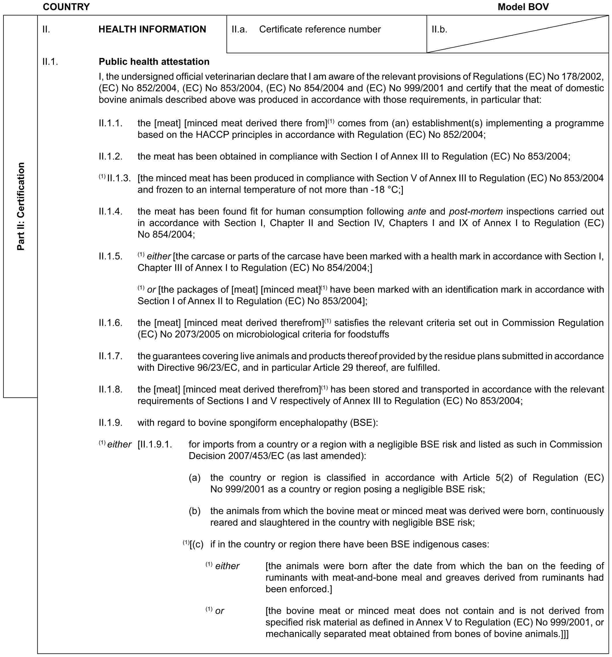 COUNTRY Model BOVPart II: CertificationII. HEALTH INFORMATIONII.a. Certificate reference numberII.b.II.1. Public health attestationI, the undersigned official veterinarian declare that I am aware of the relevant provisions of Regulations (EC) No 178/2002, (EC) No 852/2004, (EC) No 853/2004, (EC) No 854/2004 and (EC) No 999/2001 and certify that the meat of domestic bovine animals described above was produced in accordance with those requirements, in particular that:II.1.1. the [meat] [minced meat derived there from](1) comes from (an) establishment(s) implementing a programme based on the HACCP principles in accordance with Regulation (EC) No 852/2004;II.1.2. the meat has been obtained in compliance with Section I of Annex III to Regulation (EC) No 853/2004;(1) II.1.3. [the minced meat has been produced in compliance with Section V of Annex III to Regulation (EC) No 853/2004 and frozen to an internal temperature of not more than -18 °C;]II.1.4. the meat has been found fit for human consumption following ante and post-mortem inspections carried out in accordance with Section I, Chapter II and Section IV, Chapters I and IX of Annex I to Regulation (EC) No 854/2004;II.1.5. (1) either [the carcase or parts of the carcase have been marked with a health mark in accordance with Section I, Chapter III of Annex I to Regulation (EC) No 854/2004;](1) or [the packages of [meat] [minced meat](1) have been marked with an identification mark in accordance with Section I of Annex II to Regulation (EC) No 853/2004];II.1.6. the [meat] [minced meat derived therefrom](1) satisfies the relevant criteria set out in Commission Regulation (EC) No 2073/2005 on microbiological criteria for foodstuffsII.1.7. the guarantees covering live animals and products thereof provided by the residue plans submitted in accordance with Directive 96/23/EC, and in particular Article 29 thereof, are fulfilled.II.1.8. the [meat] [minced meat derived therefrom](1) has been stored and transported in accordance with the relevant requirements of Sections I and V respectively of Annex III to Regulation (EC) No 853/2004;II.1.9. with regard to bovine spongiform encephalopathy (BSE):(1) either [II.1.9.1. for imports from a country or a region with a negligible BSE risk and listed as such in Commission Decision 2007/453/EC (as last amended):(a) the country or region is classified in accordance with Article 5(2) of Regulation (EC) No 999/2001 as a country or region posing a negligible BSE risk;(b) the animals from which the bovine meat or minced meat was derived were born, continuously reared and slaughtered in the country with negligible BSE risk;(1)[(c) if in the country or region there have been BSE indigenous cases:(1) either [the animals were born after the date from which the ban on the feeding of ruminants with meat-and-bone meal and greaves derived from ruminants had been enforced.](1) or [the bovine meat or minced meat does not contain and is not derived from specified risk material as defined in Annex V to Regulation (EC) No 999/2001, or mechanically separated meat obtained from bones of bovine animals.]]]