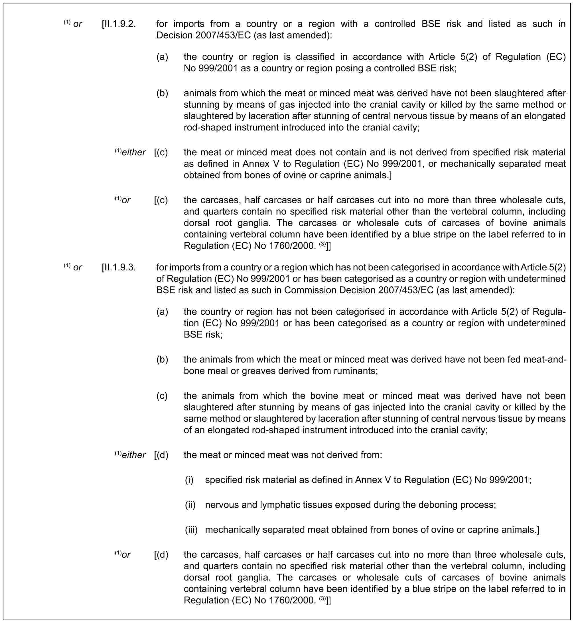 (1) or [II.1.9.2. for imports from a country or a region with a controlled BSE risk and listed as such in Decision 2007/453/EC (as last amended):(a) the country or region is classified in accordance with Article 5(2) of Regulation (EC) No 999/2001 as a country or region posing a controlled BSE risk;(b) animals from which the meat or minced meat was derived have not been slaughtered after stunning by means of gas injected into the cranial cavity or killed by the same method or slaughtered by laceration after stunning of central nervous tissue by means of an elongated rod-shaped instrument introduced into the cranial cavity;(1)either [(c) the meat or minced meat does not contain and is not derived from specified risk material as defined in Annex V to Regulation (EC) No 999/2001, or mechanically separated meat obtained from bones of ovine or caprine animals.](1)or [(c) the carcases, half carcases or half carcases cut into no more than three wholesale cuts, and quarters contain no specified risk material other than the vertebral column, including dorsal root ganglia. The carcases or wholesale cuts of carcases of bovine animals containing vertebral column have been identified by a blue stripe on the label referred to in Regulation (EC) No 1760/2000. (3)]](1) or [II.1.9.3. for imports from a country or a region which has not been categorised in accordance with Article 5(2) of Regulation (EC) No 999/2001 or has been categorised as a country or region with undetermined BSE risk and listed as such in Commission Decision 2007/453/EC (as last amended):(a) the country or region has not been categorised in accordance with Article 5(2) of Regulation (EC) No 999/2001 or has been categorised as a country or region with undetermined BSE risk;(b) the animals from which the meat or minced meat was derived have not been fed meat-and-bone meal or greaves derived from ruminants;(c) the animals from which the bovine meat or minced meat was derived have not been slaughtered after stunning by means of gas injected into the cranial cavity or killed by the same method or slaughtered by laceration after stunning of central nervous tissue by means of an elongated rod-shaped instrument introduced into the cranial cavity;(1)either [(d) the meat or minced meat was not derived from:(i) specified risk material as defined in Annex V to Regulation (EC) No 999/2001;(ii) nervous and lymphatic tissues exposed during the deboning process;(iii) mechanically separated meat obtained from bones of ovine or caprine animals.](1)or [(d) the carcases, half carcases or half carcases cut into no more than three wholesale cuts, and quarters contain no specified risk material other than the vertebral column, including dorsal root ganglia. The carcases or wholesale cuts of carcases of bovine animals containing vertebral column have been identified by a blue stripe on the label referred to in Regulation (EC) No 1760/2000. (3)]]