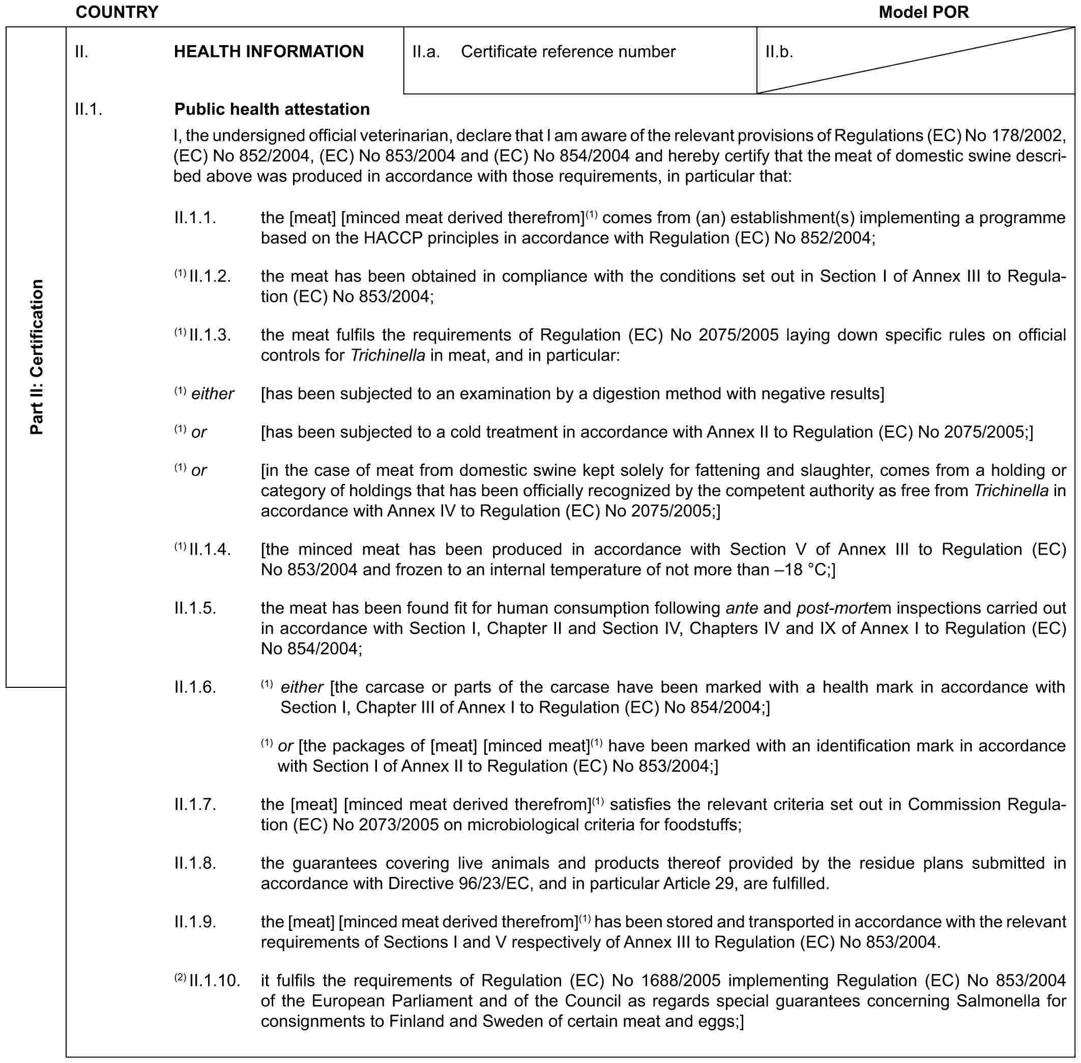 COUNTRY Model PORPart II: CertificationII. HEALTH INFORMATIONII.a. Certificate reference numberII.b.II.1. Public health attestationI, the undersigned official veterinarian, declare that I am aware of the relevant provisions of Regulations (EC) No 178/2002, (EC) No 852/2004, (EC) No 853/2004 and (EC) No 854/2004 and hereby certify that the meat of domestic swine described above was produced in accordance with those requirements, in particular that:II.1.1. the [meat] [minced meat derived therefrom](1) comes from (an) establishment(s) implementing a programme based on the HACCP principles in accordance with Regulation (EC) No 852/2004;(1) II.1.2. the meat has been obtained in compliance with the conditions set out in Section I of Annex III to Regulation (EC) No 853/2004;(1) II.1.3. the meat fulfils the requirements of Regulation (EC) No 2075/2005 laying down specific rules on official controls for Trichinella in meat, and in particular:(1) either [has been subjected to an examination by a digestion method with negative results](1) or [has been subjected to a cold treatment in accordance with Annex II to Regulation (EC) No 2075/2005;](1) or [in the case of meat from domestic swine kept solely for fattening and slaughter, comes from a holding or category of holdings that has been officially recognized by the competent authority as free from Trichinella in accordance with Annex IV to Regulation (EC) No 2075/2005;](1) II.1.4. [the minced meat has been produced in accordance with Section V of Annex III to Regulation (EC) No 853/2004 and frozen to an internal temperature of not more than –18 °C;]II.1.5. the meat has been found fit for human consumption following ante and post-mortem inspections carried out in accordance with Section I, Chapter II and Section IV, Chapters IV and IX of Annex I to Regulation (EC) No 854/2004;II.1.6. (1) either [the carcase or parts of the carcase have been marked with a health mark in accordance with Section I, Chapter III of Annex I to Regulation (EC) No 854/2004;](1) or [the packages of [meat] [minced meat](1) have been marked with an identification mark in accordance with Section I of Annex II to Regulation (EC) No 853/2004;]II.1.7. the [meat] [minced meat derived therefrom](1) satisfies the relevant criteria set out in Commission Regulation (EC) No 2073/2005 on microbiological criteria for foodstuffs;II.1.8. the guarantees covering live animals and products thereof provided by the residue plans submitted in accordance with Directive 96/23/EC, and in particular Article 29, are fulfilled.II.1.9. the [meat] [minced meat derived therefrom](1) has been stored and transported in accordance with the relevant requirements of Sections I and V respectively of Annex III to Regulation (EC) No 853/2004.(2) II.1.10. it fulfils the requirements of Regulation (EC) No 1688/2005 implementing Regulation (EC) No 853/2004 of the European Parliament and of the Council as regards special guarantees concerning Salmonella for consignments to Finland and Sweden of certain meat and eggs;]