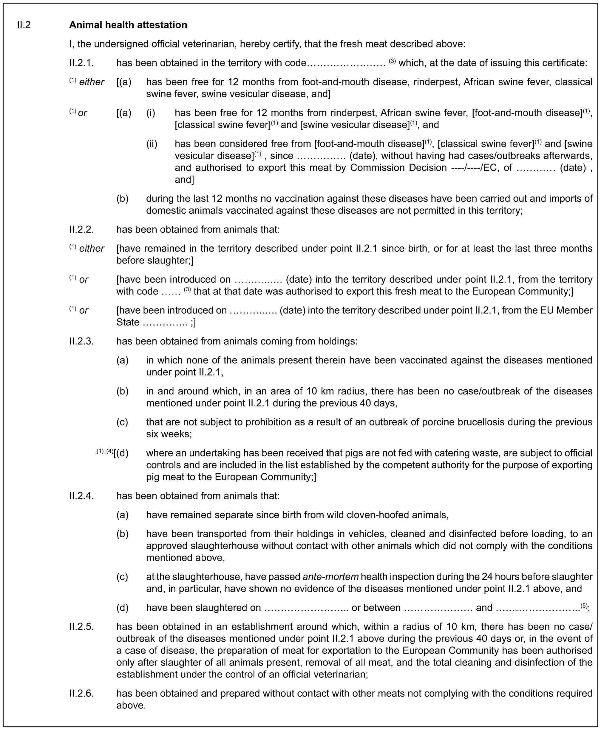 II.2 Animal health attestationI, the undersigned official veterinarian, hereby certify, that the fresh meat described above:II.2.1. has been obtained in the territory with code ……… (3) which, at the date of issuing this certificate:(1) either [(a) has been free for 12 months from foot-and-mouth disease, rinderpest, African swine fever, classical swine fever, swine vesicular disease, and](1) or [(a) (i) has been free for 12 months from rinderpest, African swine fever, [foot-and-mouth disease](1), [classical swine fever](1) and [swine vesicular disease](1), and(ii) has been considered free from [foot-and-mouth disease](1), [classical swine fever](1) and [swine vesicular disease](1) , since …… (date), without having had cases/outbreaks afterwards, and authorised to export this meat by Commission Decision ----/----/EC, of … (date) , and](b) during the last 12 months no vaccination against these diseases have been carried out and imports of domestic animals vaccinated against these diseases are not permitted in this territory;II.2.2. has been obtained from animals that:(1) either [have remained in the territory described under point II.2.1 since birth, or for at least the last three months before slaughter;](1) or [have been introduced on …... (date) into the territory described under point II.2.1, from the territory with code (3) that at that date was authorised to export this fresh meat to the European Community;](1) or [have been introduced on …... (date) into the territory described under point II.2.1, from the EU Member State ….. ;]II.2.3. has been obtained from animals coming from holdings:(a) in which none of the animals present therein have been vaccinated against the diseases mentioned under point II.2.1,(b) in and around which, in an area of 10 km radius, there has been no case/outbreak of the diseases mentioned under point II.2.1 during the previous 40 days,(c) that are not subject to prohibition as a result of an outbreak of porcine brucellosis during the previous six weeks;(1) (4)[(d) where an undertaking has been received that pigs are not fed with catering waste, are subject to official controls and are included in the list established by the competent authority for the purpose of exporting pig meat to the European Community;]II.2.4. has been obtained from animals that:(a) have remained separate since birth from wild cloven-hoofed animals,(b) have been transported from their holdings in vehicles, cleaned and disinfected before loading, to an approved slaughterhouse without contact with other animals which did not comply with the conditions mentioned above,(c) at the slaughterhouse, have passed ante-mortem health inspection during the 24 hours before slaughter and, in particular, have shown no evidence of the diseases mentioned under point II.2.1 above, and(d) have been slaughtered on ……….. or between …… and ………..(5);II.2.5. has been obtained in an establishment around which, within a radius of 10 km, there has been no case/outbreak of the diseases mentioned under point II.2.1 above during the previous 40 days or, in the event of a case of disease, the preparation of meat for exportation to the European Community has been authorised only after slaughter of all animals present, removal of all meat, and the total cleaning and disinfection of the establishment under the control of an official veterinarian;II.2.6. has been obtained and prepared without contact with other meats not complying with the conditions required above.