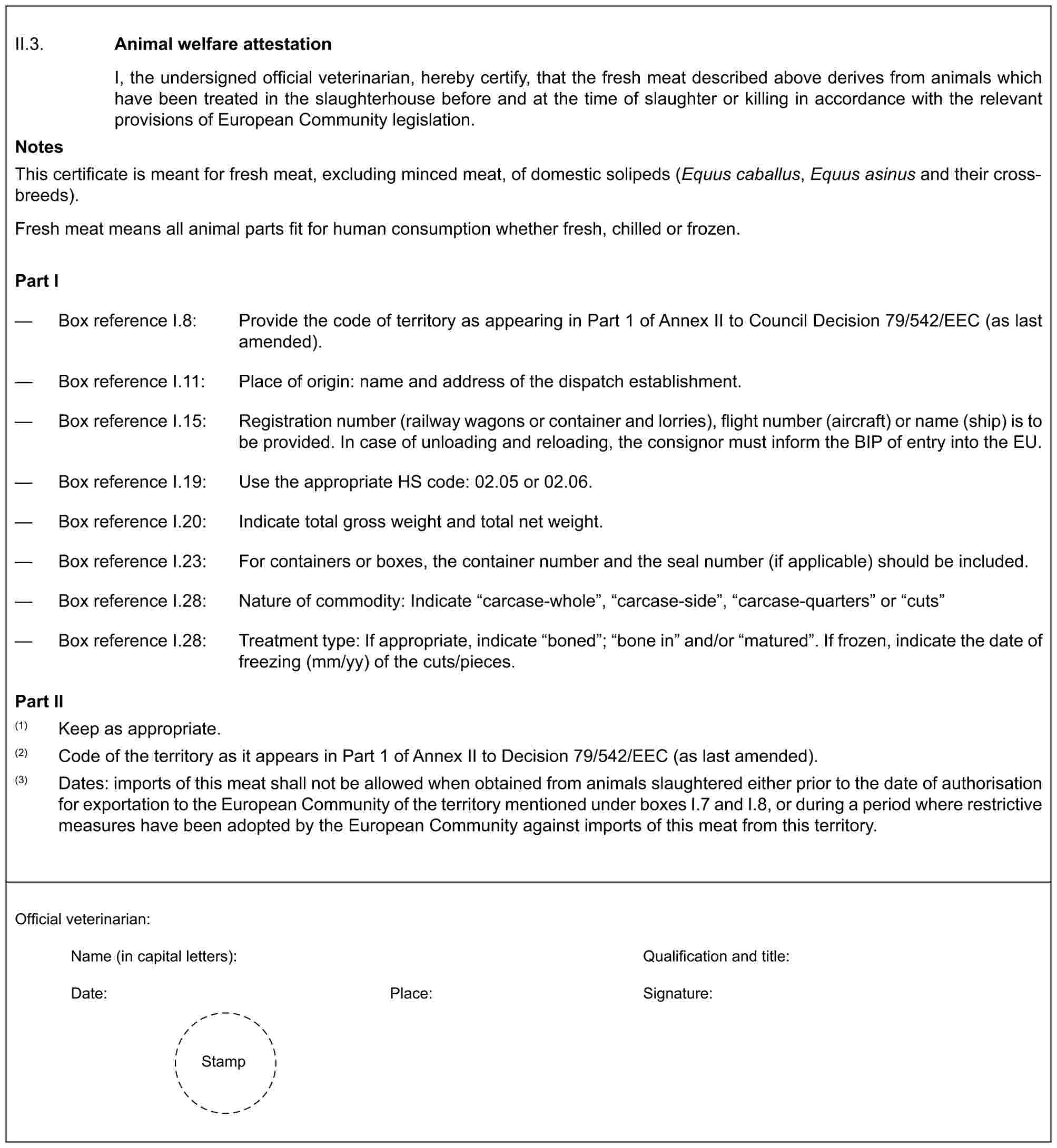 II.3. Animal welfare attestationI, the undersigned official veterinarian, hereby certify, that the fresh meat described above derives from animals which have been treated in the slaughterhouse before and at the time of slaughter or killing in accordance with the relevant provisions of European Community legislation.NotesThis certificate is meant for fresh meat, excluding minced meat, of domestic solipeds (Equus caballus, Equus asinus and their cross-breeds).Fresh meat means all animal parts fit for human consumption whether fresh, chilled or frozen.Part I— Box reference I.8: Provide the code of territory as appearing in Part 1 of Annex II to Council Decision 79/542/EEC (as last amended).— Box reference I.11: Place of origin: name and address of the dispatch establishment.— Box reference I.15: Registration number (railway wagons or container and lorries), flight number (aircraft) or name (ship) is to be provided. In case of unloading and reloading, the consignor must inform the BIP of entry into the EU.— Box reference I.19: Use the appropriate HS code: 02.05 or 02.06.— Box reference I.20: Indicate total gross weight and total net weight.— Box reference I.23: For containers or boxes, the container number and the seal number (if applicable) should be included.— Box reference I.28: Nature of commodity: Indicate “carcase-whole”, “carcase-side”, “carcase-quarters” or “cuts”— Box reference I.28: Treatment type: If appropriate, indicate “boned”; “bone in” and/or “matured”. If frozen, indicate the date of freezing (mm/yy) of the cuts/pieces.Part II(1) Keep as appropriate.(2) Code of the territory as it appears in Part 1 of Annex II to Decision 79/542/EEC (as last amended).(3) Dates: imports of this meat shall not be allowed when obtained from animals slaughtered either prior to the date of authorisation for exportation to the European Community of the territory mentioned under boxes I.7 and I.8, or during a period where restrictive measures have been adopted by the European Community against imports of this meat from this territory.Official veterinarian:Name (in capital letters): Qualification and title:Date: Place: Signature:Stamp