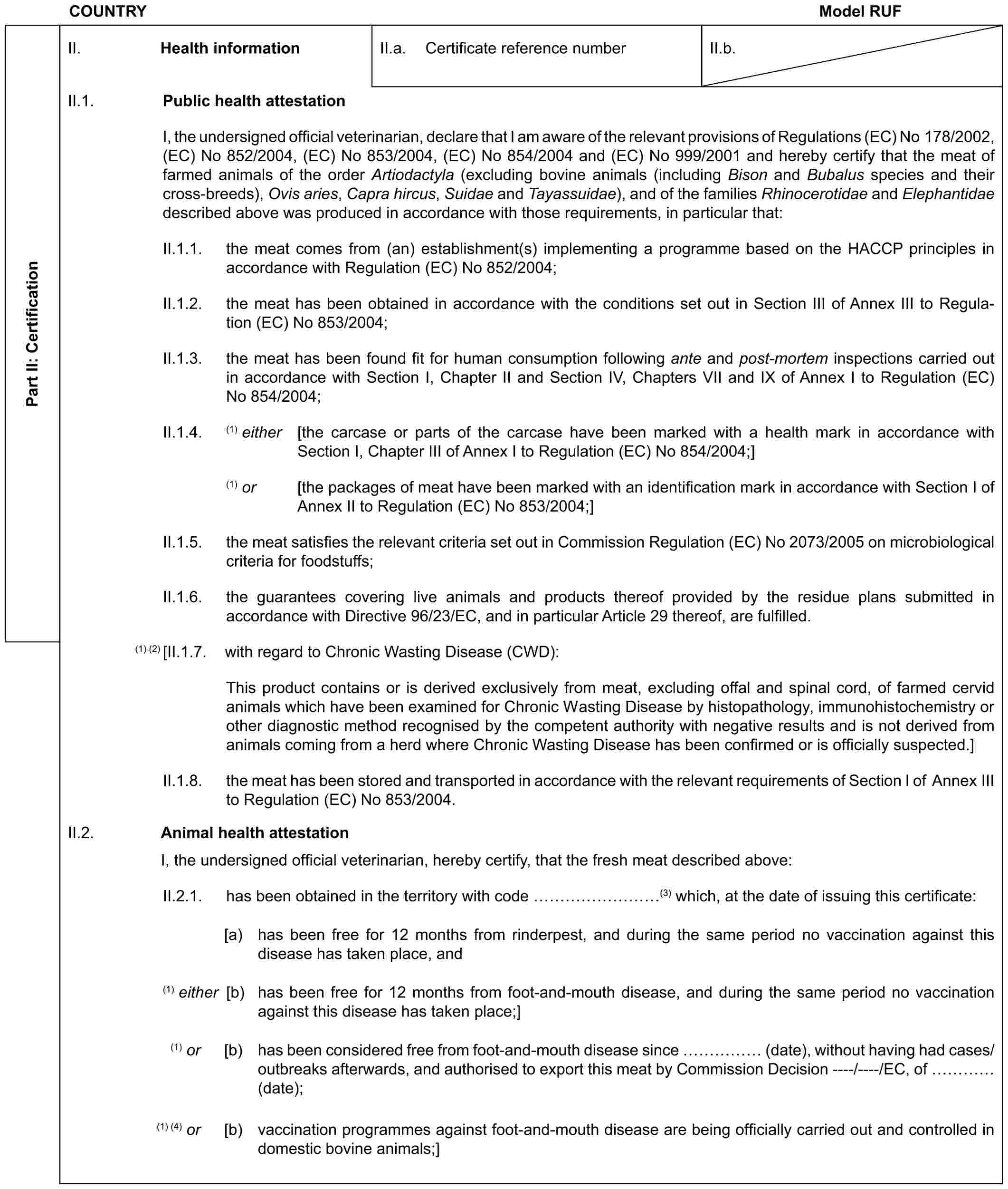 COUNTRY Model RUFPart II: CertificationII. Health informationII.a. Certificate reference numberII.b.II.1. Public health attestationI, the undersigned official veterinarian, declare that I am aware of the relevant provisions of Regulations (EC) No 178/2002, (EC) No 852/2004, (EC) No 853/2004, (EC) No 854/2004 and (EC) No 999/2001 and hereby certify that the meat of farmed animals of the order Artiodactyla (excluding bovine animals (including Bison and Bubalus species and their cross-breeds), Ovis aries, Capra hircus, Suidae and Tayassuidae), and of the families Rhinocerotidae and Elephantidae described above was produced in accordance with those requirements, in particular that:II.1.1. the meat comes from (an) establishment(s) implementing a programme based on the HACCP principles in accordance with Regulation (EC) No 852/2004;II.1.2. the meat has been obtained in accordance with the conditions set out in Section III of Annex III to Regulation (EC) No 853/2004;II.1.3. the meat has been found fit for human consumption following ante and post-mortem inspections carried out in accordance with Section I, Chapter II and Section IV, Chapters VII and IX of Annex I to Regulation (EC) No 854/2004;II.1.4. (1) either [the carcase or parts of the carcase have been marked with a health mark in accordance with Section I, Chapter III of Annex I to Regulation (EC) No 854/2004;](1) or [the packages of meat have been marked with an identification mark in accordance with Section I of Annex II to Regulation (EC) No 853/2004;]II.1.5. the meat satisfies the relevant criteria set out in Commission Regulation (EC) No 2073/2005 on microbiological criteria for foodstuffs;II.1.6. the guarantees covering live animals and products thereof provided by the residue plans submitted in accordance with Directive 96/23/EC, and in particular Article 29 thereof, are fulfilled.(1) (2) [II.1.7. with regard to Chronic Wasting Disease (CWD):This product contains or is derived exclusively from meat, excluding offal and spinal cord, of farmed cervid animals which have been examined for Chronic Wasting Disease by histopathology, immunohistochemistry or other diagnostic method recognised by the competent authority with negative results and is not derived from animals coming from a herd where Chronic Wasting Disease has been confirmed or is officially suspected.]II.1.8. the meat has been stored and transported in accordance with the relevant requirements of Section I of Annex III to Regulation (EC) No 853/2004.II.2. Animal health attestationI, the undersigned official veterinarian, hereby certify, that the fresh meat described above:II.2.1. has been obtained in the territory with code ………(3) which, at the date of issuing this certificate:[a) has been free for 12 months from rinderpest, and during the same period no vaccination against this disease has taken place, and(1) either [b) has been free for 12 months from foot-and-mouth disease, and during the same period no vaccination against this disease has taken place;](1) or [b) has been considered free from foot-and-mouth disease since …… (date), without having had cases/outbreaks afterwards, and authorised to export this meat by Commission Decision ----/----/EC, of … (date);(1) (4) or [b) vaccination programmes against foot-and-mouth disease are being officially carried out and controlled in domestic bovine animals;]