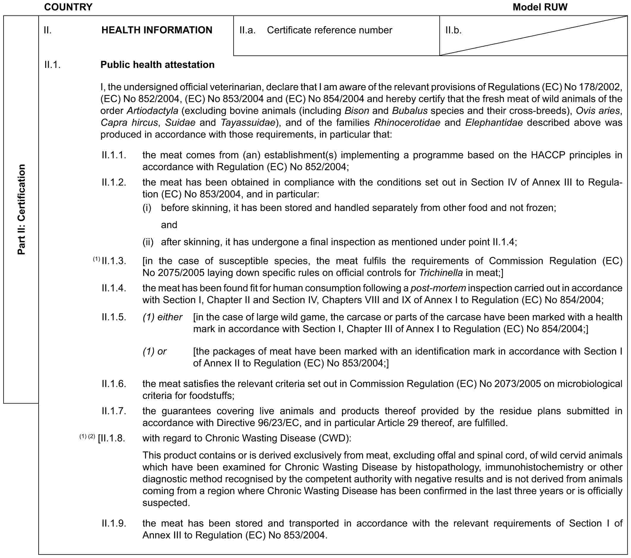 COUNTRY Model RUWPart II: CertificationII. HEALTH INFORMATIONII.a. Certificate reference numberII.b.II.1. Public health attestationI, the undersigned official veterinarian, declare that I am aware of the relevant provisions of Regulations (EC) No 178/2002, (EC) No 852/2004, (EC) No 853/2004 and (EC) No 854/2004 and hereby certify that the fresh meat of wild animals of the order Artiodactyla (excluding bovine animals (including Bison and Bubalus species and their cross-breeds), Ovis aries, Capra hircus, Suidae and Tayassuidae), and of the families Rhinocerotidae and Elephantidae described above was produced in accordance with those requirements, in particular that:II.1.1. the meat comes from (an) establishment(s) implementing a programme based on the HACCP principles in accordance with Regulation (EC) No 852/2004;II.1.2. the meat has been obtained in compliance with the conditions set out in Section IV of Annex III to Regulation (EC) No 853/2004, and in particular:(i) before skinning, it has been stored and handled separately from other food and not frozen;and(ii) after skinning, it has undergone a final inspection as mentioned under point II.1.4;(1) II.1.3. [in the case of susceptible species, the meat fulfils the requirements of Commission Regulation (EC) No 2075/2005 laying down specific rules on official controls for Trichinella in meat;]II.1.4. the meat has been found fit for human consumption following a post-mortem inspection carried out in accordance with Section I, Chapter II and Section IV, Chapters VIII and IX of Annex I to Regulation (EC) No 854/2004;II.1.5. (1) either [in the case of large wild game, the carcase or parts of the carcase have been marked with a health mark in accordance with Section I, Chapter III of Annex I to Regulation (EC) No 854/2004;](1) or [the packages of meat have been marked with an identification mark in accordance with Section I of Annex II to Regulation (EC) No 853/2004;]II.1.6. the meat satisfies the relevant criteria set out in Commission Regulation (EC) No 2073/2005 on microbiological criteria for foodstuffs;II.1.7. the guarantees covering live animals and products thereof provided by the residue plans submitted in accordance with Directive 96/23/EC, and in particular Article 29 thereof, are fulfilled.(1) (2) [II.1.8. with regard to Chronic Wasting Disease (CWD):This product contains or is derived exclusively from meat, excluding offal and spinal cord, of wild cervid animals which have been examined for Chronic Wasting Disease by histopathology, immunohistochemistry or other diagnostic method recognised by the competent authority with negative results and is not derived from animals coming from a region where Chronic Wasting Disease has been confirmed in the last three years or is officially suspected.II.1.9. the meat has been stored and transported in accordance with the relevant requirements of Section I of Annex III to Regulation (EC) No 853/2004.